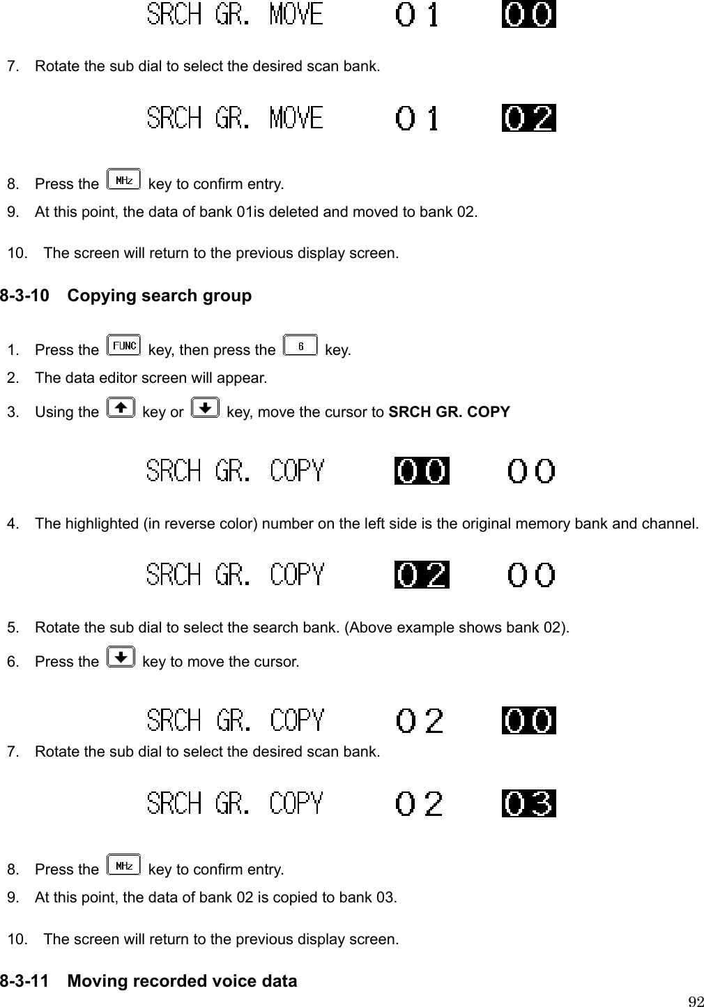 92  7.    Rotate the sub dial to select the desired scan bank.    8.  Press the    key to confirm entry. 9.    At this point, the data of bank 01is deleted and moved to bank 02.  10.    The screen will return to the previous display screen.  8-3-10 Copying search group  1.  Press the    key, then press the   key. 2.    The data editor screen will appear. 3.  Using the   key or    key, move the cursor to SRCH GR. COPY    4.    The highlighted (in reverse color) number on the left side is the original memory bank and channel.    5.    Rotate the sub dial to select the search bank. (Above example shows bank 02). 6.  Press the    key to move the cursor.     7.    Rotate the sub dial to select the desired scan bank.    8.  Press the    key to confirm entry.   9.    At this point, the data of bank 02 is copied to bank 03.  10.    The screen will return to the previous display screen.  8-3-11 Moving recorded voice data 