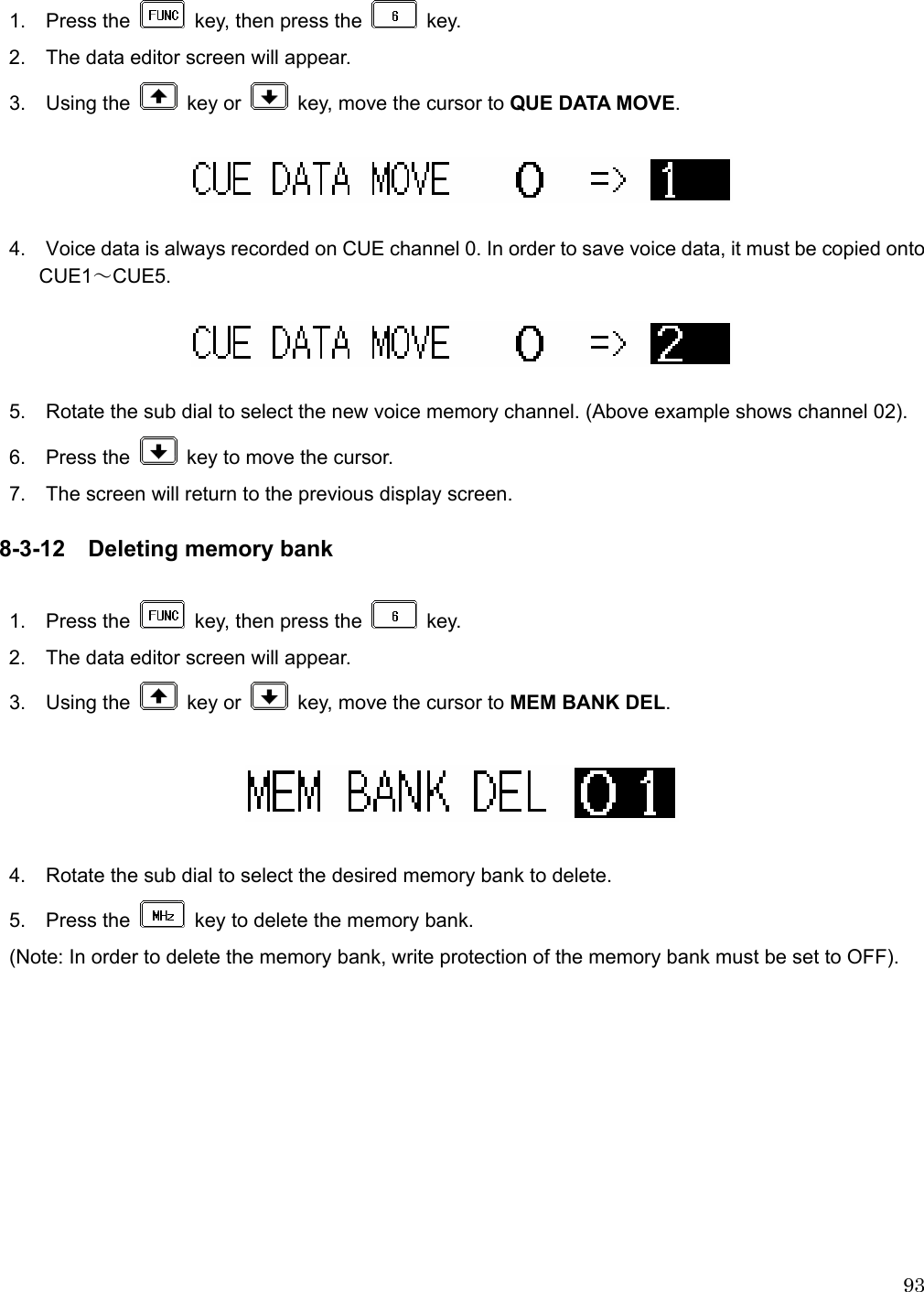  93 1.  Press the    key, then press the   key. 2.    The data editor screen will appear. 3.  Using the   key or    key, move the cursor to QUE DATA MOVE.    4.    Voice data is always recorded on CUE channel 0. In order to save voice data, it must be copied onto CUE1～CUE5.     5.    Rotate the sub dial to select the new voice memory channel. (Above example shows channel 02).  6.  Press the    key to move the cursor. 7.    The screen will return to the previous display screen.  8-3-12 Deleting memory bank  1.  Press the    key, then press the   key. 2.    The data editor screen will appear. 3.  Using the   key or    key, move the cursor to MEM BANK DEL.    4.    Rotate the sub dial to select the desired memory bank to delete. 5.  Press the    key to delete the memory bank. (Note: In order to delete the memory bank, write protection of the memory bank must be set to OFF). 