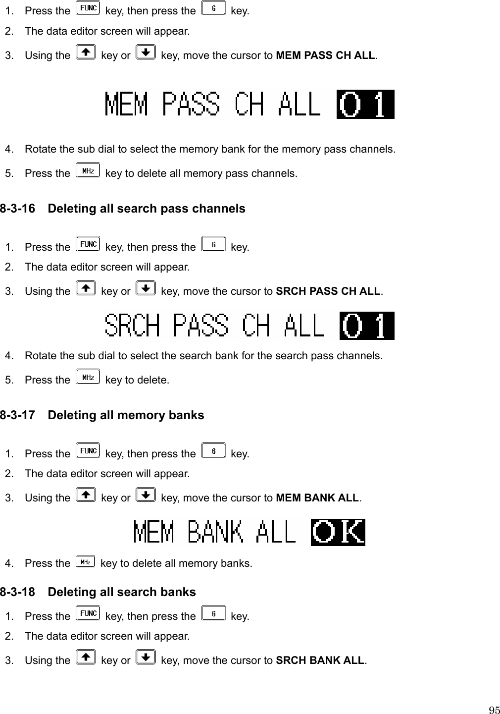  951.  Press the    key, then press the   key. 2.    The data editor screen will appear. 3.  Using the   key or    key, move the cursor to MEM PASS CH ALL.    4.    Rotate the sub dial to select the memory bank for the memory pass channels.  5.  Press the    key to delete all memory pass channels.  8-3-16 Deleting all search pass channels  1.  Press the    key, then press the   key. 2.    The data editor screen will appear. 3.  Using the   key or    key, move the cursor to SRCH PASS CH ALL.  4.    Rotate the sub dial to select the search bank for the search pass channels.    5.  Press the    key to delete.  8-3-17 Deleting all memory banks  1.  Press the    key, then press the   key. 2.    The data editor screen will appear. 3.  Using the   key or    key, move the cursor to MEM BANK ALL.  4.  Press the    key to delete all memory banks.  8-3-18 Deleting all search banks 1.  Press the    key, then press the   key. 2.    The data editor screen will appear. 3.  Using the   key or    key, move the cursor to SRCH BANK ALL.  