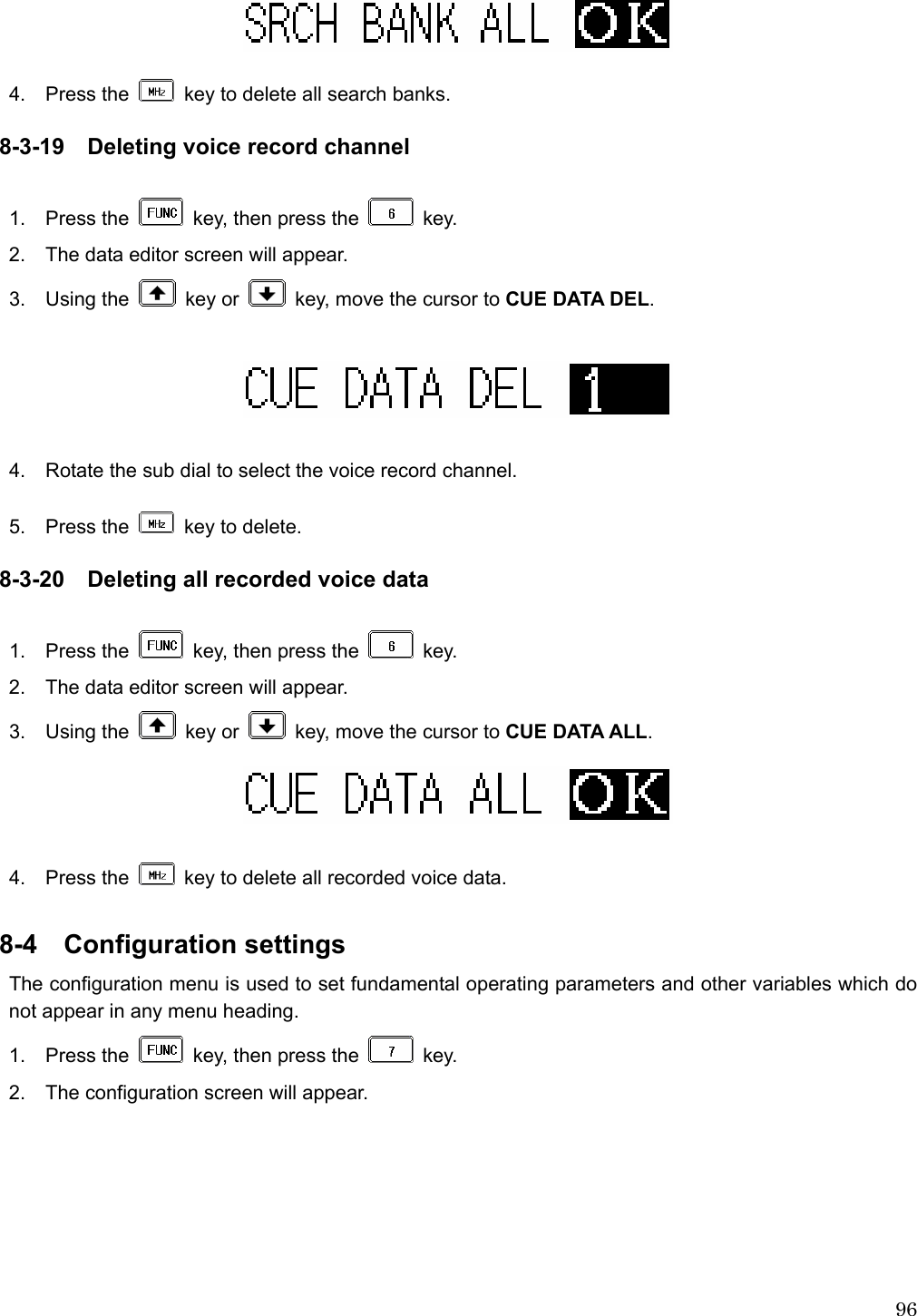  96  4.  Press the    key to delete all search banks.  8-3-19 Deleting voice record channel  1.  Press the    key, then press the   key. 2.    The data editor screen will appear. 3.  Using the   key or    key, move the cursor to CUE DATA DEL.    4.    Rotate the sub dial to select the voice record channel.  5.  Press the    key to delete.  8-3-20 Deleting all recorded voice data  1.  Press the    key, then press the   key. 2.    The data editor screen will appear. 3.  Using the   key or    key, move the cursor to CUE DATA ALL.   4.  Press the    key to delete all recorded voice data.    8-4  Configuration settings   The configuration menu is used to set fundamental operating parameters and other variables which do not appear in any menu heading. 1.  Press the    key, then press the   key. 2.    The configuration screen will appear.  