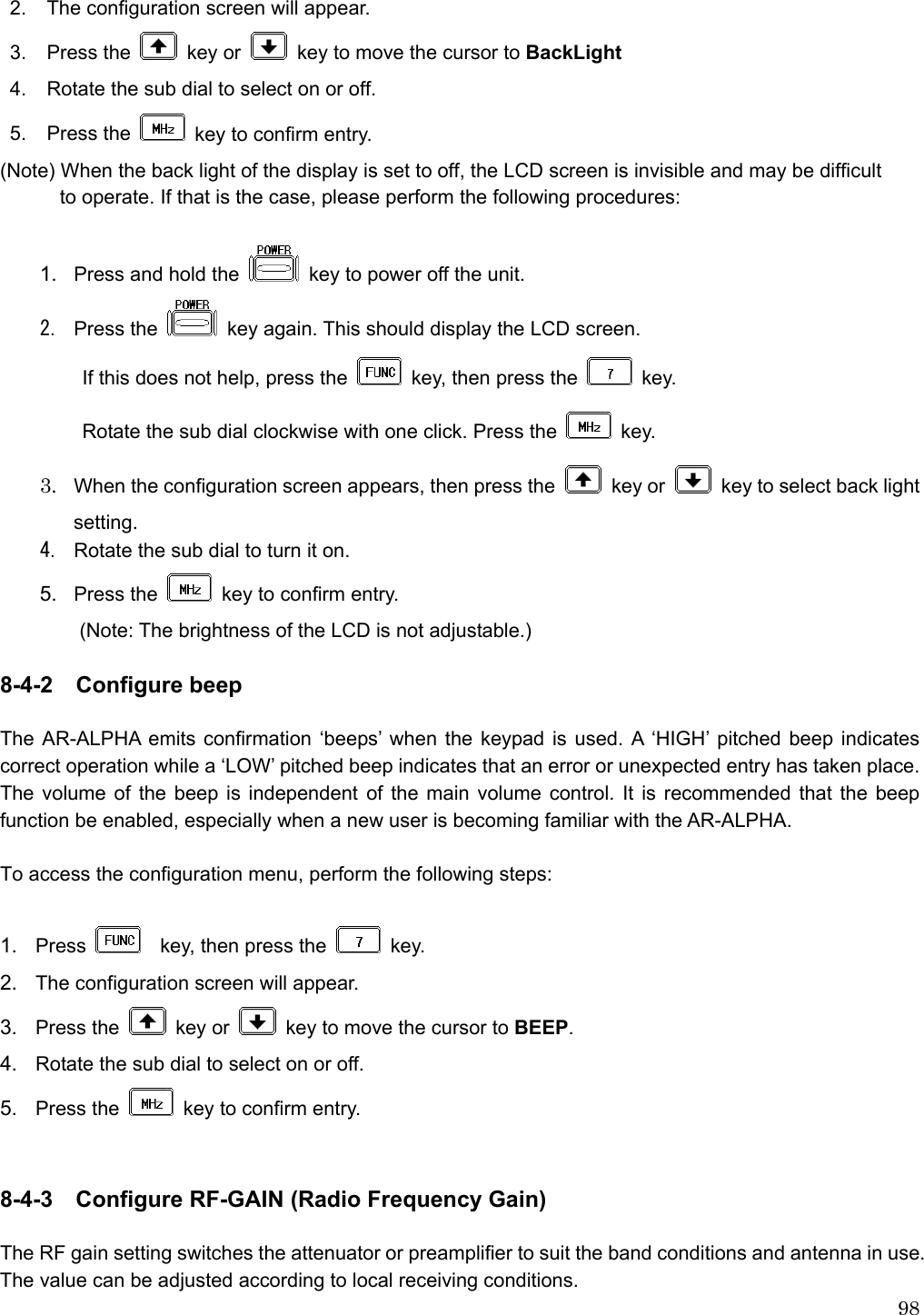  982. The configuration screen will appear. 3. Press the   key or    key to move the cursor to BackLight 4.  Rotate the sub dial to select on or off. 5. Press the    key to confirm entry.   (Note) When the back light of the display is set to off, the LCD screen is invisible and may be difficult             to operate. If that is the case, please perform the following procedures:  1.  Press and hold the    key to power off the unit. 2. Press the   key again. This should display the LCD screen. If this does not help, press the    key, then press the   key. Rotate the sub dial clockwise with one click. Press the   key. 3. When the configuration screen appears, then press the   key or    key to select back light setting. 4. Rotate the sub dial to turn it on. 5.  Press the    key to confirm entry.           (Note: The brightness of the LCD is not adjustable.)  8-4-2  Configure beep  The AR-ALPHA emits confirmation ‘beeps’ when the keypad is used. A ‘HIGH’ pitched beep indicates correct operation while a ‘LOW’ pitched beep indicates that an error or unexpected entry has taken place. The volume of the beep is independent of the main volume control. It is recommended that the beep function be enabled, especially when a new user is becoming familiar with the AR-ALPHA.          To access the configuration menu, perform the following steps:    1.  Press      key, then press the   key.  2.  The configuration screen will appear. 3.  Press the   key or    key to move the cursor to BEEP. 4.  Rotate the sub dial to select on or off.   5.  Press the    key to confirm entry.     8-4-3 Configure RF-GAIN (Radio Frequency Gain)    The RF gain setting switches the attenuator or preamplifier to suit the band conditions and antenna in use. The value can be adjusted according to local receiving conditions.   