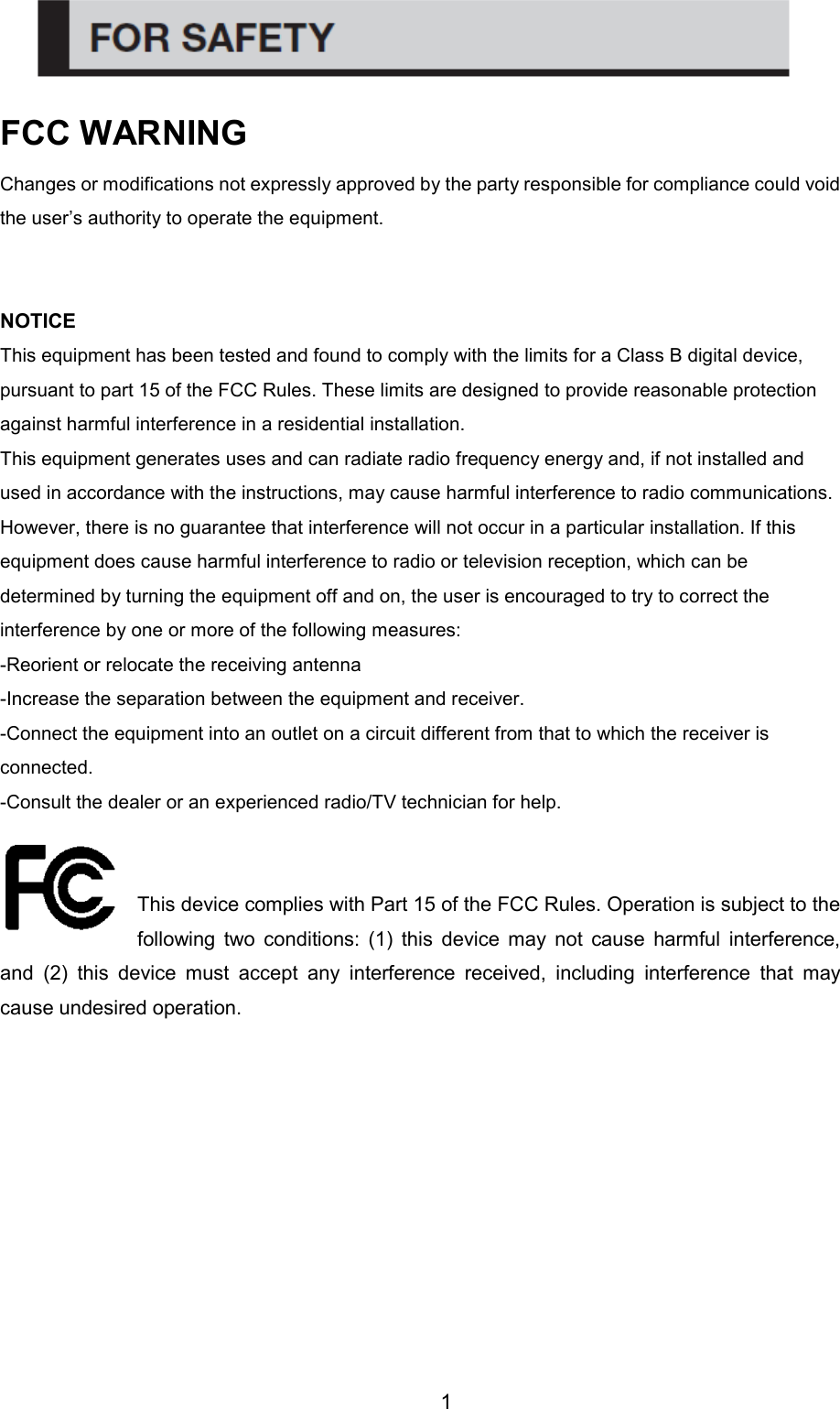 1 FCC WARNING   Changes or modifications not expressly approved by the party responsible for compliance could void the user’s authority to operate the equipment.  NOTICE   This equipment has been tested and found to comply with the limits for a Class B digital device, pursuant to part 15 of the FCC Rules. These limits are designed to provide reasonable protection against harmful interference in a residential installation.   This equipment generates uses and can radiate radio frequency energy and, if not installed and used in accordance with the instructions, may cause harmful interference to radio communications. However, there is no guarantee that interference will not occur in a particular installation. If this equipment does cause harmful interference to radio or television reception, which can be determined by turning the equipment off and on, the user is encouraged to try to correct the interference by one or more of the following measures:   -Reorient or relocate the receiving antenna   -Increase the separation between the equipment and receiver.   -Connect the equipment into an outlet on a circuit different from that to which the receiver is connected.   -Consult the dealer or an experienced radio/TV technician for help.  This device complies with Part 15 of the FCC Rules. Operation is subject to the following  two  conditions:  (1)  this  device  may  not  cause  harmful  interference, and  (2)  this  device  must  accept  any  interference  received,  including  interference  that  may cause undesired operation.            