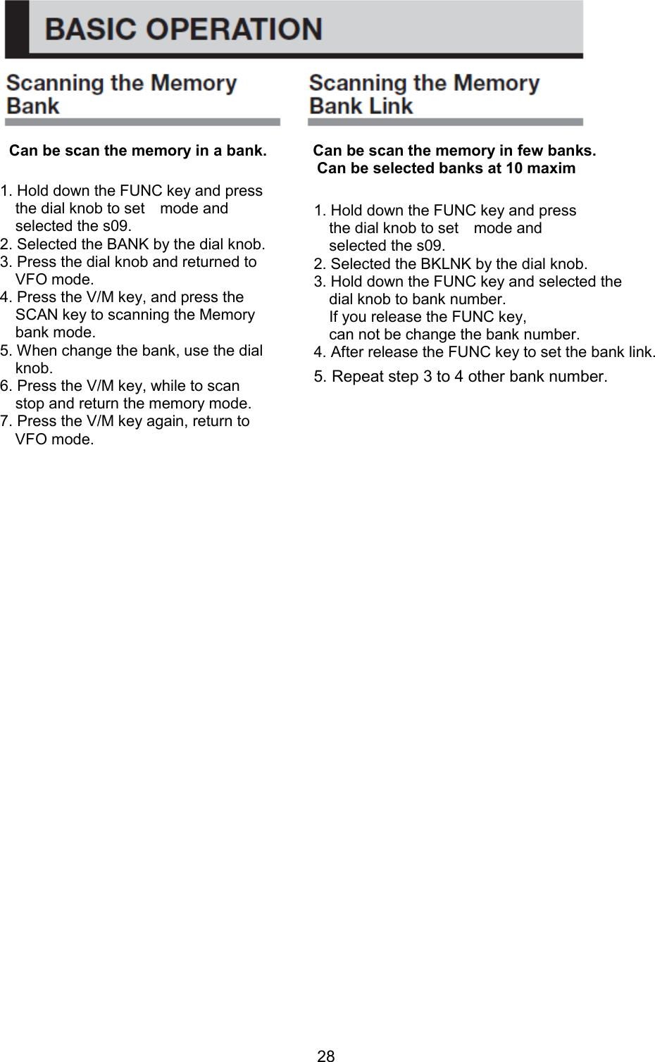 28      Can be scan the memory in a bank.            Can be scan the memory in few banks.                                           Can be selected banks at 10 maxim                                     1. Hold down the FUNC key and press       the dial knob to set    mode and     selected the s09. 2. Selected the BANK by the dial knob. 3. Press the dial knob and returned to   VFO mode. 4. Press the V/M key, and press the   SCAN key to scanning the Memory   bank mode. 5. When change the bank, use the dial   knob. 6. Press the V/M key, while to scan     stop and return the memory mode. 7. Press the V/M key again, return to   VFO mode. 1. Hold down the FUNC key and press       the dial knob to set    mode and     selected the s09. 2. Selected the BKLNK by the dial knob. 3. Hold down the FUNC key and selected the     dial knob to bank number.     If you release the FUNC key,   can not be change the bank number. 4. After release the FUNC key to set the bank link. 5. Repeat step 3 to 4 other bank number. 