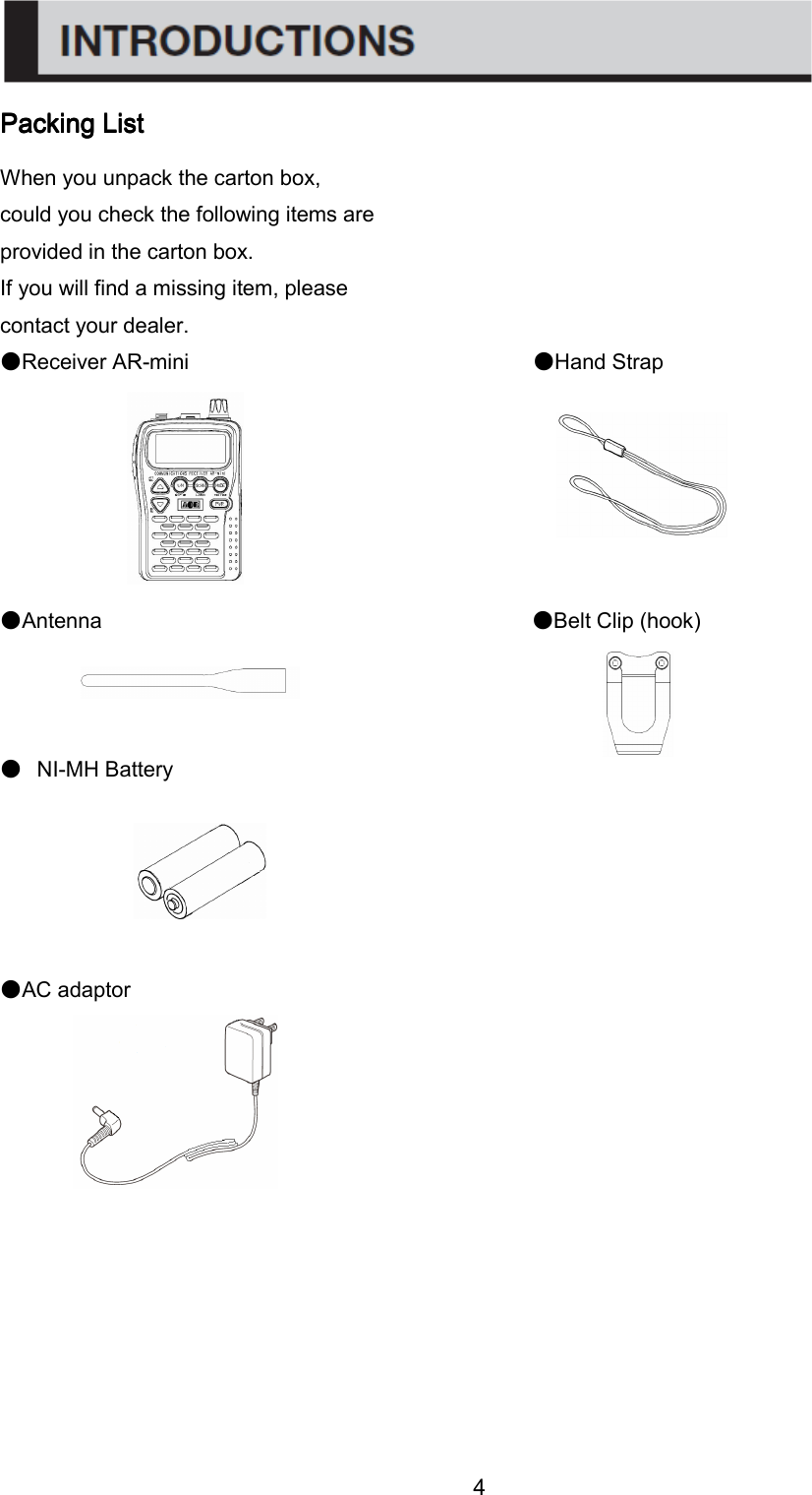 4 Packing ListPacking ListPacking ListPacking List    When you unpack the carton box, could you check the following items are provided in the carton box. If you will find a missing item, please contact your dealer. ●Receiver AR-mini                                ●Hand Strap       ●Antenna                                        ●Belt Clip (hook)    ●  NI-MH Battery                                            ●AC adaptor            