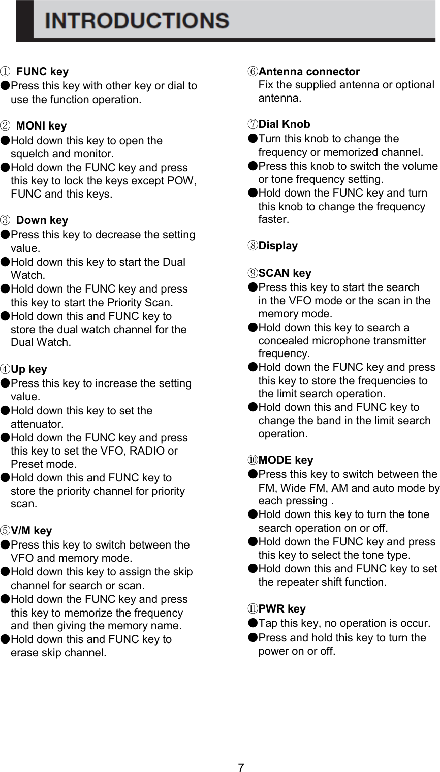 7 ① FUNC key                                                                                                                                                    ●Press this key with other key or dial to use the function operation.  ② MONI key ●Hold down this key to open the squelch and monitor. ●Hold down the FUNC key and press this key to lock the keys except POW, FUNC and this keys.  ③ Down key ●Press this key to decrease the setting value. ●Hold down this key to start the Dual Watch. ●Hold down the FUNC key and press this key to start the Priority Scan. ●Hold down this and FUNC key to store the dual watch channel for the Dual Watch.  ④Up key ●Press this key to increase the setting value. ●Hold down this key to set the attenuator. ●Hold down the FUNC key and press this key to set the VFO, RADIO or Preset mode. ●Hold down this and FUNC key to store the priority channel for priority scan.  ⑤V/M key ●Press this key to switch between the VFO and memory mode. ●Hold down this key to assign the skip channel for search or scan. ●Hold down the FUNC key and press this key to memorize the frequency and then giving the memory name. ●Hold down this and FUNC key to erase skip channel. ⑥Antenna connector Fix the supplied antenna or optional antenna.  ⑦Dial Knob ●Turn this knob to change the frequency or memorized channel. ●Press this knob to switch the volume or tone frequency setting. ●Hold down the FUNC key and turn this knob to change the frequency faster.  ⑧Display  ⑨SCAN key ●Press this key to start the search in the VFO mode or the scan in the memory mode. ●Hold down this key to search a concealed microphone transmitter frequency. ●Hold down the FUNC key and press this key to store the frequencies to the limit search operation. ●Hold down this and FUNC key to change the band in the limit search operation.  ⑩MODE key ●Press this key to switch between the FM, Wide FM, AM and auto mode by each pressing . ●Hold down this key to turn the tone search operation on or off. ●Hold down the FUNC key and press this key to select the tone type. ●Hold down this and FUNC key to set the repeater shift function.  ⑪PWR key ●Tap this key, no operation is occur. ●Press and hold this key to turn the power on or off.                                                      