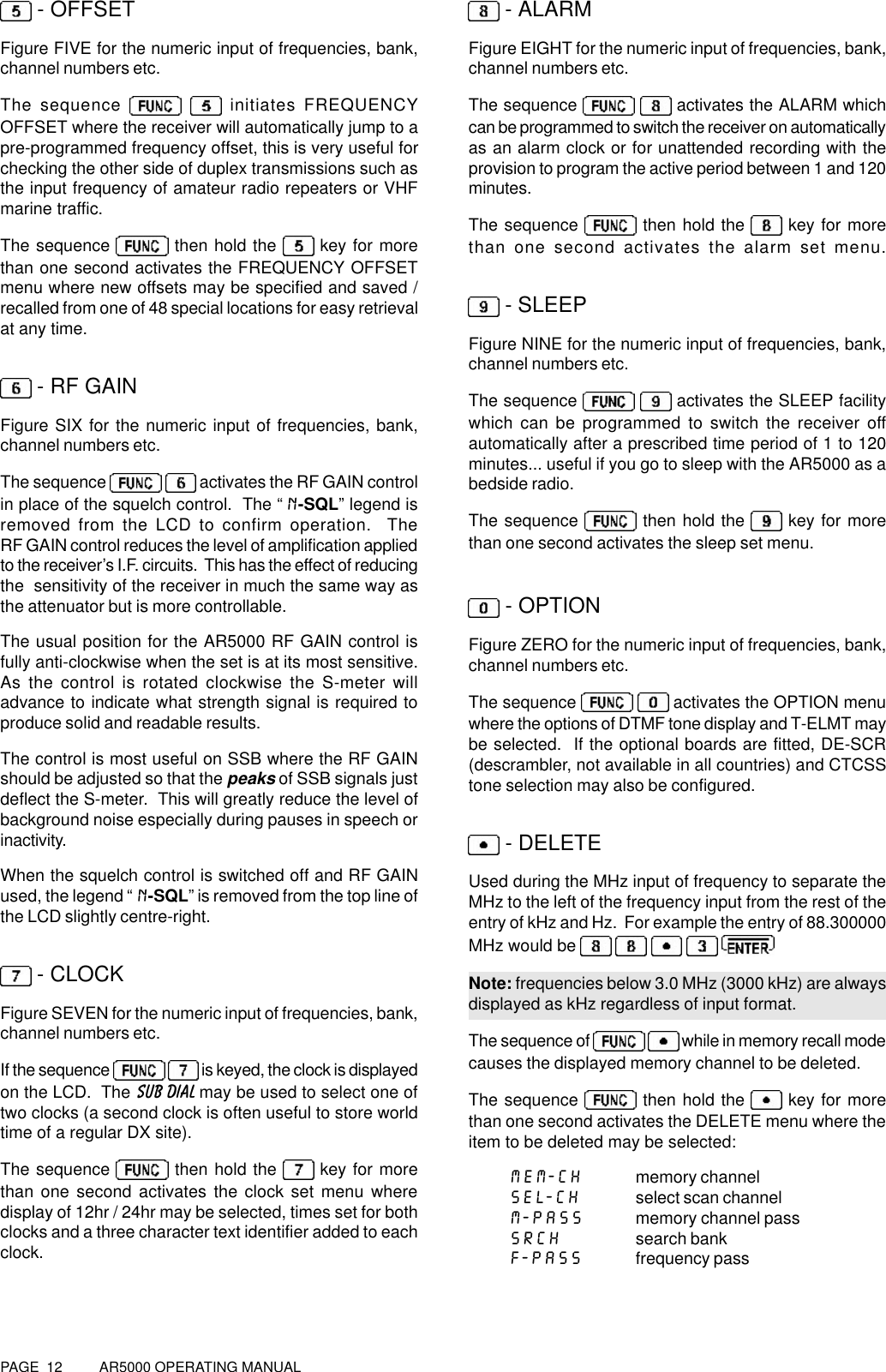 PAGE  12          AR5000 OPERATING MANUAL - OFFSETFigure FIVE for the numeric input of frequencies, bank,channel numbers etc.The sequence    initiates FREQUENCYOFFSET where the receiver will automatically jump to apre-programmed frequency offset, this is very useful forchecking the other side of duplex transmissions such asthe input frequency of amateur radio repeaters or VHFmarine traffic.The sequence   then hold the  key for morethan one second activates the FREQUENCY OFFSETmenu where new offsets may be specified and saved /recalled from one of 48 special locations for easy retrievalat any time. - RF GAINFigure SIX for the numeric input of frequencies, bank,channel numbers etc.The sequence    activates the RF GAIN controlin place of the squelch control.  The “N-SQL” legend isremoved from the LCD to confirm operation.  TheRF GAIN control reduces the level of amplification appliedto the receiver’s I.F. circuits.  This has the effect of reducingthe  sensitivity of the receiver in much the same way asthe attenuator but is more controllable.The usual position for the AR5000 RF GAIN control isfully anti-clockwise when the set is at its most sensitive.As the control is rotated clockwise the S-meter willadvance to indicate what strength signal is required toproduce solid and readable results.The control is most useful on SSB where the RF GAINshould be adjusted so that the peaks of SSB signals justdeflect the S-meter.  This will greatly reduce the level ofbackground noise especially during pauses in speech orinactivity.When the squelch control is switched off and RF GAINused, the legend “N-SQL” is removed from the top line ofthe LCD slightly centre-right. - CLOCKFigure SEVEN for the numeric input of frequencies, bank,channel numbers etc.If the sequence    is keyed, the clock is displayedon the LCD.  The SUB DIAL may be used to select one oftwo clocks (a second clock is often useful to store worldtime of a regular DX site).The sequence   then hold the   key for morethan one second activates the clock set menu wheredisplay of 12hr / 24hr may be selected, times set for bothclocks and a three character text identifier added to eachclock. - ALARMFigure EIGHT for the numeric input of frequencies, bank,channel numbers etc.The sequence    activates the ALARM whichcan be programmed to switch the receiver on automaticallyas an alarm clock or for unattended recording with theprovision to program the active period between 1 and 120minutes.The sequence   then hold the   key for morethan one second activates the alarm set menu. - SLEEPFigure NINE for the numeric input of frequencies, bank,channel numbers etc.The sequence    activates the SLEEP facilitywhich can be programmed to switch the receiver offautomatically after a prescribed time period of 1 to 120minutes... useful if you go to sleep with the AR5000 as abedside radio.The sequence   then hold the   key for morethan one second activates the sleep set menu. - OPTIONFigure ZERO for the numeric input of frequencies, bank,channel numbers etc.The sequence    activates the OPTION menuwhere the options of DTMF tone display and T-ELMT maybe selected.  If the optional boards are fitted, DE-SCR(descrambler, not available in all countries) and CTCSStone selection may also be configured. - DELETEUsed during the MHz input of frequency to separate theMHz to the left of the frequency input from the rest of theentry of kHz and Hz.  For example the entry of 88.300000MHz would be      Note: frequencies below 3.0 MHz (3000 kHz) are alwaysdisplayed as kHz regardless of input format.The sequence of    while in memory recall modecauses the displayed memory channel to be deleted.The sequence   then hold the   key for morethan one second activates the DELETE menu where theitem to be deleted may be selected:MEM-CH memory channelSEL-CH select scan channelM-PASS memory channel passSRCH search bankF-PASS frequency pass