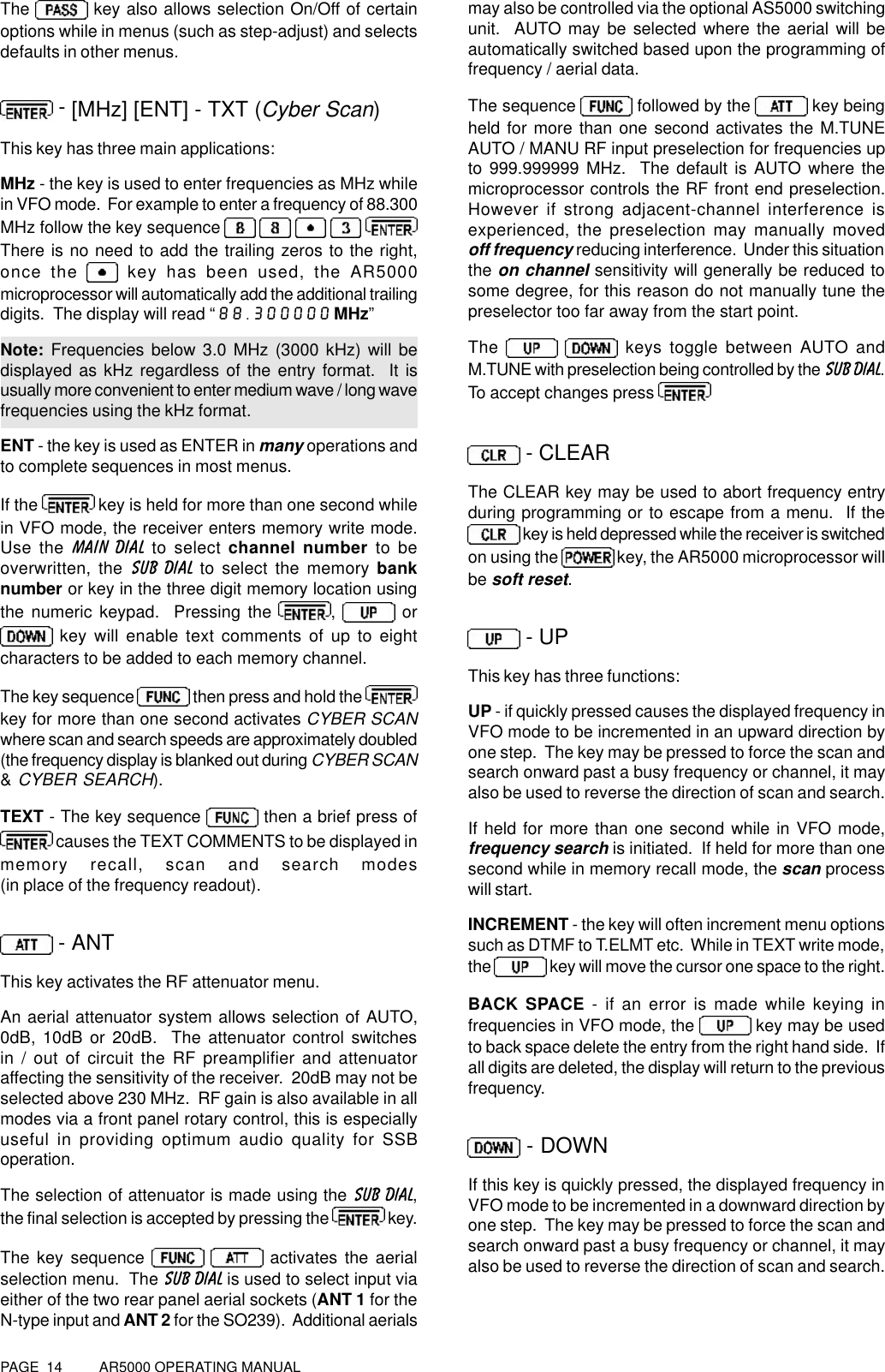 PAGE  14          AR5000 OPERATING MANUALThe   key also allows selection On/Off of certainoptions while in menus (such as step-adjust) and selectsdefaults in other menus. - [MHz] [ENT] - TXT (Cyber Scan)This key has three main applications:MHz - the key is used to enter frequencies as MHz whilein VFO mode.  For example to enter a frequency of 88.300MHz follow the key sequence     There is no need to add the trailing zeros to the right,once the   key has been used, the AR5000microprocessor will automatically add the additional trailingdigits.  The display will read “88.300000 MHz”Note: Frequencies below 3.0 MHz (3000 kHz) will bedisplayed as kHz regardless of the entry format.  It isusually more convenient to enter medium wave / long wavefrequencies using the kHz format.ENT - the key is used as ENTER in many operations andto complete sequences in most menus.If the   key is held for more than one second whilein VFO mode, the receiver enters memory write mode.Use the MAIN DIAL to select channel number to beoverwritten, the SUB DIAL to select the memory banknumber or key in the three digit memory location usingthe numeric keypad.  Pressing the  ,   or key will enable text comments of up to eightcharacters to be added to each memory channel.The key sequence  then press and hold the key for more than one second activates CYBER SCANwhere scan and search speeds are approximately doubled(the frequency display is blanked out during CYBER SCAN&amp; CYBER SEARCH).TEXT - The key sequence   then a brief press of causes the TEXT COMMENTS to be displayed inmemory recall, scan and search modes(in place of the frequency readout). - ANTThis key activates the RF attenuator menu.An aerial attenuator system allows selection of AUTO,0dB, 10dB or 20dB.  The attenuator control switchesin / out of circuit the RF preamplifier and attenuatoraffecting the sensitivity of the receiver.  20dB may not beselected above 230 MHz.  RF gain is also available in allmodes via a front panel rotary control, this is especiallyuseful in providing optimum audio quality for SSBoperation.The selection of attenuator is made using the SUB DIAL,the final selection is accepted by pressing the   key.The key sequence    activates the aerialselection menu.  The SUB DIAL is used to select input viaeither of the two rear panel aerial sockets (ANT 1 for theN-type input and ANT 2 for the SO239).  Additional aerialsmay also be controlled via the optional AS5000 switchingunit.  AUTO may be selected where the aerial will beautomatically switched based upon the programming offrequency / aerial data.The sequence   followed by the   key beingheld for more than one second activates the M.TUNEAUTO / MANU RF input preselection for frequencies upto 999.999999 MHz.  The default is AUTO where themicroprocessor controls the RF front end preselection.However if strong adjacent-channel interference isexperienced, the preselection may manually movedoff frequency reducing interference.  Under this situationthe on channel sensitivity will generally be reduced tosome degree, for this reason do not manually tune thepreselector too far away from the start point.The    keys toggle between AUTO andM.TUNE with preselection being controlled by the SUB DIAL.To accept changes press  - CLEARThe CLEAR key may be used to abort frequency entryduring programming or to escape from a menu.  If the key is held depressed while the receiver is switchedon using the   key, the AR5000 microprocessor willbe soft reset. - UPThis key has three functions:UP - if quickly pressed causes the displayed frequency inVFO mode to be incremented in an upward direction byone step.  The key may be pressed to force the scan andsearch onward past a busy frequency or channel, it mayalso be used to reverse the direction of scan and search.If held for more than one second while in VFO mode,frequency search is initiated.  If held for more than onesecond while in memory recall mode, the scan processwill start.INCREMENT - the key will often increment menu optionssuch as DTMF to T.ELMT etc.  While in TEXT write mode,the   key will move the cursor one space to the right.BACK SPACE - if an error is made while keying infrequencies in VFO mode, the   key may be usedto back space delete the entry from the right hand side.  Ifall digits are deleted, the display will return to the previousfrequency. - DOWNIf this key is quickly pressed, the displayed frequency inVFO mode to be incremented in a downward direction byone step.  The key may be pressed to force the scan andsearch onward past a busy frequency or channel, it mayalso be used to reverse the direction of scan and search.