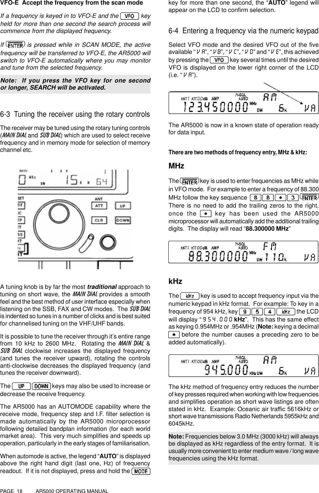 PAGE  18          AR5000 OPERATING MANUALVFO-E  Accept the frequency from the scan modeIf a frequency is keyed in to VFO-E and the   keyheld for more than one second the search process willcommence from the displayed frequency.If   is pressed while in SCAN MODE, the activefrequency will be transferred to VFO-E, the AR5000 willswitch to VFO-E automatically where you may monitorand tune from the selected frequency.Note:  If you press the VFO key for one secondor longer, SEARCH will be activated.6-3 Tuning the receiver using the rotary controlsThe receiver may be tuned using the rotary tuning controls(MAIN DIAL and SUB DIAL) which are used to select receivefrequency and in memory mode for selection of memorychannel etc.A tuning knob is by far the most traditional approach totuning on short wave, the MAIN DIAL provides a smoothfeel and the best method of user interface especially whenlistening on the SSB, FAX and CW modes.  The SUB DIALis indented so tunes in a number of clicks and is best suitedfor channelised tuning on the VHF/UHF bands.It is possible to tune the receiver through it’s entire rangefrom 10 kHz to 2600 MHz.  Rotating the MAIN DIAL &amp;SUB DIAL clockwise increases the displayed frequency(and tunes the receiver upward), rotating the controlsanti-clockwise decreases the displayed frequency (andtunes the receiver downward).The     keys may also be used to increase ordecrease the receive frequency.The AR5000 has an AUTOMODE capability where thereceive mode, frequency step and I.F. filter selection ismade automatically by the AR5000 microprocessorfollowing detailed bandplan information (for each worldmarket area).  This very much simplifies and speeds upoperation, particularly in the early stages of familiarisation.When automode is active, the legend “AUTO” is displayedabove the right hand digit (last one, Hz) of frequencyreadout.  If it is not displayed, press and hold the key for more than one second, the “AUTO” legend willappear on the LCD to confirm selection.6-4 Entering a frequency via the numeric keypadSelect VFO mode and the desired VFO out of the fiveavailable “VA”, “VB”, “VC”, “VD” and “VE”, this achievedby pressing the   key several times until the desiredVFO is displayed on the lower right corner of the LCD(i.e. “VA”).The AR5000 is now in a known state of operation readyfor data input.There are two methods of frequency entry, MHz &amp; kHz:MHzThe   key is used to enter frequencies as MHz whilein VFO mode.  For example to enter a frequency of 88.300MHz follow the key sequence       There is no need to add the trailing zeros to the right,once the   key has been used the AR5000microprocessor will automatically add the additional trailingdigits.  The display will read “88.300000 MHz”kHzThe   key is used to accept frequency input via thenumeric keypad in kHz format.  For example: To key in afrequency of 954 kHz, key        the LCDwill display “954.000 kHz”.  This has the same effectas keying 0.954MHz or .954MHz (Note: keying a decimal before the number causes a preceding zero to beadded automatically).The kHz method of frequency entry reduces the numberof key presses required when working with low frequenciesand simplifies operation as short wave listings are oftenstated in kHz.  Example: Oceanic air traffic 5616kHz orshort wave transmissions Radio Netherlands 5955kHz and6045kHz.Note: Frequencies below 3.0 MHz (3000 kHz) will alwaysbe displayed as kHz regardless of the entry format.  It isusually more convenient to enter medium wave / long wavefrequencies using the kHz format.