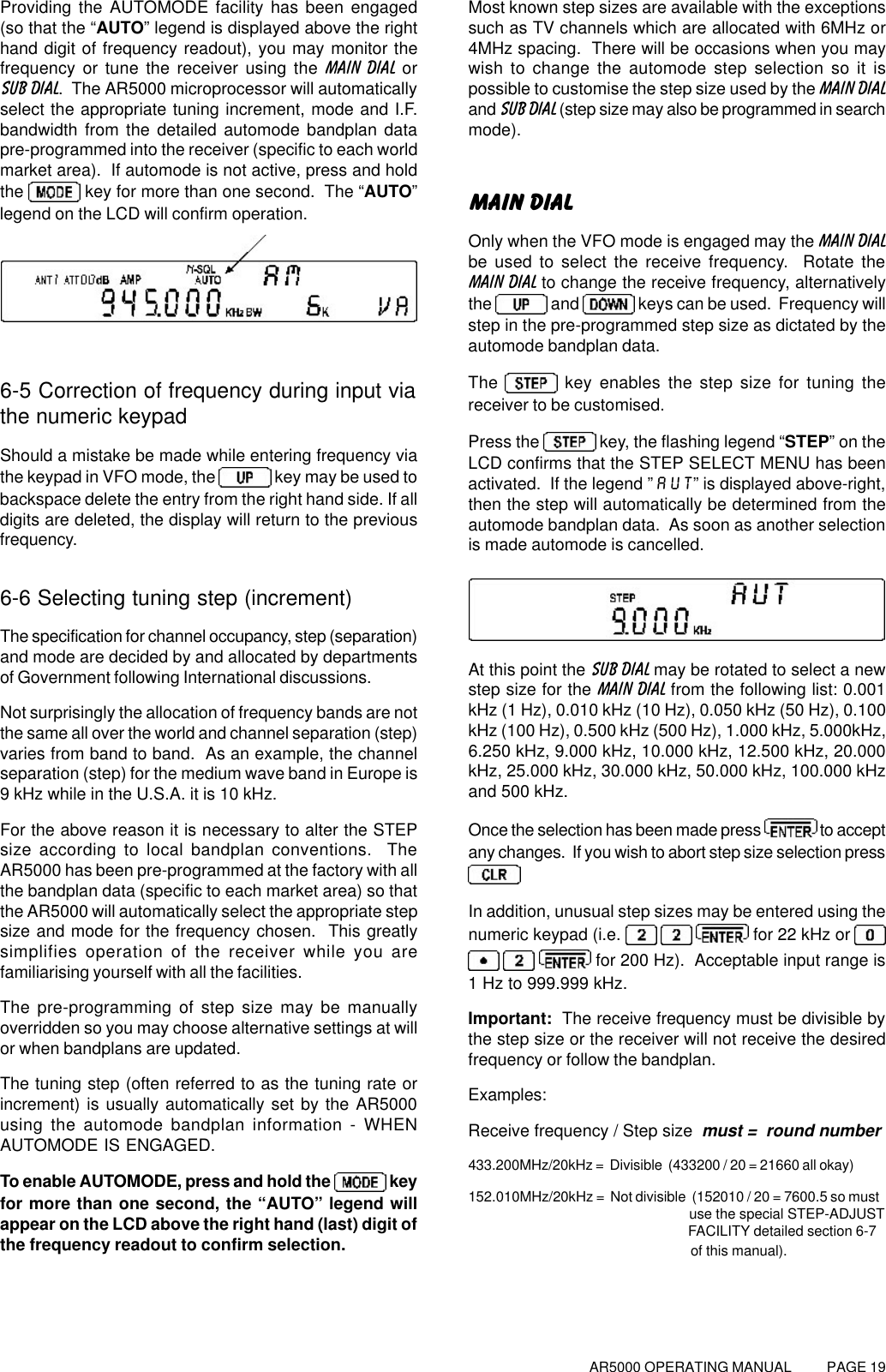 AR5000 OPERATING MANUAL          PAGE 19Providing the AUTOMODE facility has been engaged(so that the “AUTO” legend is displayed above the righthand digit of frequency readout), you may monitor thefrequency or tune the receiver using the MAIN DIAL orSUB DIAL.  The AR5000 microprocessor will automaticallyselect the appropriate tuning increment, mode and I.F.bandwidth from the detailed automode bandplan datapre-programmed into the receiver (specific to each worldmarket area).  If automode is not active, press and holdthe   key for more than one second.  The “AUTO”legend on the LCD will confirm operation.6-5 Correction of frequency during input viathe numeric keypadShould a mistake be made while entering frequency viathe keypad in VFO mode, the   key may be used tobackspace delete the entry from the right hand side. If alldigits are deleted, the display will return to the previousfrequency.6-6 Selecting tuning step (increment)The specification for channel occupancy, step (separation)and mode are decided by and allocated by departmentsof Government following International discussions.Not surprisingly the allocation of frequency bands are notthe same all over the world and channel separation (step)varies from band to band.  As an example, the channelseparation (step) for the medium wave band in Europe is9 kHz while in the U.S.A. it is 10 kHz.For the above reason it is necessary to alter the STEPsize according to local bandplan conventions.  TheAR5000 has been pre-programmed at the factory with allthe bandplan data (specific to each market area) so thatthe AR5000 will automatically select the appropriate stepsize and mode for the frequency chosen.  This greatlysimplifies operation of the receiver while you arefamiliarising yourself with all the facilities.The pre-programming of step size may be manuallyoverridden so you may choose alternative settings at willor when bandplans are updated.The tuning step (often referred to as the tuning rate orincrement) is usually automatically set by the AR5000using the automode bandplan information - WHENAUTOMODE IS ENGAGED.To enable AUTOMODE, press and hold the   keyfor more than one second, the “AUTO” legend willappear on the LCD above the right hand (last) digit ofthe frequency readout to confirm selection.Most known step sizes are available with the exceptionssuch as TV channels which are allocated with 6MHz or4MHz spacing.  There will be occasions when you maywish to change the automode step selection so it ispossible to customise the step size used by the MAIN DIALand SUB DIAL (step size may also be programmed in searchmode).MAIN DIALOnly when the VFO mode is engaged may the MAIN DIALbe used to select the receive frequency.  Rotate theMAIN DIAL to change the receive frequency, alternativelythe   and   keys can be used.  Frequency willstep in the pre-programmed step size as dictated by theautomode bandplan data.The   key enables the step size for tuning thereceiver to be customised.Press the   key, the flashing legend “STEP” on theLCD confirms that the STEP SELECT MENU has beenactivated.  If the legend ”AUT” is displayed above-right,then the step will automatically be determined from theautomode bandplan data.  As soon as another selectionis made automode is cancelled.At this point the SUB DIAL may be rotated to select a newstep size for the MAIN DIAL from the following list: 0.001kHz (1 Hz), 0.010 kHz (10 Hz), 0.050 kHz (50 Hz), 0.100kHz (100 Hz), 0.500 kHz (500 Hz), 1.000 kHz, 5.000kHz,6.250 kHz, 9.000 kHz, 10.000 kHz, 12.500 kHz, 20.000kHz, 25.000 kHz, 30.000 kHz, 50.000 kHz, 100.000 kHzand 500 kHz.Once the selection has been made press   to acceptany changes.  If you wish to abort step size selection pressIn addition, unusual step sizes may be entered using thenumeric keypad (i.e.      for 22 kHz or    for 200 Hz).  Acceptable input range is1 Hz to 999.999 kHz.Important:  The receive frequency must be divisible bythe step size or the receiver will not receive the desiredfrequency or follow the bandplan.Examples:Receive frequency / Step size  must =  round number433.200MHz/20kHz =  Divisible  (433200 / 20 = 21660 all okay)152.010MHz/20kHz =  Not divisible  (152010 / 20 = 7600.5 so must                                                use the special STEP-ADJUST               FACILITY detailed section 6-7               of this manual).