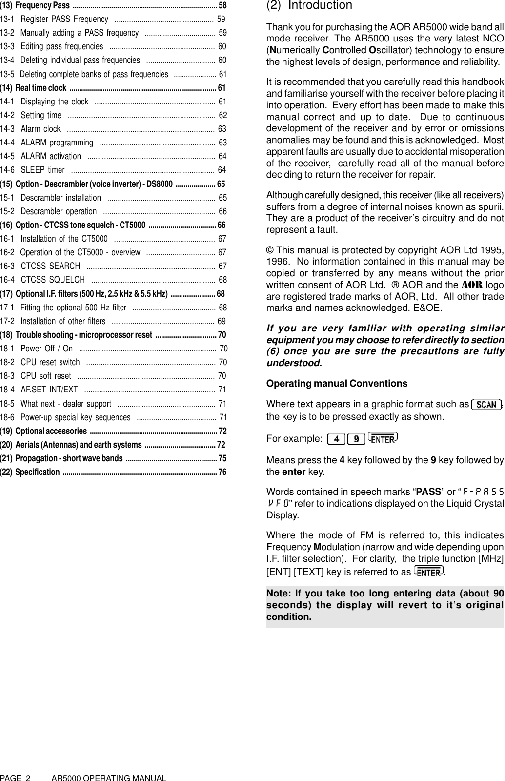 PAGE  2          AR5000 OPERATING MANUAL(13)  Frequency Pass  .......................................................................... 5813-1  Register PASS Frequency  ................................................ 5913-2  Manually adding a PASS frequency  ................................... 5913-3  Editing pass frequencies  ................................................... 6013-4  Deleting individual pass frequencies  .................................. 6013-5  Deleting complete banks of pass frequencies  ..................... 61(14)  Real time clock  ........................................................................... 6114-1  Displaying the clock  .......................................................... 6114-2  Setting time  ...................................................................... 6214-3  Alarm clock  ...................................................................... 6314-4  ALARM programming  ....................................................... 6314-5  ALARM activation  ............................................................. 6414-6  SLEEP timer  .................................................................... 64(15)  Option - Descrambler (voice inverter) - DS8000  .................... 6515-1  Descrambler installation  .................................................... 6515-2  Descrambler operation  ...................................................... 66(16)  Option - CTCSS tone squelch - CT5000  .................................. 6616-1  Installation of the CT5000  ................................................. 6716-2  Operation of the CT5000 - overview  .................................. 6716-3  CTCSS SEARCH  ............................................................. 6716-4  CTCSS SQUELCH  ........................................................... 68(17)  Optional I.F. filters (500 Hz, 2.5 kHz &amp; 5.5 kHz)  ...................... 6817-1  Fitting the optional 500 Hz filter  ......................................... 6817-2  Installation of other filters  .................................................. 69(18)  Trouble shooting - microprocessor reset  ............................... 7018-1  Power Off / On  .................................................................. 7018-2  CPU reset switch  .............................................................. 7018-3  CPU soft reset  .................................................................. 7018-4  AF.SET INT/EXT  .............................................................. 7118-5  What next - dealer support  ................................................ 7118-6  Power-up special key sequences  ....................................... 71(19)  Optional accessories  ................................................................. 72(20)  Aerials (Antennas) and earth systems  .................................... 72(21)  Propagation - short wave bands  .............................................. 75(22)  Specification  ............................................................................... 76(2) IntroductionThank you for purchasing the AOR AR5000 wide band allmode receiver. The AR5000 uses the very latest NCO(Numerically Controlled Oscillator) technology to ensurethe highest levels of design, performance and reliability.It is recommended that you carefully read this handbookand familiarise yourself with the receiver before placing itinto operation.  Every effort has been made to make thismanual correct and up to date.  Due to continuousdevelopment of the receiver and by error or omissionsanomalies may be found and this is acknowledged.  Mostapparent faults are usually due to accidental misoperationof the receiver,  carefully read all of the manual beforedeciding to return the receiver for repair.Although carefully designed, this receiver (like all receivers)suffers from a degree of internal noises known as spurii.They are a product of the receiver’s circuitry and do notrepresent a fault.© This manual is protected by copyright AOR Ltd 1995,1996.  No information contained in this manual may becopied or transferred by any means without the priorwritten consent of AOR Ltd.  ® AOR and the AOR logoare registered trade marks of AOR, Ltd.  All other trademarks and names acknowledged. E&amp;OE.If you are very familiar with operating similarequipment you may choose to refer directly to section(6) once you are sure the precautions are fullyunderstood.Operating manual ConventionsWhere text appears in a graphic format such as  ,the key is to be pressed exactly as shown.For example:      Means press the 4 key followed by the 9 key followed bythe enter key.Words contained in speech marks “PASS” or “F-PASSVFO” refer to indications displayed on the Liquid CrystalDisplay.Where the mode of FM is referred to, this indicatesFrequency Modulation (narrow and wide depending uponI.F. filter selection).  For clarity,  the triple function [MHz][ENT] [TEXT] key is referred to as .Note: If you take too long entering data (about 90seconds) the display will revert to it’s originalcondition.