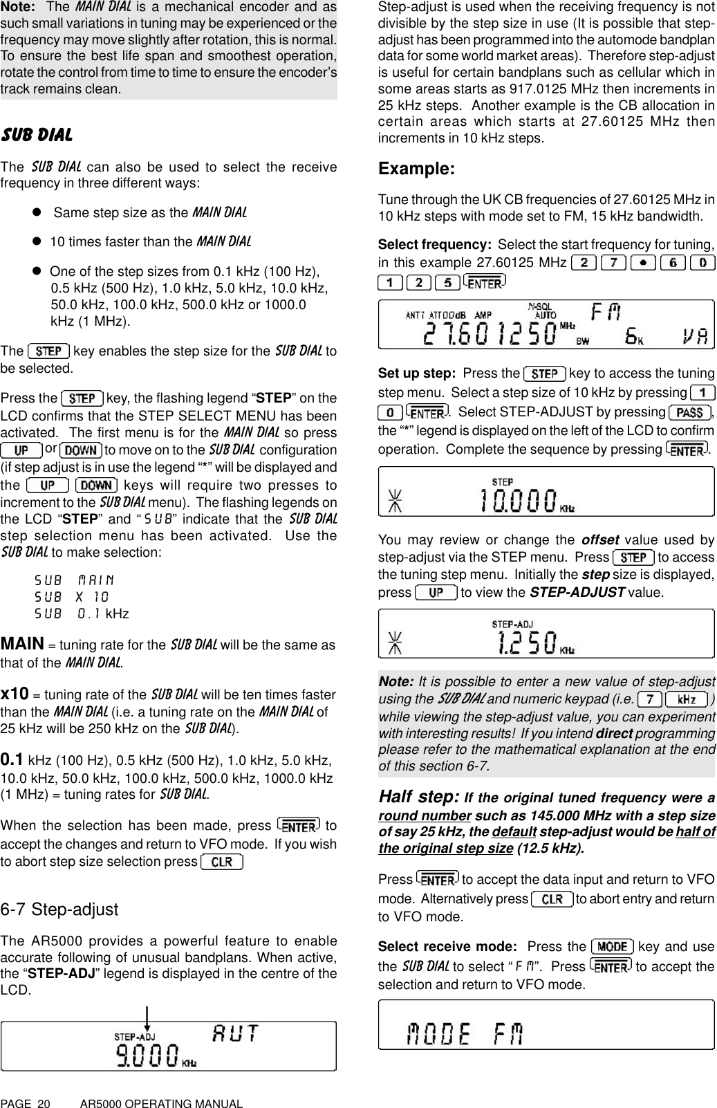PAGE  20          AR5000 OPERATING MANUALNote:  The MAIN DIAL is a mechanical encoder and assuch small variations in tuning may be experienced or thefrequency may move slightly after rotation, this is normal.To ensure the best life span and smoothest operation,rotate the control from time to time to ensure the encoder’strack remains clean.SUB DIALThe SUB DIAL can also be used to select the receivefrequency in three different ways:l   Same step size as the MAIN DIALl  10 times faster than the MAIN DIALl  One of the step sizes from 0.1 kHz (100 Hz),     0.5 kHz (500 Hz), 1.0 kHz, 5.0 kHz, 10.0 kHz,     50.0 kHz, 100.0 kHz, 500.0 kHz or 1000.0     kHz (1 MHz).The   key enables the step size for the SUB DIAL tobe selected.Press the   key, the flashing legend “STEP” on theLCD confirms that the STEP SELECT MENU has beenactivated.  The first menu is for the MAIN DIAL so press or   to move on to the SUB DIAL  configuration(if step adjust is in use the legend “*” will be displayed andthe    keys will require two presses toincrement to the SUB DIAL menu).  The flashing legends onthe LCD “STEP” and “SUB” indicate that the SUB DIALstep selection menu has been activated.  Use theSUB DIAL to make selection:SUB  MAINSUB  x 10SUB  0.1 kHzMAIN = tuning rate for the SUB DIAL will be the same asthat of the MAIN DIAL.x10 = tuning rate of the SUB DIAL will be ten times fasterthan the MAIN DIAL (i.e. a tuning rate on the MAIN DIAL of25 kHz will be 250 kHz on the SUB DIAL).0.1 kHz (100 Hz), 0.5 kHz (500 Hz), 1.0 kHz, 5.0 kHz,10.0 kHz, 50.0 kHz, 100.0 kHz, 500.0 kHz, 1000.0 kHz(1 MHz) = tuning rates for SUB DIAL.When the selection has been made, press   toaccept the changes and return to VFO mode.  If you wishto abort step size selection press 6-7 Step-adjustThe AR5000 provides a powerful feature to enableaccurate following of unusual bandplans. When active,the “STEP-ADJ” legend is displayed in the centre of theLCD.Step-adjust is used when the receiving frequency is notdivisible by the step size in use (It is possible that step-adjust has been programmed into the automode bandplandata for some world market areas).  Therefore step-adjustis useful for certain bandplans such as cellular which insome areas starts as 917.0125 MHz then increments in25 kHz steps.  Another example is the CB allocation incertain areas which starts at 27.60125 MHz thenincrements in 10 kHz steps.Example:Tune through the UK CB frequencies of 27.60125 MHz in10 kHz steps with mode set to FM, 15 kHz bandwidth.Select frequency:  Select the start frequency for tuning,in this example 27.60125 MHz           Set up step:  Press the   key to access the tuningstep menu.  Select a step size of 10 kHz by pressing  .  Select STEP-ADJUST by pressing ,the “*” legend is displayed on the left of the LCD to confirmoperation.  Complete the sequence by pressing  .You may review or change the offset value used bystep-adjust via the STEP menu.  Press   to accessthe tuning step menu.  Initially the step size is displayed,press   to view the STEP-ADJUST value.Note: It is possible to enter a new value of step-adjustusing the SUB DIAL and numeric keypad (i.e.    )while viewing the step-adjust value, you can experimentwith interesting results!  If you intend direct programmingplease refer to the mathematical explanation at the endof this section 6-7.Half step: If the original tuned frequency were around number such as 145.000 MHz with a step sizeof say 25 kHz, the default step-adjust would be half ofthe original step size (12.5 kHz).Press   to accept the data input and return to VFOmode.  Alternatively press   to abort entry and returnto VFO mode.Select receive mode:  Press the   key and usethe SUB DIAL to select “FM”.  Press   to accept theselection and return to VFO mode.