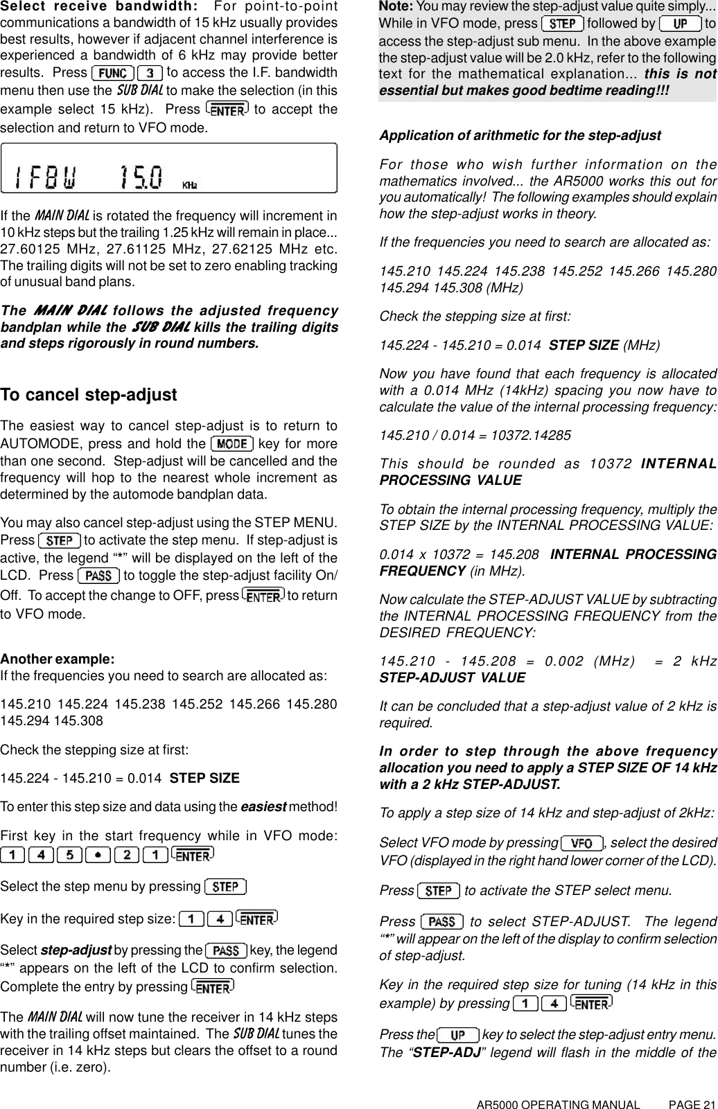 AR5000 OPERATING MANUAL          PAGE 21Select receive bandwidth:  For point-to-pointcommunications a bandwidth of 15 kHz usually providesbest results, however if adjacent channel interference isexperienced a bandwidth of 6 kHz may provide betterresults.  Press   to access the I.F. bandwidthmenu then use the SUB DIAL to make the selection (in thisexample select 15 kHz).  Press   to accept theselection and return to VFO mode.If the MAIN DIAL is rotated the frequency will increment in10 kHz steps but the trailing 1.25 kHz will remain in place...27.60125 MHz, 27.61125 MHz, 27.62125 MHz etc.The trailing digits will not be set to zero enabling trackingof unusual band plans.The MAIN DIAL follows the adjusted frequencybandplan while the SUB DIAL kills the trailing digitsand steps rigorously in round numbers.To cancel step-adjustThe easiest way to cancel step-adjust is to return toAUTOMODE, press and hold the   key for morethan one second.  Step-adjust will be cancelled and thefrequency will hop to the nearest whole increment asdetermined by the automode bandplan data.You may also cancel step-adjust using the STEP MENU.Press   to activate the step menu.  If step-adjust isactive, the legend “*” will be displayed on the left of theLCD.  Press   to toggle the step-adjust facility On/Off.  To accept the change to OFF, press   to returnto VFO mode.Another example:If the frequencies you need to search are allocated as:145.210 145.224 145.238 145.252 145.266 145.280145.294 145.308Check the stepping size at first:145.224 - 145.210 = 0.014  STEP SIZETo enter this step size and data using the easiest method!First key in the start frequency while in VFO mode:      Select the step menu by pressing Key in the required step size:     Select step-adjust by pressing the   key, the legend“*” appears on the left of the LCD to confirm selection.Complete the entry by pressing The MAIN DIAL will now tune the receiver in 14 kHz stepswith the trailing offset maintained.  The SUB DIAL tunes thereceiver in 14 kHz steps but clears the offset to a roundnumber (i.e. zero).Note: You may review the step-adjust value quite simply...While in VFO mode, press   followed by  toaccess the step-adjust sub menu.  In the above examplethe step-adjust value will be 2.0 kHz, refer to the followingtext for the mathematical explanation... this is notessential but makes good bedtime reading!!!Application of arithmetic for the step-adjustFor those who wish further information on themathematics involved... the AR5000 works this out foryou automatically!  The following examples should explainhow the step-adjust works in theory.If the frequencies you need to search are allocated as:145.210 145.224 145.238 145.252 145.266 145.280145.294 145.308 (MHz)Check the stepping size at first:145.224 - 145.210 = 0.014  STEP SIZE (MHz)Now you have found that each frequency is allocatedwith a 0.014 MHz (14kHz) spacing you now have tocalculate the value of the internal processing frequency:145.210 / 0.014 = 10372.14285This should be rounded as 10372 INTERNALPROCESSING VALUETo obtain the internal processing frequency, multiply theSTEP SIZE by the INTERNAL PROCESSING VALUE:0.014 x 10372 = 145.208  INTERNAL PROCESSINGFREQUENCY (in MHz).Now calculate the STEP-ADJUST VALUE by subtractingthe INTERNAL PROCESSING FREQUENCY from theDESIRED FREQUENCY:145.210 - 145.208 = 0.002 (MHz)  = 2 kHzSTEP-ADJUST VALUEIt can be concluded that a step-adjust value of 2 kHz isrequired.In order to step through the above frequencyallocation you need to apply a STEP SIZE OF 14 kHzwith a 2 kHz STEP-ADJUST.To apply a step size of 14 kHz and step-adjust of 2kHz:Select VFO mode by pressing , select the desiredVFO (displayed in the right hand lower corner of the LCD).Press   to activate the STEP select menu.Press   to select STEP-ADJUST.  The legend“*” will appear on the left of the display to confirm selectionof step-adjust.Key in the required step size for tuning (14 kHz in thisexample) by pressing    Press the   key to select the step-adjust entry menu.The “STEP-ADJ” legend will flash in the middle of the