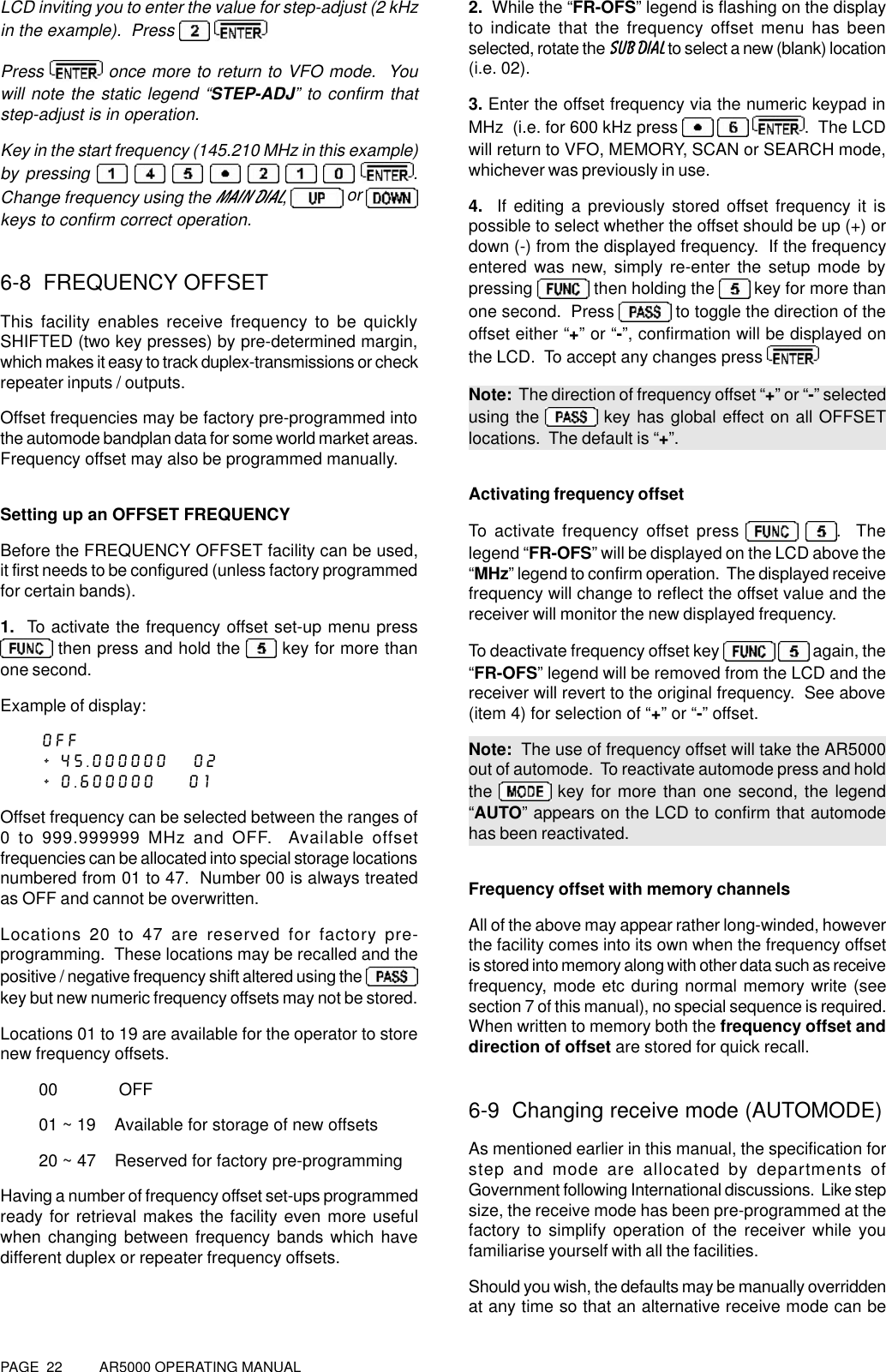PAGE  22          AR5000 OPERATING MANUALLCD inviting you to enter the value for step-adjust (2 kHzin the example).  Press  Press   once more to return to VFO mode.  Youwill note the static legend “STEP-ADJ” to confirm thatstep-adjust is in operation.Key in the start frequency (145.210 MHz in this example)by pressing         .Change frequency using the MAIN DIAL,  or keys to confirm correct operation.6-8  FREQUENCY OFFSETThis facility enables receive frequency to be quicklySHIFTED (two key presses) by pre-determined margin,which makes it easy to track duplex-transmissions or checkrepeater inputs / outputs.Offset frequencies may be factory pre-programmed intothe automode bandplan data for some world market areas.Frequency offset may also be programmed manually.Setting up an OFFSET FREQUENCYBefore the FREQUENCY OFFSET facility can be used,it first needs to be configured (unless factory programmedfor certain bands).1.  To activate the frequency offset set-up menu press then press and hold the   key for more thanone second.Example of display:OFF+ 45.000000   02+ 0.600000    01Offset frequency can be selected between the ranges of0 to 999.999999 MHz and OFF.  Available offsetfrequencies can be allocated into special storage locationsnumbered from 01 to 47.  Number 00 is always treatedas OFF and cannot be overwritten.Locations 20 to 47 are reserved for factory pre-programming.  These locations may be recalled and thepositive / negative frequency shift altered using the key but new numeric frequency offsets may not be stored.Locations 01 to 19 are available for the operator to storenew frequency offsets.00             OFF01 ~ 19    Available for storage of new offsets20 ~ 47    Reserved for factory pre-programmingHaving a number of frequency offset set-ups programmedready for retrieval makes the facility even more usefulwhen changing between frequency bands which havedifferent duplex or repeater frequency offsets.2.  While the “FR-OFS” legend is flashing on the displayto indicate that the frequency offset menu has beenselected, rotate the SUB DIAL to select a new (blank) location(i.e. 02).3. Enter the offset frequency via the numeric keypad inMHz  (i.e. for 600 kHz press     .  The LCDwill return to VFO, MEMORY, SCAN or SEARCH mode,whichever was previously in use.4.  If editing a previously stored offset frequency it ispossible to select whether the offset should be up (+) ordown (-) from the displayed frequency.  If the frequencyentered was new, simply re-enter the setup mode bypressing   then holding the   key for more thanone second.  Press   to toggle the direction of theoffset either “+” or “-”, confirmation will be displayed onthe LCD.  To accept any changes press Note:  The direction of frequency offset “+” or “-” selectedusing the   key has global effect on all OFFSETlocations.  The default is “+”.Activating frequency offsetTo activate frequency offset press   .  Thelegend “FR-OFS” will be displayed on the LCD above the“MHz” legend to confirm operation.  The displayed receivefrequency will change to reflect the offset value and thereceiver will monitor the new displayed frequency.To deactivate frequency offset key    again, the“FR-OFS” legend will be removed from the LCD and thereceiver will revert to the original frequency.  See above(item 4) for selection of “+” or “-” offset.Note:  The use of frequency offset will take the AR5000out of automode.  To reactivate automode press and holdthe   key for more than one second, the legend“AUTO” appears on the LCD to confirm that automodehas been reactivated.Frequency offset with memory channelsAll of the above may appear rather long-winded, howeverthe facility comes into its own when the frequency offsetis stored into memory along with other data such as receivefrequency, mode etc during normal memory write (seesection 7 of this manual), no special sequence is required.When written to memory both the frequency offset anddirection of offset are stored for quick recall.6-9  Changing receive mode (AUTOMODE)As mentioned earlier in this manual, the specification forstep and mode are allocated by departments ofGovernment following International discussions.  Like stepsize, the receive mode has been pre-programmed at thefactory to simplify operation of the receiver while youfamiliarise yourself with all the facilities.Should you wish, the defaults may be manually overriddenat any time so that an alternative receive mode can be