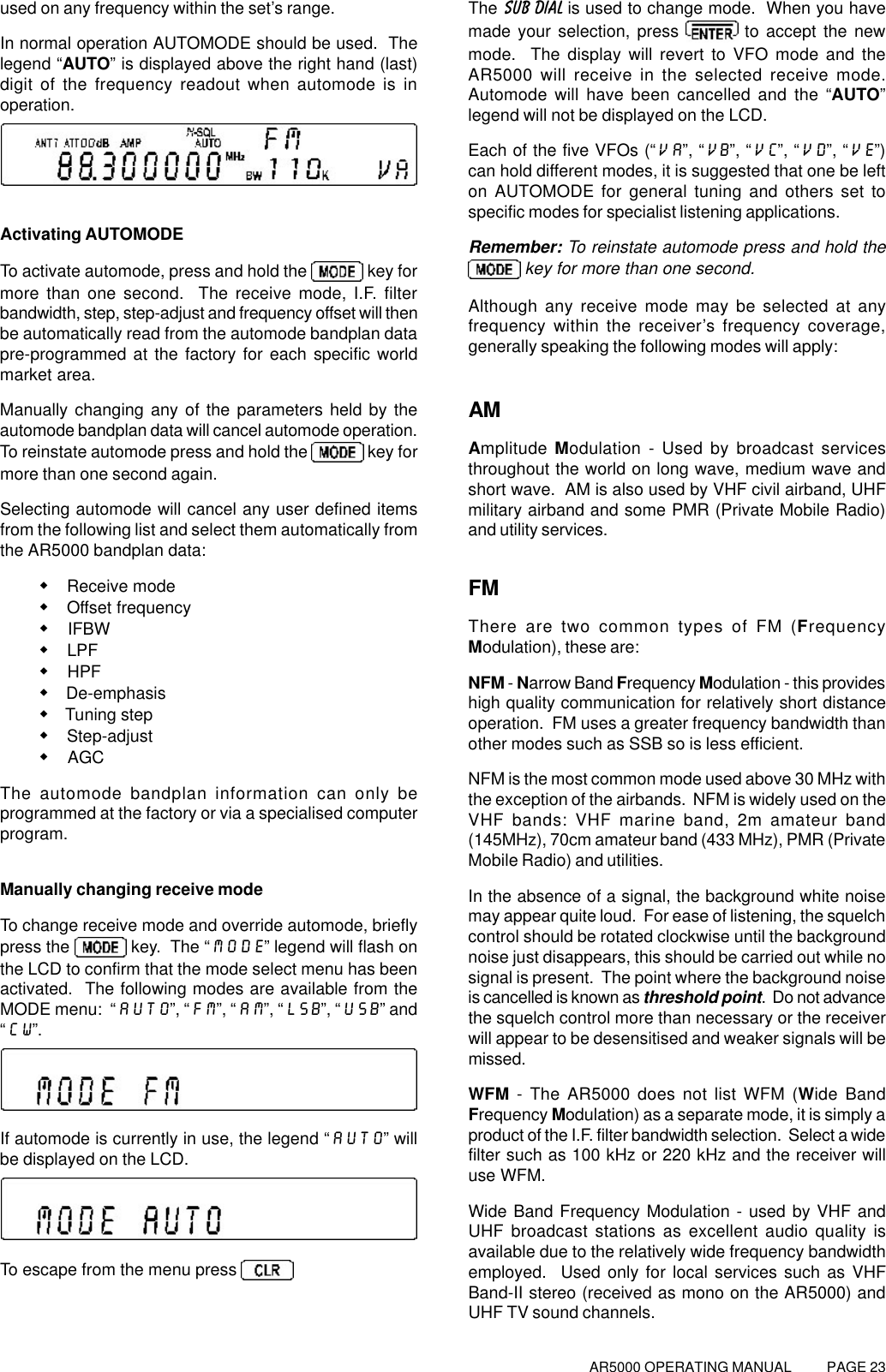 AR5000 OPERATING MANUAL          PAGE 23used on any frequency within the set’s range.In normal operation AUTOMODE should be used.  Thelegend “AUTO” is displayed above the right hand (last)digit of the frequency readout when automode is inoperation.Activating AUTOMODETo activate automode, press and hold the   key formore than one second.  The receive mode, I.F. filterbandwidth, step, step-adjust and frequency offset will thenbe automatically read from the automode bandplan datapre-programmed at the factory for each specific worldmarket area.Manually changing any of the parameters held by theautomode bandplan data will cancel automode operation.To reinstate automode press and hold the   key formore than one second again.Selecting automode will cancel any user defined itemsfrom the following list and select them automatically fromthe AR5000 bandplan data:w Receive modew Offset frequencyw IFBWw LPFw HPFw De-emphasisw Tuning stepw Step-adjustw AGCThe automode bandplan information can only beprogrammed at the factory or via a specialised computerprogram.Manually changing receive modeTo change receive mode and override automode, brieflypress the   key.  The “MODE” legend will flash onthe LCD to confirm that the mode select menu has beenactivated.  The following modes are available from theMODE menu:  “AUTO”, “FM”, “AM”, “LSB”, “USB” and“CW”.If automode is currently in use, the legend “AUTO” willbe displayed on the LCD.To escape from the menu press The SUB DIAL is used to change mode.  When you havemade your selection, press   to accept the newmode.  The display will revert to VFO mode and theAR5000 will receive in the selected receive mode.Automode will have been cancelled and the “AUTO”legend will not be displayed on the LCD.Each of the five VFOs (“VA”, “VB”, “VC”, “VD”, “VE”)can hold different modes, it is suggested that one be lefton AUTOMODE for general tuning and others set tospecific modes for specialist listening applications.Remember: To reinstate automode press and hold the key for more than one second.Although any receive mode may be selected at anyfrequency within the receiver’s frequency coverage,generally speaking the following modes will apply:AMAmplitude Modulation - Used by broadcast servicesthroughout the world on long wave, medium wave andshort wave.  AM is also used by VHF civil airband, UHFmilitary airband and some PMR (Private Mobile Radio)and utility services.FMThere are two common types of FM (FrequencyModulation), these are:NFM - Narrow Band Frequency Modulation - this provideshigh quality communication for relatively short distanceoperation.  FM uses a greater frequency bandwidth thanother modes such as SSB so is less efficient.NFM is the most common mode used above 30 MHz withthe exception of the airbands.  NFM is widely used on theVHF bands: VHF marine band, 2m amateur band(145MHz), 70cm amateur band (433 MHz), PMR (PrivateMobile Radio) and utilities.In the absence of a signal, the background white noisemay appear quite loud.  For ease of listening, the squelchcontrol should be rotated clockwise until the backgroundnoise just disappears, this should be carried out while nosignal is present.  The point where the background noiseis cancelled is known as threshold point.  Do not advancethe squelch control more than necessary or the receiverwill appear to be desensitised and weaker signals will bemissed.WFM - The AR5000 does not list WFM (Wide BandFrequency Modulation) as a separate mode, it is simply aproduct of the I.F. filter bandwidth selection.  Select a widefilter such as 100 kHz or 220 kHz and the receiver willuse WFM.Wide Band Frequency Modulation - used by VHF andUHF broadcast stations as excellent audio quality isavailable due to the relatively wide frequency bandwidthemployed.  Used only for local services such as VHFBand-II stereo (received as mono on the AR5000) andUHF TV sound channels.