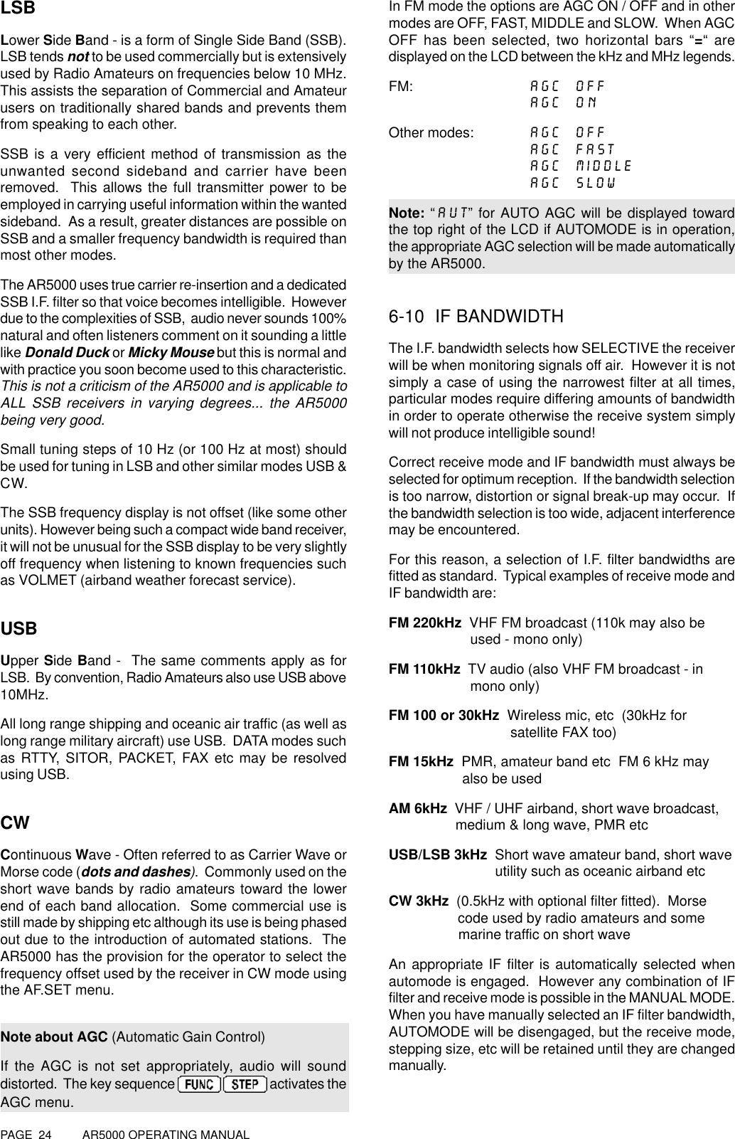 PAGE  24          AR5000 OPERATING MANUALLSBLower Side Band - is a form of Single Side Band (SSB).LSB tends not to be used commercially but is extensivelyused by Radio Amateurs on frequencies below 10 MHz.This assists the separation of Commercial and Amateurusers on traditionally shared bands and prevents themfrom speaking to each other.SSB is a very efficient method of transmission as theunwanted second sideband and carrier have beenremoved.  This allows the full transmitter power to beemployed in carrying useful information within the wantedsideband.  As a result, greater distances are possible onSSB and a smaller frequency bandwidth is required thanmost other modes.The AR5000 uses true carrier re-insertion and a dedicatedSSB I.F. filter so that voice becomes intelligible.  Howeverdue to the complexities of SSB,  audio never sounds 100%natural and often listeners comment on it sounding a littlelike Donald Duck or Micky Mouse but this is normal andwith practice you soon become used to this characteristic.This is not a criticism of the AR5000 and is applicable toALL SSB receivers in varying degrees... the AR5000being very good.Small tuning steps of 10 Hz (or 100 Hz at most) shouldbe used for tuning in LSB and other similar modes USB &amp;CW.The SSB frequency display is not offset (like some otherunits). However being such a compact wide band receiver,it will not be unusual for the SSB display to be very slightlyoff frequency when listening to known frequencies suchas VOLMET (airband weather forecast service).USBUpper Side Band -  The same comments apply as forLSB.  By convention, Radio Amateurs also use USB above10MHz.All long range shipping and oceanic air traffic (as well aslong range military aircraft) use USB.  DATA modes suchas RTTY, SITOR, PACKET, FAX etc may be resolvedusing USB.CWContinuous Wave - Often referred to as Carrier Wave orMorse code (dots and dashes).  Commonly used on theshort wave bands by radio amateurs toward the lowerend of each band allocation.  Some commercial use isstill made by shipping etc although its use is being phasedout due to the introduction of automated stations.  TheAR5000 has the provision for the operator to select thefrequency offset used by the receiver in CW mode usingthe AF.SET menu.Note about AGC (Automatic Gain Control)If the AGC is not set appropriately, audio will sounddistorted.  The key sequence     activates theAGC menu.In FM mode the options are AGC ON / OFF and in othermodes are OFF, FAST, MIDDLE and SLOW.  When AGCOFF has been selected, two horizontal bars “=“ aredisplayed on the LCD between the kHz and MHz legends.FM: AGC  OFFAGC  ONOther modes: AGC  OFFAGC  FASTAGC  MIDDLEAGC  SLOWNote: “AUT” for AUTO AGC will be displayed towardthe top right of the LCD if AUTOMODE is in operation,the appropriate AGC selection will be made automaticallyby the AR5000.6-10  IF BANDWIDTHThe I.F. bandwidth selects how SELECTIVE the receiverwill be when monitoring signals off air.  However it is notsimply a case of using the narrowest filter at all times,particular modes require differing amounts of bandwidthin order to operate otherwise the receive system simplywill not produce intelligible sound!Correct receive mode and IF bandwidth must always beselected for optimum reception.  If the bandwidth selectionis too narrow, distortion or signal break-up may occur.  Ifthe bandwidth selection is too wide, adjacent interferencemay be encountered.For this reason, a selection of I.F. filter bandwidths arefitted as standard.  Typical examples of receive mode andIF bandwidth are:FM 220kHz  VHF FM broadcast (110k may also be             used - mono only)FM 110kHz  TV audio (also VHF FM broadcast - in                     mono only)FM 100 or 30kHz  Wireless mic, etc  (30kHz for                       satellite FAX too)FM 15kHz  PMR, amateur band etc  FM 6 kHz may                   also be usedAM 6kHz  VHF / UHF airband, short wave broadcast,                 medium &amp; long wave, PMR etcUSB/LSB 3kHz  Short wave amateur band, short wave                            utility such as oceanic airband etcCW 3kHz  (0.5kHz with optional filter fitted).  Morse                  code used by radio amateurs and some                  marine traffic on short waveAn appropriate IF filter is automatically selected whenautomode is engaged.  However any combination of IFfilter and receive mode is possible in the MANUAL MODE.When you have manually selected an IF filter bandwidth,AUTOMODE will be disengaged, but the receive mode,stepping size, etc will be retained until they are changedmanually.