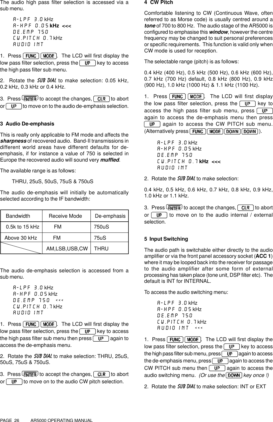 PAGE  26          AR5000 OPERATING MANUALThe audio high pass filter selection is accessed via asub menu.A-LPF 3.0 kHzA-HPF 0.05 kHz  &lt;&lt;&lt;DE.EMP 750CW.PITCH 0.7 kHzAUDIO INT1.  Press  .  The LCD will first display thelow pass filter selection, press the   key to accessthe high pass filter sub menu.2.  Rotate the SUB DIAL to make selection: 0.05 kHz,0.2 kHz, 0.3 kHz or 0.4 kHz.3.  Press   to accept the changes,   to abortor   to move on to the audio de-emphasis selection.3  Audio De-emphasisThis is really only applicable to FM mode and affects thesharpness of recovered audio.  Band-II transmissions indifferent world areas have different defaults for de-emphasis, if for instance a value of 750 is selected inEurope the recovered audio will sound very muffled.The available range is as follows:THRU, 25uS, 50uS, 75uS &amp; 750uSThe audio de-emphasis will initially be automaticallyselected according to the IF bandwidth:    Bandwidth             Receive Mode         De-emphasis    0.5k to 15 kHz          FM   750uS   Above 30 kHz           FM   75uS                       AM,LSB,USB,CW   THRUThe audio de-emphasis selection is accessed from asub menu.A-LPF 3.0 kHzA-HPF 0.05 kHzDE.EMP 750  &lt;&lt;&lt;CW.PITCH 0.7 kHzAUDIO INT1.  Press  .  The LCD will first display thelow pass filter selection, press the   key to accessthe high pass filter sub menu then press   again toaccess the de-emphasis menu.2.  Rotate the SUB DIAL to make selection: THRU, 25uS,50uS, 75uS &amp; 750uS.3.  Press   to accept the changes,   to abortor   to move on to the audio CW pitch selection.4  CW PitchComfortable listening to CW (Continuous Wave, oftenreferred to as Morse code) is usually centred around atone of 700 to 800 Hz.  The audio stage of the AR5000 isconfigured to emphasise this window, however the centrefrequency may be changed to suit personal preferencesor specific requirements.  This function is valid only whenCW mode is used for reception.The selectable range (pitch) is as follows:0.4 kHz (400 Hz), 0.5 kHz (500 Hz), 0.6 kHz (600 Hz),0.7 kHz (700 Hz) default, 0.8 kHz (800 Hz), 0.9 kHz(900 Hz), 1.0 kHz (1000 Hz) &amp; 1.1 kHz (1100 Hz).1.  Press   .  The LCD will first displaythe low pass filter selection, press the   key toaccess the high pass filter sub menu, press again to access the de-emphasis menu then press again to access the CW PITCH sub menu.(Alternatively press     ).A-LPF 3.0 kHzA-HPF 0.05 kHzDE.EMP 750CW.PITCH 0.7 kHz  &lt;&lt;&lt;AUDIO INT2.  Rotate the SUB DIAL to make selection:0.4 kHz, 0.5 kHz, 0.6 kHz, 0.7 kHz, 0.8 kHz, 0.9 kHz,1.0 kHz or 1.1 kHz.3.  Press   to accept the changes,   to abortor   to move on to the audio internal / externalselection.5  Input SwitchingThe audio path is switchable either directly to the audioamplifier or via the front panel accessory socket (ACC 1)where it may be looped back into the receiver for passageto the audio amplifier after some form of externalprocessing has taken place (tone unit, DSP filter etc).  Thedefault is INT for INTERNAL.To access the audio switching menu:A-LPF 3.0 kHzA-HPF 0.05 kHzDE.EMP 750CW.PITCH 0.7 kHzAUDIO INT  &lt;&lt;&lt;1.  Press   .  The LCD will first display thelow pass filter selection, press the   key to accessthe high pass filter sub menu, press   again to accessthe de-emphasis menu, press   again to access theCW PITCH sub menu then   again to access theaudio switching menu.  (Or use the   key once !)2.  Rotate the SUB DIAL to make selection: INT or EXT