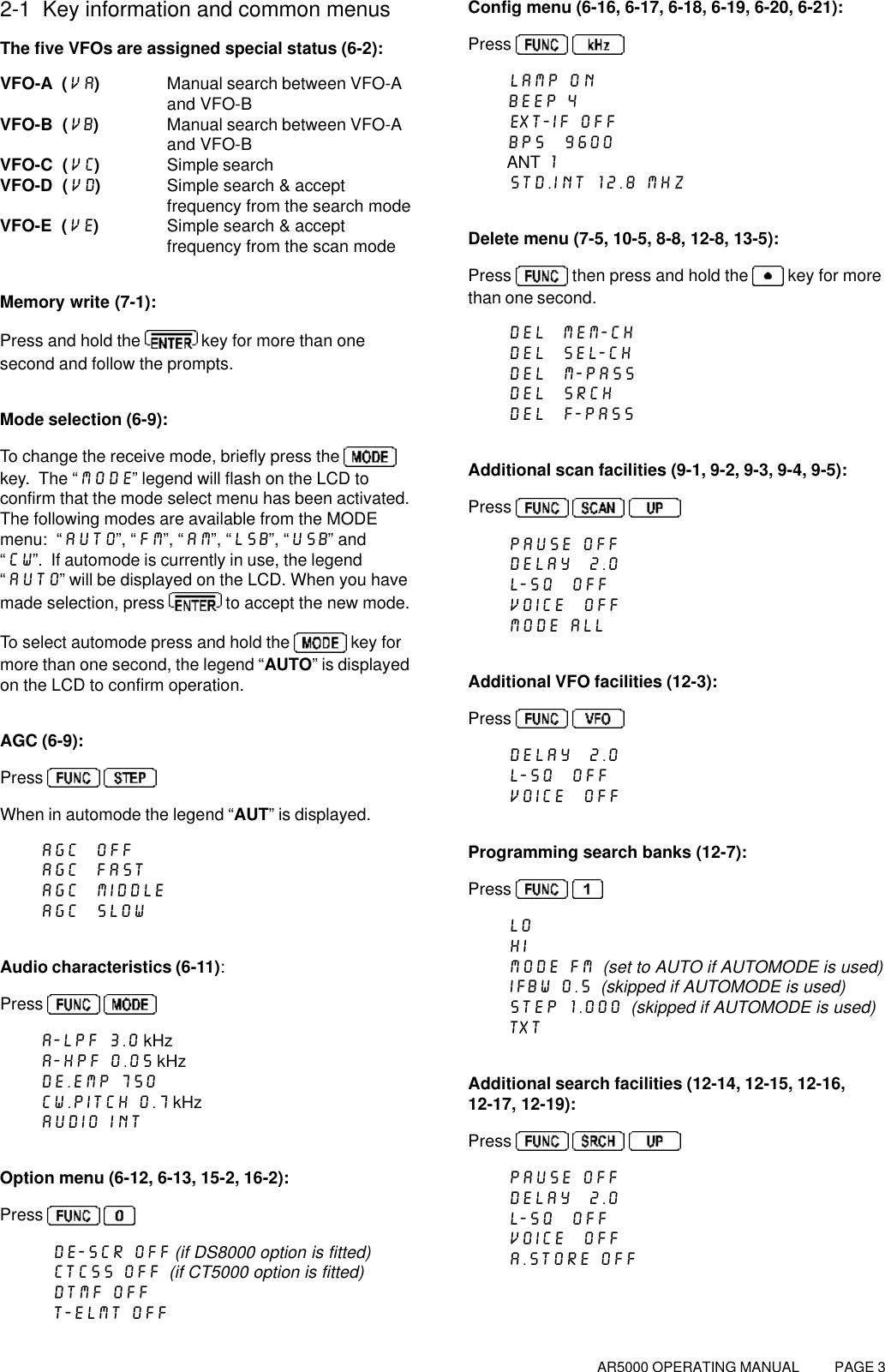 AR5000 OPERATING MANUAL          PAGE 32-1  Key information and common menusThe five VFOs are assigned special status (6-2):VFO-A  (VA)Manual search between VFO-Aand VFO-BVFO-B  (VB)Manual search between VFO-Aand VFO-BVFO-C  (VC)Simple searchVFO-D  (VD)Simple search &amp; acceptfrequency from the search modeVFO-E  (VE)Simple search &amp; acceptfrequency from the scan modeMemory write (7-1):Press and hold the  key for more than onesecond and follow the prompts.Mode selection (6-9):To change the receive mode, briefly press the key.  The “MODE” legend will flash on the LCD toconfirm that the mode select menu has been activated.The following modes are available from the MODEmenu:  “AUTO”, “FM”, “AM”, “LSB”, “USB” and“CW”.  If automode is currently in use, the legend“AUTO” will be displayed on the LCD. When you havemade selection, press  to accept the new mode.To select automode press and hold the   key formore than one second, the legend “AUTO” is displayedon the LCD to confirm operation.AGC (6-9):Press   When in automode the legend “AUT” is displayed.AGC  OFFAGC  FASTAGC  MIDDLEAGC  SLOWAudio characteristics (6-11):Press   A-LPF 3.0 kHzA-HPF 0.05 kHzDE.EMP 750CW.PITCH 0.7 kHzAUDIO INTOption menu (6-12, 6-13, 15-2, 16-2):Press   DE-SCR OFF (if DS8000 option is fitted)CTCSS OFF  (if CT5000 option is fitted)DTMF OFFT-ELMT OFFConfig menu (6-16, 6-17, 6-18, 6-19, 6-20, 6-21):Press   LAMP ONBEEP 4EXT-IF OFFBPS  9600ANT 1STD.INT 12.8 MHzDelete menu (7-5, 10-5, 8-8, 12-8, 13-5):Press   then press and hold the   key for morethan one second.DEL  MEM-CHDEL  SEL-CHDEL  M-PASSDEL  SRCHDEL  F-PASSAdditional scan facilities (9-1, 9-2, 9-3, 9-4, 9-5):Press     PAUSE OFFDELAY  2.0L-SQ  OFFVOICE  OFFMODE ALLAdditional VFO facilities (12-3):Press   DELAY  2.0L-SQ  OFFVOICE  OFFProgramming search banks (12-7):Press   LOHIMODE FM  (set to AUTO if AUTOMODE is used)IFBW 0.5  (skipped if AUTOMODE is used)STEP 1.000  (skipped if AUTOMODE is used)TXTAdditional search facilities (12-14, 12-15, 12-16,12-17, 12-19):Press     PAUSE OFFDELAY  2.0L-SQ  OFFVOICE  OFFA.STORE OFF