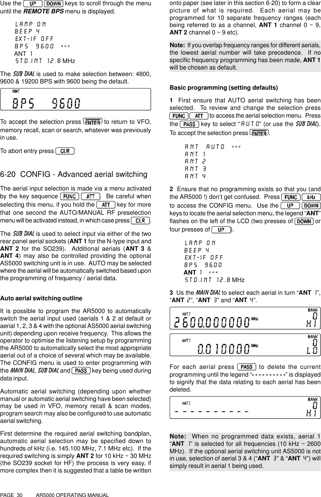 PAGE  30          AR5000 OPERATING MANUALUse the    keys to scroll through the menuuntil the REMOTE BPS menu is displayed.LAMP ONBEEP 4EXT-IF OFFBPS  9600  &lt;&lt;&lt;ANT 1STD.INT 12.8 MHzThe SUB DIAL is used to make selection between: 4800,9600 &amp; 19200 BPS with 9600 being the default.To accept the selection press   to return to VFO,memory recall, scan or search, whatever was previouslyin use.To abort entry press 6-20  CONFIG - Advanced aerial switchingThe aerial input selection is made via a menu activatedby the key sequence  .  Be careful whenselecting this menu, if you hold the   key for morethat one second the AUTO/MANUAL RF preselectionmenu will be activated instead, in which case press  .The SUB DIAL is used to select input via either of the tworear panel aerial sockets (ANT 1 for the N-type input andANT 2 for the SO239).  Additional aerials (ANT 3 &amp;ANT 4) may also be controlled providing the optionalAS5000 switching unit is in use.  AUTO may be selectedwhere the aerial will be automatically switched based uponthe programming of frequency / aerial data.Auto aerial switching outlineIt is possible to program the AR5000 to automaticallyswitch the aerial input used (aerials 1 &amp; 2 at default oraerial 1, 2, 3 &amp; 4 with the optional AS5000 aerial switchingunit) depending upon receive frequency.  This allows theoperator to optimise the listening setup by programmingthe AR5000 to automatically select the most appropriateaerial out of a choice of several which may be available.The CONFIG menu is used to enter programming withthe MAIN DIAL, SUB DIAL and   key being used duringdata input.Automatic aerial switching (depending upon whethermanual or automatic aerial switching have been selected)may be used in VFO, memory recall &amp; scan modes,program search may also be configured to use automaticaerial switching.First determine the required aerial switching bandplan,automatic aerial selection may be specified down tohundreds of kHz (i.e. 145.100 MHz, 7.1 MHz etc).  If therequired switching is simply ANT 2 for 10 kHz ~ 30 MHz(the SO239 socket for HF) the process is very easy, ifmore complex then it is suggested that a table be writtenonto paper (see later in this section 6-20) to form a clearpicture of what is required.  Each aerial may beprogrammed for 10 separate frequency ranges (eachbeing referred to as a channel, ANT 1 channel 0 ~ 9,ANT 2 channel 0 ~ 9 etc).Note:  If you overlap frequency ranges for different aerials,the lowest aerial number will take precedence.  If nospecific frequency programming has been made, ANT 1will be chosen as default.Basic programming (setting defaults)1  First ensure that AUTO aerial switching has beenselected.  To review and change the selection press  to access the aerial selection menu.  Pressthe   key to select “AUTO” (or use the SUB DIAL).To accept the selection press  .ANT  AUTO  &lt;&lt;&lt;ANT 1ANT 2ANT 3ANT 42  Ensure that no programming exists so that you (andthe AR5000 !) don’t get confused.  Press  to access the CONFIG menu.  Use the   keys to locate the aerial selection menu, the legend “ANT”flashes on the left of the LCD (two presses of   orfour presses of  ).LAMP ONBEEP 4EXT-IF OFFBPS  9600ANT 1  &lt;&lt;&lt;STD.INT 12.8 MHz3  Us the MAIN DIAL to select each aerial in turn “ANT 1”,“ANT 2”, “ANT 3” and “ANT 4”.For each aerial press   to delete the currentprogramming until the legend “- - - - - - - - - -” is displayedto signify that the data relating to each aerial has beendeleted.Note:  When no programmed data exists, aerial 1“ANT 1” is selected for all frequencies (10 kHz ~ 2600MHz).  If the optional aerial switching unit AS5000 is notin use, selection of aerial 3 &amp; 4 (“ANT 3” &amp; “ANT 4”) willsimply result in aerial 1 being used.