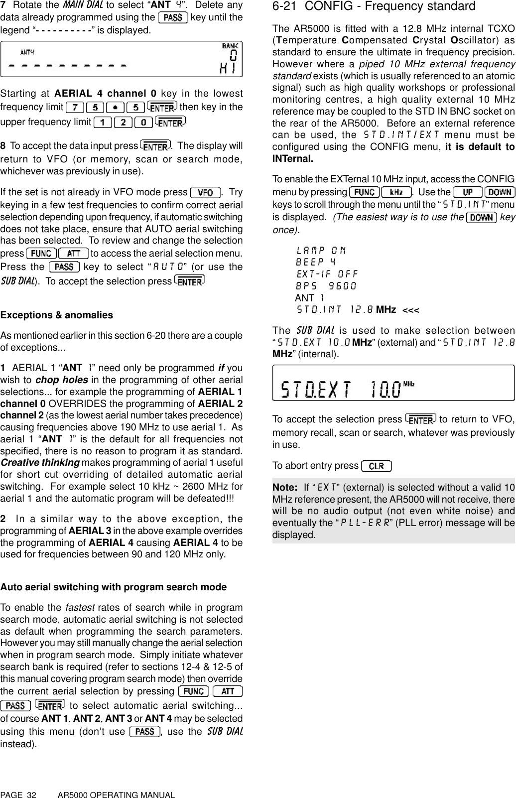 PAGE  32          AR5000 OPERATING MANUAL7  Rotate the MAIN DIAL to select “ANT 4”.  Delete anydata already programmed using the  key until thelegend “- - - - - - - - - -” is displayed.Starting at AERIAL 4 channel 0 key in the lowestfrequency limit          then key in theupper frequency limit      8  To accept the data input press  .  The display willreturn to VFO (or memory, scan or search mode,whichever was previously in use).If the set is not already in VFO mode press .  Trykeying in a few test frequencies to confirm correct aerialselection depending upon frequency, if automatic switchingdoes not take place, ensure that AUTO aerial switchinghas been selected.  To review and change the selectionpress    to access the aerial selection menu.Press the   key to select “AUTO” (or use theSUB DIAL).  To accept the selection press Exceptions &amp; anomaliesAs mentioned earlier in this section 6-20 there are a coupleof exceptions...1  AERIAL 1 “ANT 1” need only be programmed if youwish to chop holes in the programming of other aerialselections... for example the programming of AERIAL 1channel 0 OVERRIDES the programming of AERIAL 2channel 2 (as the lowest aerial number takes precedence)causing frequencies above 190 MHz to use aerial 1.  Asaerial 1 “ANT 1” is the default for all frequencies notspecified, there is no reason to program it as standard.Creative thinking makes programming of aerial 1 usefulfor short cut overriding of detailed automatic aerialswitching.  For example select 10 kHz ~ 2600 MHz foraerial 1 and the automatic program will be defeated!!!2  In a similar way to the above exception, theprogramming of AERIAL 3 in the above example overridesthe programming of AERIAL 4 causing AERIAL 4 to beused for frequencies between 90 and 120 MHz only.Auto aerial switching with program search modeTo enable the fastest rates of search while in programsearch mode, automatic aerial switching is not selectedas default when programming the search parameters.However you may still manually change the aerial selectionwhen in program search mode.  Simply initiate whateversearch bank is required (refer to sections 12-4 &amp; 12-5 ofthis manual covering program search mode) then overridethe current aerial selection by pressing     to select automatic aerial switching...of course ANT 1, ANT 2, ANT 3 or ANT 4 may be selectedusing this menu (don’t use  , use the SUB DIALinstead).6-21  CONFIG - Frequency standardThe AR5000 is fitted with a 12.8 MHz internal TCXO(Temperature Compensated  Crystal  Oscillator) asstandard to ensure the ultimate in frequency precision.However where a piped 10 MHz external frequencystandard exists (which is usually referenced to an atomicsignal) such as high quality workshops or professionalmonitoring centres, a high quality external 10 MHzreference may be coupled to the STD IN BNC socket onthe rear of the AR5000.  Before an external referencecan be used, the STD.INT/EXT menu must beconfigured using the CONFIG menu, it is default toINTernal.To enable the EXTernal 10 MHz input, access the CONFIGmenu by pressing  .  Use the  keys to scroll through the menu until the “STD.INT” menuis displayed.  (The easiest way is to use the   keyonce).LAMP ONBEEP 4EXT-IF OFFBPS  9600ANT 1STD.INT 12.8 MHz  &lt;&lt;&lt;The SUB DIAL is used to make selection between“STD.EXT 10.0 MHz” (external) and “STD.INT 12.8MHz” (internal).To accept the selection press   to return to VFO,memory recall, scan or search, whatever was previouslyin use.To abort entry press Note:  If “EXT” (external) is selected without a valid 10MHz reference present, the AR5000 will not receive, therewill be no audio output (not even white noise) andeventually the “PLL-ERR” (PLL error) message will bedisplayed.