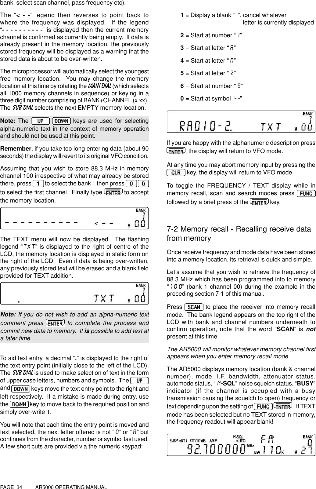 PAGE  34          AR5000 OPERATING MANUALbank, select scan channel, pass frequency etc).The “&lt; - -” legend then reverses to point back towhere the frequency was displayed.  If the legend“- - - - - - - - - -” is displayed then the current memorychannel is confirmed as currently being empty.  If data isalready present in the memory location, the previouslystored frequency will be displayed as a warning that thestored data is about to be over-written.The microprocessor will automatically select the youngestfree memory location.  You may change the memorylocation at this time by rotating the MAIN DIAL (which selectsall 1000 memory channels in sequence) or keying in athree digit number comprising of BANK+CHANNEL (x.xx).The SUB DIAL selects the next EMPTY memory location.Note: The    keys are used for selectingalpha-numeric text in the context of memory operationand should not be used at this point.Remember, if you take too long entering data (about 90seconds) the display will revert to its original VFO condition.Assuming that you wish to store 88.3 MHz in memorychannel 100 irrespective of what may already be storedthere, press  to select the bank 1 then press   to select the first channel.  Finally type  to acceptthe memory location.The TEXT menu will now be displayed.  The flashinglegend “TXT” is displayed to the right of centre of theLCD, the memory location is displayed in static form onthe right of the LCD.  Even if data is being over-written,any previously stored text will be erased and a blank fieldprovided for TEXT addition.Note: If you do not wish to add an alpha-numeric textcomment press   to complete the process andcommit new data to memory.  It is possible to add text ata later time.To aid text entry, a decimal “.” is displayed to the right ofthe text entry point (initially close to the left of the LCD).The SUB DIAL is used to make selection of text in the formof upper case letters, numbers and symbols.  The and   keys move the text entry point to the right andleft respectively.  If a mistake is made during entry, usethe   key to move back to the required position andsimply over-write it.You will note that each time the entry point is moved andtext selected, the next letter offered is not “0” or “A” butcontinues from the character, number or symbol last used.A few short cuts are provided via the numeric keypad:1 = Display a blank “  ”, cancel whatever                                              letter is currently displayed2 = Start at number “1”3 = Start at letter “A”4 = Start at letter “M”5 = Start at letter “Z”6 = Start at number “9”0 = Start at symbol “- -”If you are happy with the alphanumeric description press, the display will return to VFO mode.At any time you may abort memory input by pressing the key, the display will return to VFO mode.To toggle the FREQUENCY / TEXT display while inmemory recall, scan and search modes press followed by a brief press of the   key.7-2 Memory recall - Recalling receive datafrom memoryOnce receive frequency and mode data have been storedinto a memory location, its retrieval is quick and simple.Let’s assume that you wish to retrieve the frequency of88.3 MHz which has been programmed into to memory“100” (bank 1 channel 00) during the example in thepreceding section 7-1 of this manual.Press   to place the receiver into memory recallmode.  The bank legend appears on the top right of theLCD with bank and channel numbers underneath toconfirm operation, note that the word “SCAN” is notpresent at this time.The AR5000 will monitor whatever memory channel firstappears when you enter memory recall mode.The AR5000 displays memory location (bank &amp; channelnumber), mode, I.F. bandwidth, attenuator status,automode status, “N-SQL” noise squelch status, “BUSY”indicator (if the channel is occupied with a busytransmission causing the squelch to open) frequency ortext depending upon the setting of  .  If TEXTmode has been selected but no TEXT stored in memory,the frequency readout will appear blank!