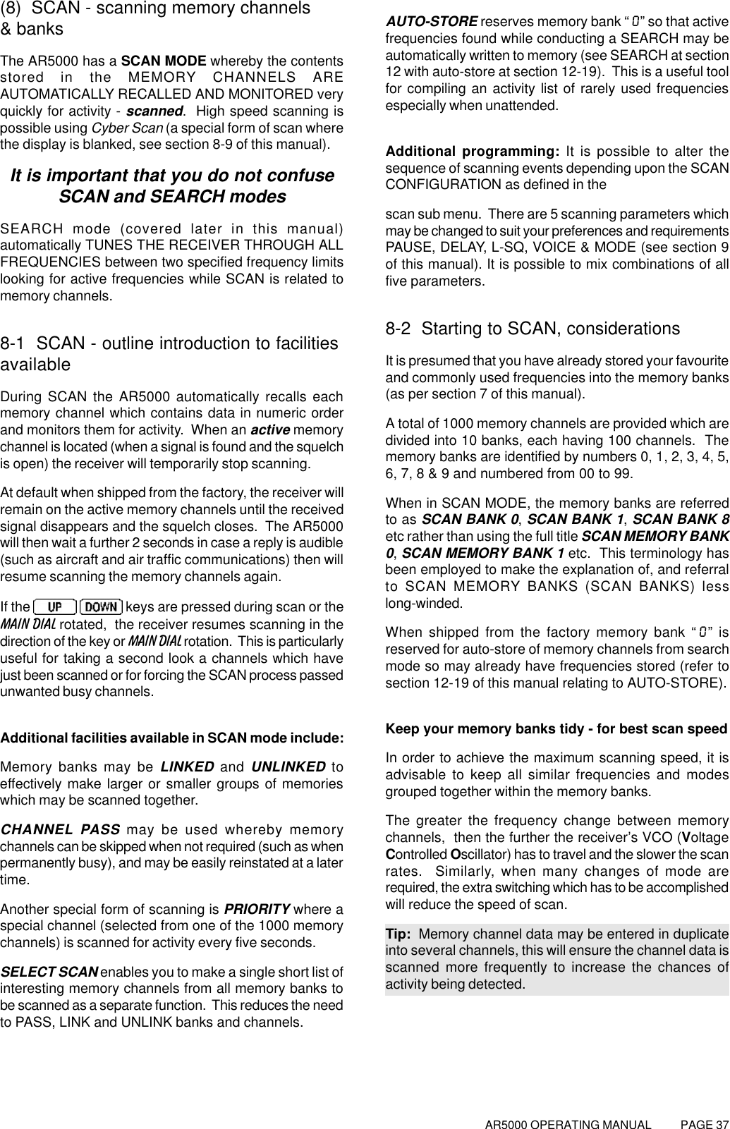 AR5000 OPERATING MANUAL          PAGE 37(8)  SCAN - scanning memory channels&amp; banksThe AR5000 has a SCAN MODE whereby the contentsstored in the MEMORY CHANNELS AREAUTOMATICALLY RECALLED AND MONITORED veryquickly for activity - scanned.  High speed scanning ispossible using Cyber Scan (a special form of scan wherethe display is blanked, see section 8-9 of this manual).It is important that you do not confuseSCAN and SEARCH modesSEARCH mode (covered later in this manual)automatically TUNES THE RECEIVER THROUGH ALLFREQUENCIES between two specified frequency limitslooking for active frequencies while SCAN is related tomemory channels.8-1  SCAN - outline introduction to facilitiesavailableDuring SCAN the AR5000 automatically recalls eachmemory channel which contains data in numeric orderand monitors them for activity.  When an active memorychannel is located (when a signal is found and the squelchis open) the receiver will temporarily stop scanning.At default when shipped from the factory, the receiver willremain on the active memory channels until the receivedsignal disappears and the squelch closes.  The AR5000will then wait a further 2 seconds in case a reply is audible(such as aircraft and air traffic communications) then willresume scanning the memory channels again.If the    keys are pressed during scan or theMAIN DIAL rotated,  the receiver resumes scanning in thedirection of the key or MAIN DIAL rotation.  This is particularlyuseful for taking a second look a channels which havejust been scanned or for forcing the SCAN process passedunwanted busy channels.Additional facilities available in SCAN mode include:Memory banks may be LINKED and UNLINKED toeffectively make larger or smaller groups of memorieswhich may be scanned together.CHANNEL PASS may be used whereby memorychannels can be skipped when not required (such as whenpermanently busy), and may be easily reinstated at a latertime.Another special form of scanning is PRIORITY where aspecial channel (selected from one of the 1000 memorychannels) is scanned for activity every five seconds.SELECT SCAN enables you to make a single short list ofinteresting memory channels from all memory banks tobe scanned as a separate function.  This reduces the needto PASS, LINK and UNLINK banks and channels.AUTO-STORE reserves memory bank “0” so that activefrequencies found while conducting a SEARCH may beautomatically written to memory (see SEARCH at section12 with auto-store at section 12-19).  This is a useful toolfor compiling an activity list of rarely used frequenciesespecially when unattended.Additional programming: It is possible to alter thesequence of scanning events depending upon the SCANCONFIGURATION as defined in thescan sub menu.  There are 5 scanning parameters whichmay be changed to suit your preferences and requirementsPAUSE, DELAY, L-SQ, VOICE &amp; MODE (see section 9of this manual). It is possible to mix combinations of allfive parameters.8-2  Starting to SCAN, considerationsIt is presumed that you have already stored your favouriteand commonly used frequencies into the memory banks(as per section 7 of this manual).A total of 1000 memory channels are provided which aredivided into 10 banks, each having 100 channels.  Thememory banks are identified by numbers 0, 1, 2, 3, 4, 5,6, 7, 8 &amp; 9 and numbered from 00 to 99.When in SCAN MODE, the memory banks are referredto as SCAN BANK 0, SCAN BANK 1, SCAN BANK 8etc rather than using the full title SCAN MEMORY BANK0, SCAN MEMORY BANK 1 etc.  This terminology hasbeen employed to make the explanation of, and referralto SCAN MEMORY BANKS (SCAN BANKS) lesslong-winded.When shipped from the factory memory bank “0” isreserved for auto-store of memory channels from searchmode so may already have frequencies stored (refer tosection 12-19 of this manual relating to AUTO-STORE).Keep your memory banks tidy - for best scan speedIn order to achieve the maximum scanning speed, it isadvisable to keep all similar frequencies and modesgrouped together within the memory banks.The greater the frequency change between memorychannels,  then the further the receiver’s VCO (VoltageControlled Oscillator) has to travel and the slower the scanrates.  Similarly, when many changes of mode arerequired, the extra switching which has to be accomplishedwill reduce the speed of scan.Tip:  Memory channel data may be entered in duplicateinto several channels, this will ensure the channel data isscanned more frequently to increase the chances ofactivity being detected.