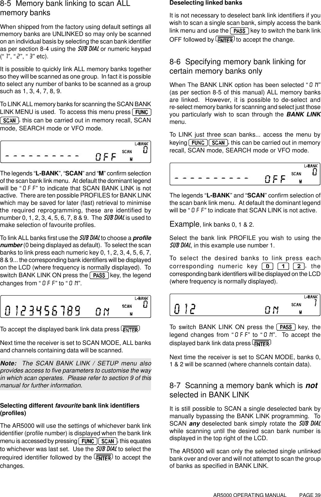 AR5000 OPERATING MANUAL          PAGE 398-5  Memory bank linking to scan ALLmemory banksWhen shipped from the factory using default settings allmemory banks are UNLINKED so may only be scannedon an individual basis by selecting the scan bank identifieras per section 8-4 using the SUB DIAL or numeric keypad(“1”, “2”, “3” etc).It is possible to quickly link ALL memory banks togetherso they will be scanned as one group.  In fact it is possibleto select any number of banks to be scanned as a groupsuch as 1, 3, 4, 7, 8, 9.To LINK ALL memory banks for scanning the SCAN BANKLINK MENU is used.  To access this menu press , this can be carried out in memory recall, SCANmode, SEARCH mode or VFO mode.The legends “L-BANK”, “SCAN” and “M” confirm selectionof the scan bank link menu.  At default the dominant legendwill be “OFF” to indicate that SCAN BANK LINK is notactive.  There are ten possible PROFILES for BANK LINKwhich may be saved for later (fast) retrieval to minimisethe required reprogramming, these are identified bynumber 0, 1, 2, 3, 4, 5, 6, 7, 8 &amp; 9.  The SUB DIAL is used tomake selection of favourite profiles.To link ALL banks first use the SUB DIAL to choose a profilenumber (0 being displayed as default).  To select the scanbanks to link press each numeric key 0, 1, 2, 3, 4, 5, 6, 7,8 &amp; 9... the corresponding bank identifiers will be displayedon the LCD (where frequency is normally displayed).  Toswitch BANK LINK ON press the   key, the legendchanges from “OFF” to “ON”.To accept the displayed bank link data press Next time the receiver is set to SCAN MODE, ALL banksand channels containing data will be scanned.Note:  The SCAN BANK LINK / SETUP menu alsoprovides access to five parameters to customise the wayin which scan operates.  Please refer to section 9 of thismanual for further information.Selecting different favourite bank link identifiers(profiles)The AR5000 will use the settings of whichever bank linkidentifier (profile number) is displayed when the bank linkmenu is accessed by pressing   , this equatesto whichever was last set.  Use the SUB DIAL to select therequired identifier followed by the   to accept thechanges.Deselecting linked banksIt is not necessary to deselect bank link identifiers if youwish to scan a single scan bank, simply access the banklink menu and use the   key to switch the bank linkOFF followed by   to accept the change.8-6  Specifying memory bank linking forcertain memory banks onlyWhen The BANK LINK option has been selected “ON”(as per section 8-5 of this manual) ALL memory banksare linked.  However, it is possible to de-select andre-select memory banks for scanning and select just thoseyou particularly wish to scan through the BANK LINKmenu.To LINK just three scan banks... access the menu bykeying   , this can be carried out in memoryrecall, SCAN mode, SEARCH mode or VFO mode.The legends “L-BANK” and “SCAN” confirm selection ofthe scan bank link menu.  At default the dominant legendwill be “OFF” to indicate that SCAN LINK is not active.Example, link banks 0, 1 &amp; 2.Select the bank link PROFILE you wish to using theSUB DIAL, in this example use number 1.To select the desired banks to link press eachcorresponding numeric key   , thecorresponding bank identifiers will be displayed on the LCD(where frequency is normally displayed).To switch BANK LINK ON press the   key, thelegend changes from “OFF” to “ON”.  To accept thedisplayed bank link data press Next time the receiver is set to SCAN MODE, banks 0,1 &amp; 2 will be scanned (where channels contain data).8-7  Scanning a memory bank which is notselected in BANK LINKIt is still possible to SCAN a single deselected bank bymanually bypassing the BANK LINK programming.  ToSCAN any deselected bank simply rotate the SUB DIALwhile scanning until the desired scan bank number isdisplayed in the top right of the LCD.The AR5000 will scan only the selected single unlinkedbank over and over and will not attempt to scan the groupof banks as specified in BANK LINK.