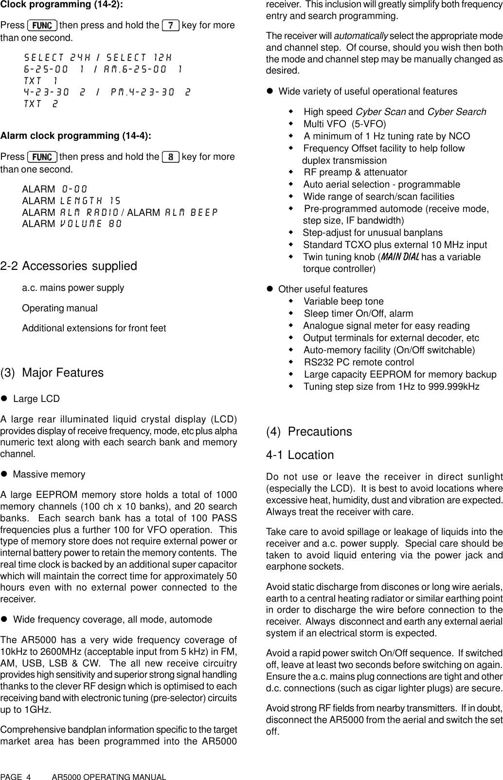 PAGE  4          AR5000 OPERATING MANUALClock programming (14-2):Press   then press and hold the   key for morethan one second.SELECT 24H / SELECT 12H6-25-00  1  / AM.6-25-00  1TXT  14-23-30  2  /  PM.4-23-30  2TXT  2Alarm clock programming (14-4):Press   then press and hold the   key for morethan one second.ALARM 0-00ALARM LENGTH 15ALARM ALM RADIO / ALARM ALM BEEPALARM VOLUME 802-2 Accessories supplieda.c. mains power supplyOperating manualAdditional extensions for front feet(3) Major Featuresl  Large LCDA large rear illuminated liquid crystal display (LCD)provides display of receive frequency, mode, etc plus alphanumeric text along with each search bank and memorychannel.l  Massive memoryA large EEPROM memory store holds a total of 1000memory channels (100 ch x 10 banks), and 20 searchbanks.  Each search bank has a total of 100 PASSfrequencies plus a further 100 for VFO operation.  Thistype of memory store does not require external power orinternal battery power to retain the memory contents.  Thereal time clock is backed by an additional super capacitorwhich will maintain the correct time for approximately 50hours even with no external power connected to thereceiver.l  Wide frequency coverage, all mode, automodeThe AR5000 has a very wide frequency coverage of10kHz to 2600MHz (acceptable input from 5 kHz) in FM,AM, USB, LSB &amp; CW.  The all new receive circuitryprovides high sensitivity and superior strong signal handlingthanks to the clever RF design which is optimised to eachreceiving band with electronic tuning (pre-selector) circuitsup to 1GHz.Comprehensive bandplan information specific to the targetmarket area has been programmed into the AR5000receiver.  This inclusion will greatly simplify both frequencyentry and search programming.The receiver will automatically select the appropriate modeand channel step.  Of course, should you wish then boththe mode and channel step may be manually changed asdesired.l  Wide variety of useful operational featuresw High speed Cyber Scan and Cyber Searchw Multi VFO  (5-VFO)w A minimum of 1 Hz tuning rate by NCOw Frequency Offset facility to help follow      duplex transmissionw RF preamp &amp; attenuatorw Auto aerial selection - programmablew Wide range of search/scan facilitiesw Pre-programmed automode (receive mode,      step size, IF bandwidth)w Step-adjust for unusual banplansw Standard TCXO plus external 10 MHz inputw Twin tuning knob (MAIN DIAL has a variable      torque controller)l  Other useful featuresw Variable beep tonew Sleep timer On/Off, alarmw Analogue signal meter for easy readingw Output terminals for external decoder, etcw Auto-memory facility (On/Off switchable)w RS232 PC remote controlw Large capacity EEPROM for memory backupw Tuning step size from 1Hz to 999.999kHz(4) Precautions4-1 LocationDo not use or leave the receiver in direct sunlight(especially the LCD).  It is best to avoid locations whereexcessive heat, humidity, dust and vibration are expected.Always treat the receiver with care.Take care to avoid spillage or leakage of liquids into thereceiver and a.c. power supply.  Special care should betaken to avoid liquid entering via the power jack andearphone sockets.Avoid static discharge from discones or long wire aerials,earth to a central heating radiator or similar earthing pointin order to discharge the wire before connection to thereceiver.  Always  disconnect and earth any external aerialsystem if an electrical storm is expected.Avoid a rapid power switch On/Off sequence.  If switchedoff, leave at least two seconds before switching on again.Ensure the a.c. mains plug connections are tight and otherd.c. connections (such as cigar lighter plugs) are secure.Avoid strong RF fields from nearby transmitters.  If in doubt,disconnect the AR5000 from the aerial and switch the setoff.