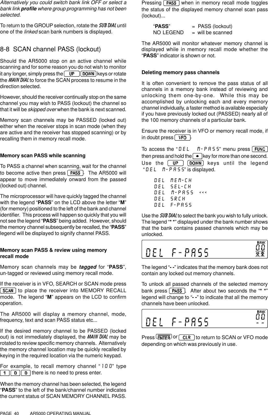 PAGE  40          AR5000 OPERATING MANUALAlternatively you could switch bank link OFF or select abank link profile where group programming has not beenselected.To return to the GROUP selection, rotate the SUB DIAL untilone of the linked scan bank numbers is displayed.8-8  SCAN channel PASS (lockout)Should the AR5000 stop on an active channel whilescanning and for some reason you do not wish to monitorit any longer, simply press the    keys or rotatethe MAIN DIAL to force the SCAN process to resume in thedirection selected.However, should the receiver continually stop on the samechannel you may wish to PASS (lockout) the channel sothat it will be skipped over when the bank is next scanned.Memory scan channels may be PASSED (locked out)either when the receiver stops in scan mode (when theyare active and the receiver has stopped scanning) or byrecalling them in memory recall mode.Memory scan PASS while scanningTo PASS a channel when scanning, wait for the channelto become active then press  .  The AR5000 willappear to move immediately onward from the passed(locked out) channel.The microprocessor will have quickly tagged the channelwith the legend “PASS” on the LCD above the letter “M”(for memory) positioned to the left of the bank and channelidentifier.  This process will happen so quickly that you willnot see the legend “PASS” being added.  However, shouldthe memory channel subsequently be recalled, the “PASS”legend will be displayed to signify channel PASS.Memory scan PASS &amp; review using memoryrecall modeMemory scan channels may be tagged for “PASS”,un-tagged or reviewed using memory recall mode.If the receiver is in VFO, SEARCH or SCAN mode press to place the receiver into MEMORY RECALLmode.  The legend “M” appears on the LCD to confirmoperation.The AR5000 will display a memory channel, mode,frequency, text and scan PASS status etc...If the desired memory channel to be PASSED (lockedout) is not immediately displayed, the MAIN DIAL may berotated to review specific memory channels.  Alternativelythe memory channel location may be quickly recalled bykeying in the required location via the numeric keypad.For example, to recall memory channel “100” type     there is no need to press enter.When the memory channel has been selected, the legend“PASS” to the left of the bank/channel number indicatesthe current status of SCAN MEMORY CHANNEL PASS.Pressing   when in memory recall mode togglesthe status of the displayed memory channel scan pass(lockout)...“PASS” =  PASS (lockout)NO LEGEND =  will be scannedThe AR5000 will monitor whatever memory channel isdisplayed while in memory recall mode whether the“PASS” indicator is shown or not.Deleting memory pass channelsIt is often convenient to remove the pass status of allchannels in a memory bank instead of reviewing andunlocking them one-by-one.  While this may beaccomplished by unlocking each and every memorychannel individually, a faster method is available especiallyif you have previously locked out (PASSED) nearly all ofthe 100 memory channels of a particular bank.Ensure the receiver is in VFO or memory recall mode, ifin doubt press  .To access the “DEL  M-PASS” menu press then press and hold the   key for more than one second.Use the    keys until the legend “DEL  M-PASS” is displayed.DEL  MEM-CHDEL  SEL-CHDEL  M-PASS  &lt;&lt;&lt;DEL  SRCHDEL  F-PASSUse the SUB DIAL to select the bank you wish to fully unlock.The legend “* *” displayed under the bank number showsthat the bank contains passed channels which may beunlocked.The legend “- -” indicates that the memory bank does notcontain any locked out memory channels.To unlock all passed channels of the selected memorybank press  .  After about two seconds the “* *”legend will change to “- -” to indicate that all the memorychannels have been unlocked.Press  or   to return to SCAN or VFO modedepending on which was previously in use.