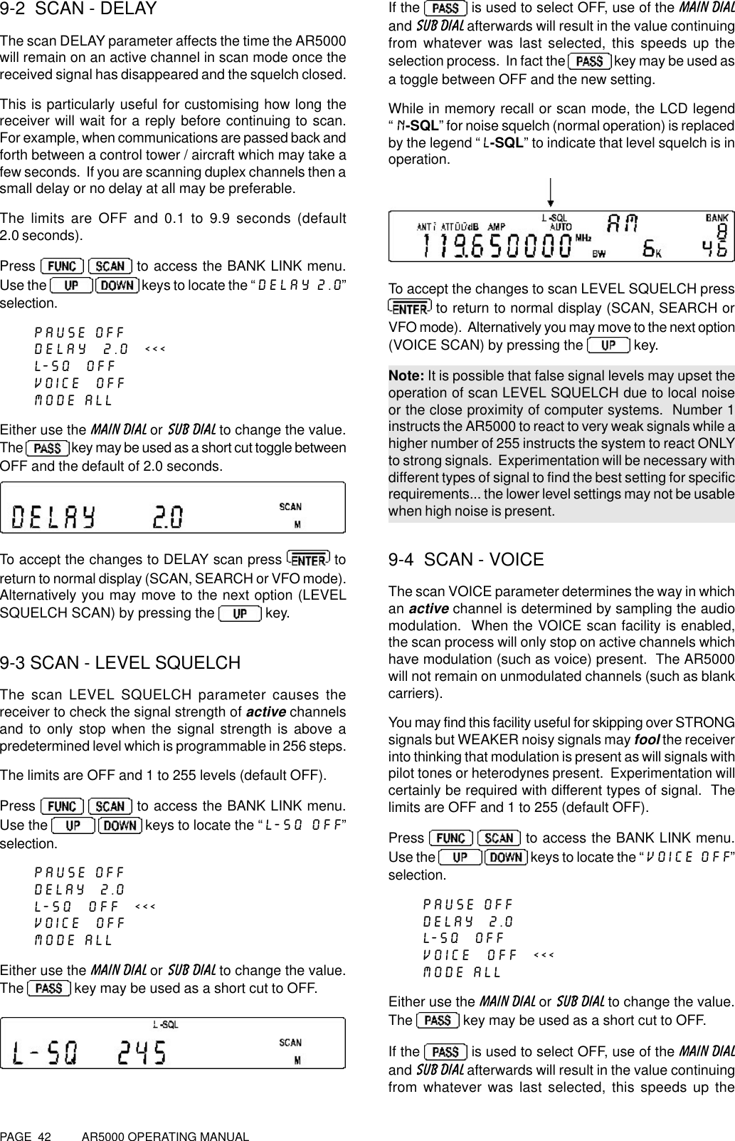 PAGE  42          AR5000 OPERATING MANUAL9-2  SCAN - DELAYThe scan DELAY parameter affects the time the AR5000will remain on an active channel in scan mode once thereceived signal has disappeared and the squelch closed.This is particularly useful for customising how long thereceiver will wait for a reply before continuing to scan.For example, when communications are passed back andforth between a control tower / aircraft which may take afew seconds.  If you are scanning duplex channels then asmall delay or no delay at all may be preferable.The limits are OFF and 0.1 to 9.9 seconds (default2.0 seconds).Press     to access the BANK LINK menu.Use the     keys to locate the “DELAY 2.0”selection.PAUSE OFFDELAY  2.0  &lt;&lt;&lt;L-SQ  OFFVOICE  OFFMODE ALLEither use the MAIN DIAL or SUB DIAL to change the value.The   key may be used as a short cut toggle betweenOFF and the default of 2.0 seconds.To accept the changes to DELAY scan press   toreturn to normal display (SCAN, SEARCH or VFO mode).Alternatively you may move to the next option (LEVELSQUELCH SCAN) by pressing the   key.9-3 SCAN - LEVEL SQUELCHThe scan LEVEL SQUELCH parameter causes thereceiver to check the signal strength of active channelsand to only stop when the signal strength is above apredetermined level which is programmable in 256 steps.The limits are OFF and 1 to 255 levels (default OFF).Press    to access the BANK LINK menu.Use the    keys to locate the “L-SQ OFF”selection.PAUSE OFFDELAY  2.0L-SQ  OFF  &lt;&lt;&lt;VOICE  OFFMODE ALLEither use the MAIN DIAL or SUB DIAL to change the value.The   key may be used as a short cut to OFF.If the   is used to select OFF, use of the MAIN DIALand SUB DIAL afterwards will result in the value continuingfrom whatever was last selected, this speeds up theselection process.  In fact the   key may be used asa toggle between OFF and the new setting.While in memory recall or scan mode, the LCD legend“N-SQL” for noise squelch (normal operation) is replacedby the legend “L-SQL” to indicate that level squelch is inoperation.To accept the changes to scan LEVEL SQUELCH press to return to normal display (SCAN, SEARCH orVFO mode).  Alternatively you may move to the next option(VOICE SCAN) by pressing the   key.Note: It is possible that false signal levels may upset theoperation of scan LEVEL SQUELCH due to local noiseor the close proximity of computer systems.  Number 1instructs the AR5000 to react to very weak signals while ahigher number of 255 instructs the system to react ONLYto strong signals.  Experimentation will be necessary withdifferent types of signal to find the best setting for specificrequirements... the lower level settings may not be usablewhen high noise is present.9-4  SCAN - VOICEThe scan VOICE parameter determines the way in whichan active channel is determined by sampling the audiomodulation.  When the VOICE scan facility is enabled,the scan process will only stop on active channels whichhave modulation (such as voice) present.  The AR5000will not remain on unmodulated channels (such as blankcarriers).You may find this facility useful for skipping over STRONGsignals but WEAKER noisy signals may fool the receiverinto thinking that modulation is present as will signals withpilot tones or heterodynes present.  Experimentation willcertainly be required with different types of signal.  Thelimits are OFF and 1 to 255 (default OFF).Press    to access the BANK LINK menu.Use the    keys to locate the “VOICE OFF”selection.PAUSE OFFDELAY  2.0L-SQ  OFFVOICE  OFF  &lt;&lt;&lt;MODE ALLEither use the MAIN DIAL or SUB DIAL to change the value.The   key may be used as a short cut to OFF.If the   is used to select OFF, use of the MAIN DIALand SUB DIAL afterwards will result in the value continuingfrom whatever was last selected, this speeds up the