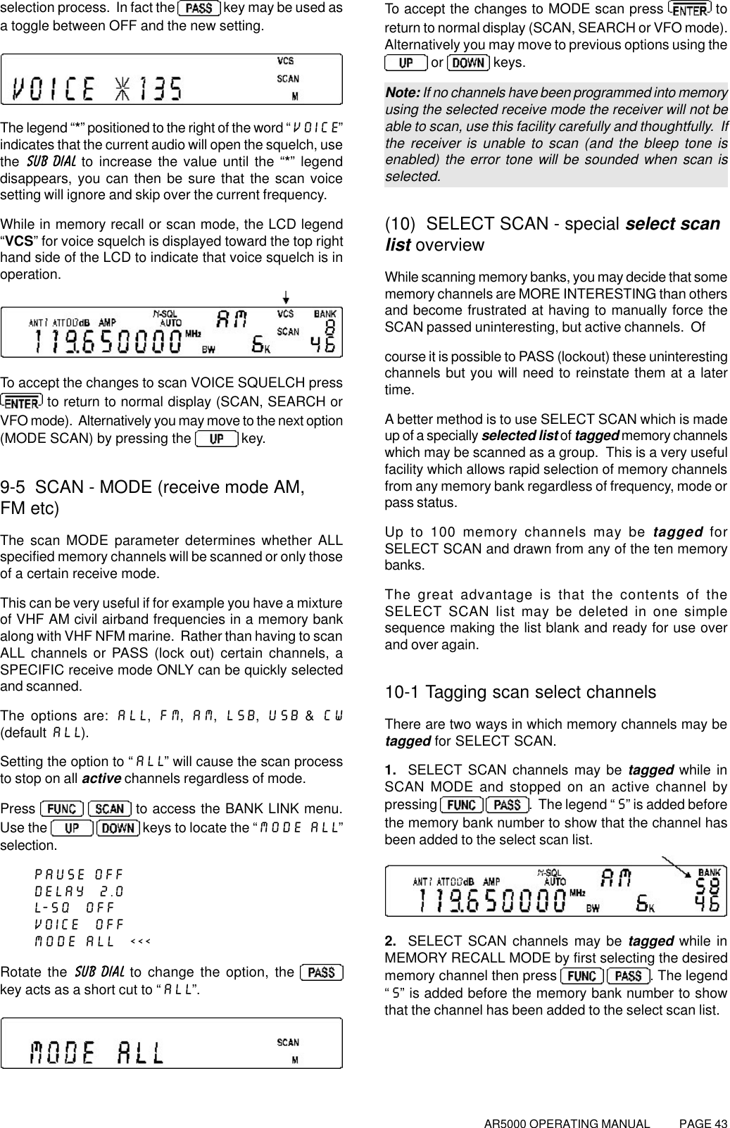 AR5000 OPERATING MANUAL          PAGE 43selection process.  In fact the   key may be used asa toggle between OFF and the new setting.The legend “*” positioned to the right of the word “VOICE”indicates that the current audio will open the squelch, usethe  SUB DIAL to increase the value until the “*” legenddisappears, you can then be sure that the scan voicesetting will ignore and skip over the current frequency.While in memory recall or scan mode, the LCD legend“VCS” for voice squelch is displayed toward the top righthand side of the LCD to indicate that voice squelch is inoperation.To accept the changes to scan VOICE SQUELCH press to return to normal display (SCAN, SEARCH orVFO mode).  Alternatively you may move to the next option(MODE SCAN) by pressing the   key.9-5  SCAN - MODE (receive mode AM,FM etc)The scan MODE parameter determines whether ALLspecified memory channels will be scanned or only thoseof a certain receive mode.This can be very useful if for example you have a mixtureof VHF AM civil airband frequencies in a memory bankalong with VHF NFM marine.  Rather than having to scanALL channels or PASS (lock out) certain channels, aSPECIFIC receive mode ONLY can be quickly selectedand scanned.The options are: ALL, FM, AM, LSB, USB &amp; CW(default ALL).Setting the option to “ALL” will cause the scan processto stop on all active channels regardless of mode.Press    to access the BANK LINK menu.Use the    keys to locate the “MODE ALL”selection.PAUSE OFFDELAY  2.0L-SQ  OFFVOICE  OFFMODE ALL  &lt;&lt;&lt;Rotate the SUB DIAL to change the option, the key acts as a short cut to “ALL”.To accept the changes to MODE scan press   toreturn to normal display (SCAN, SEARCH or VFO mode).Alternatively you may move to previous options using the or   keys.Note: If no channels have been programmed into memoryusing the selected receive mode the receiver will not beable to scan, use this facility carefully and thoughtfully.  Ifthe receiver is unable to scan (and the bleep tone isenabled) the error tone will be sounded when scan isselected.(10)  SELECT SCAN - special select scanlist overviewWhile scanning memory banks, you may decide that somememory channels are MORE INTERESTING than othersand become frustrated at having to manually force theSCAN passed uninteresting, but active channels.  Ofcourse it is possible to PASS (lockout) these uninterestingchannels but you will need to reinstate them at a latertime.A better method is to use SELECT SCAN which is madeup of a specially selected list of tagged memory channelswhich may be scanned as a group.  This is a very usefulfacility which allows rapid selection of memory channelsfrom any memory bank regardless of frequency, mode orpass status.Up to 100 memory channels may be tagged forSELECT SCAN and drawn from any of the ten memorybanks.The great advantage is that the contents of theSELECT SCAN list may be deleted in one simplesequence making the list blank and ready for use overand over again.10-1 Tagging scan select channelsThere are two ways in which memory channels may betagged for SELECT SCAN.1.  SELECT SCAN channels may be tagged while inSCAN MODE and stopped on an active channel bypressing   .  The legend “S” is added beforethe memory bank number to show that the channel hasbeen added to the select scan list.2.  SELECT SCAN channels may be tagged while inMEMORY RECALL MODE by first selecting the desiredmemory channel then press   . The legend“S” is added before the memory bank number to showthat the channel has been added to the select scan list.