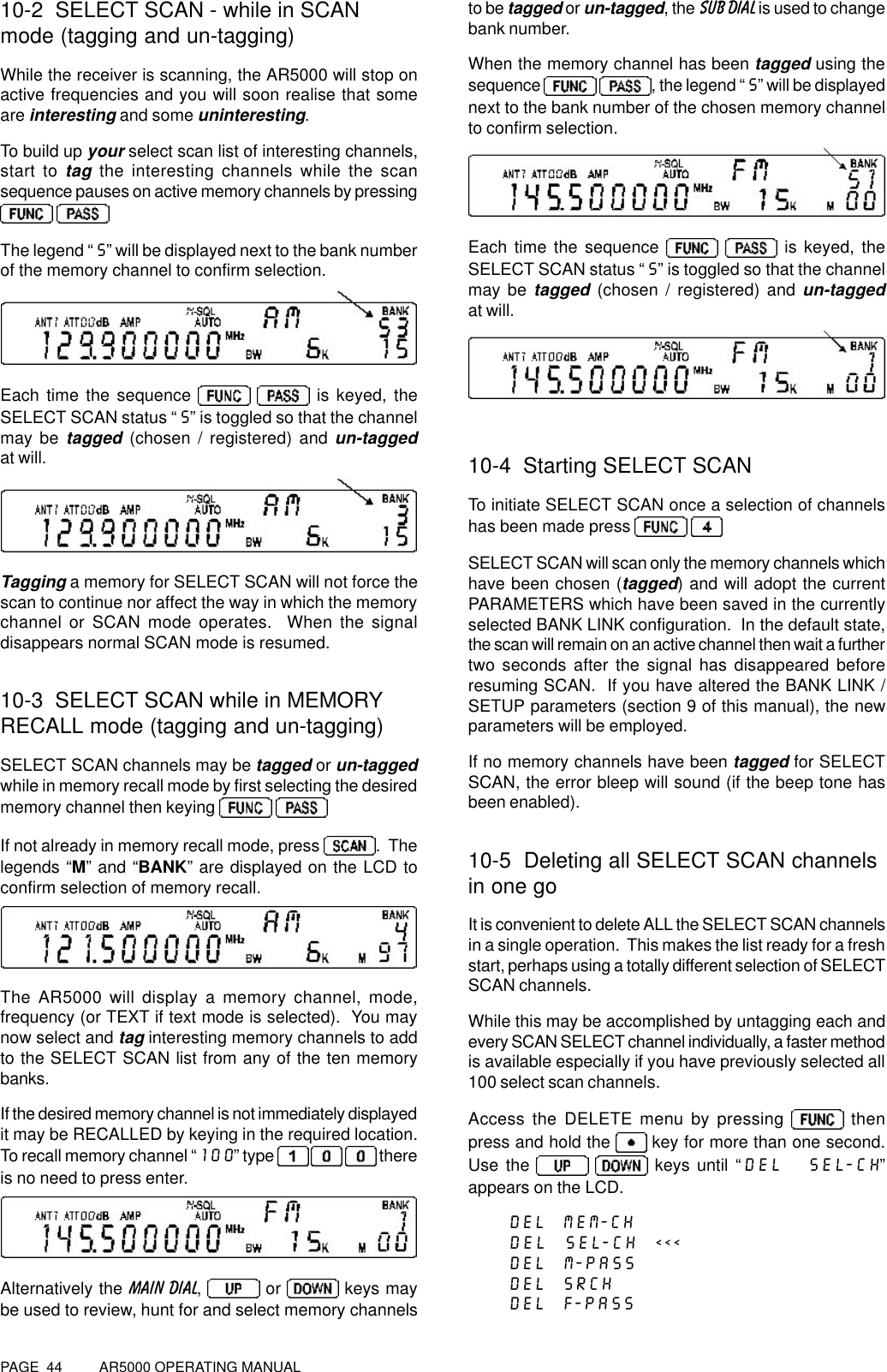 PAGE  44          AR5000 OPERATING MANUAL10-2  SELECT SCAN - while in SCANmode (tagging and un-tagging)While the receiver is scanning, the AR5000 will stop onactive frequencies and you will soon realise that someare interesting and some uninteresting.To build up your select scan list of interesting channels,start to tag the interesting channels while the scansequence pauses on active memory channels by pressing The legend “S” will be displayed next to the bank numberof the memory channel to confirm selection.Each time the sequence    is keyed, theSELECT SCAN status “S” is toggled so that the channelmay be tagged (chosen / registered) and un-taggedat will.Tagging a memory for SELECT SCAN will not force thescan to continue nor affect the way in which the memorychannel or SCAN mode operates.  When the signaldisappears normal SCAN mode is resumed.10-3  SELECT SCAN while in MEMORYRECALL mode (tagging and un-tagging)SELECT SCAN channels may be tagged or un-taggedwhile in memory recall mode by first selecting the desiredmemory channel then keying   If not already in memory recall mode, press .  Thelegends “M” and “BANK” are displayed on the LCD toconfirm selection of memory recall.The AR5000 will display a memory channel, mode,frequency (or TEXT if text mode is selected).  You maynow select and tag interesting memory channels to addto the SELECT SCAN list from any of the ten memorybanks.If the desired memory channel is not immediately displayedit may be RECALLED by keying in the required location.To recall memory channel “100” type      thereis no need to press enter.Alternatively the MAIN DIAL,   or   keys maybe used to review, hunt for and select memory channelsto be tagged or un-tagged, the SUB DIAL is used to changebank number.When the memory channel has been tagged using thesequence   , the legend “S” will be displayednext to the bank number of the chosen memory channelto confirm selection.Each time the sequence    is keyed, theSELECT SCAN status “S” is toggled so that the channelmay be tagged (chosen / registered) and un-taggedat will.10-4  Starting SELECT SCANTo initiate SELECT SCAN once a selection of channelshas been made press   SELECT SCAN will scan only the memory channels whichhave been chosen (tagged) and will adopt the currentPARAMETERS which have been saved in the currentlyselected BANK LINK configuration.  In the default state,the scan will remain on an active channel then wait a furthertwo seconds after the signal has disappeared beforeresuming SCAN.  If you have altered the BANK LINK /SETUP parameters (section 9 of this manual), the newparameters will be employed.If no memory channels have been tagged for SELECTSCAN, the error bleep will sound (if the beep tone hasbeen enabled).10-5  Deleting all SELECT SCAN channelsin one goIt is convenient to delete ALL the SELECT SCAN channelsin a single operation.  This makes the list ready for a freshstart, perhaps using a totally different selection of SELECTSCAN channels.While this may be accomplished by untagging each andevery SCAN SELECT channel individually, a faster methodis available especially if you have previously selected all100 select scan channels.Access the DELETE menu by pressing   thenpress and hold the   key for more than one second.Use the    keys until “DEL  SEL-CH”appears on the LCD.DEL  MEM-CHDEL  SEL-CH  &lt;&lt;&lt;DEL  M-PASSDEL  SRCHDEL  F-PASS