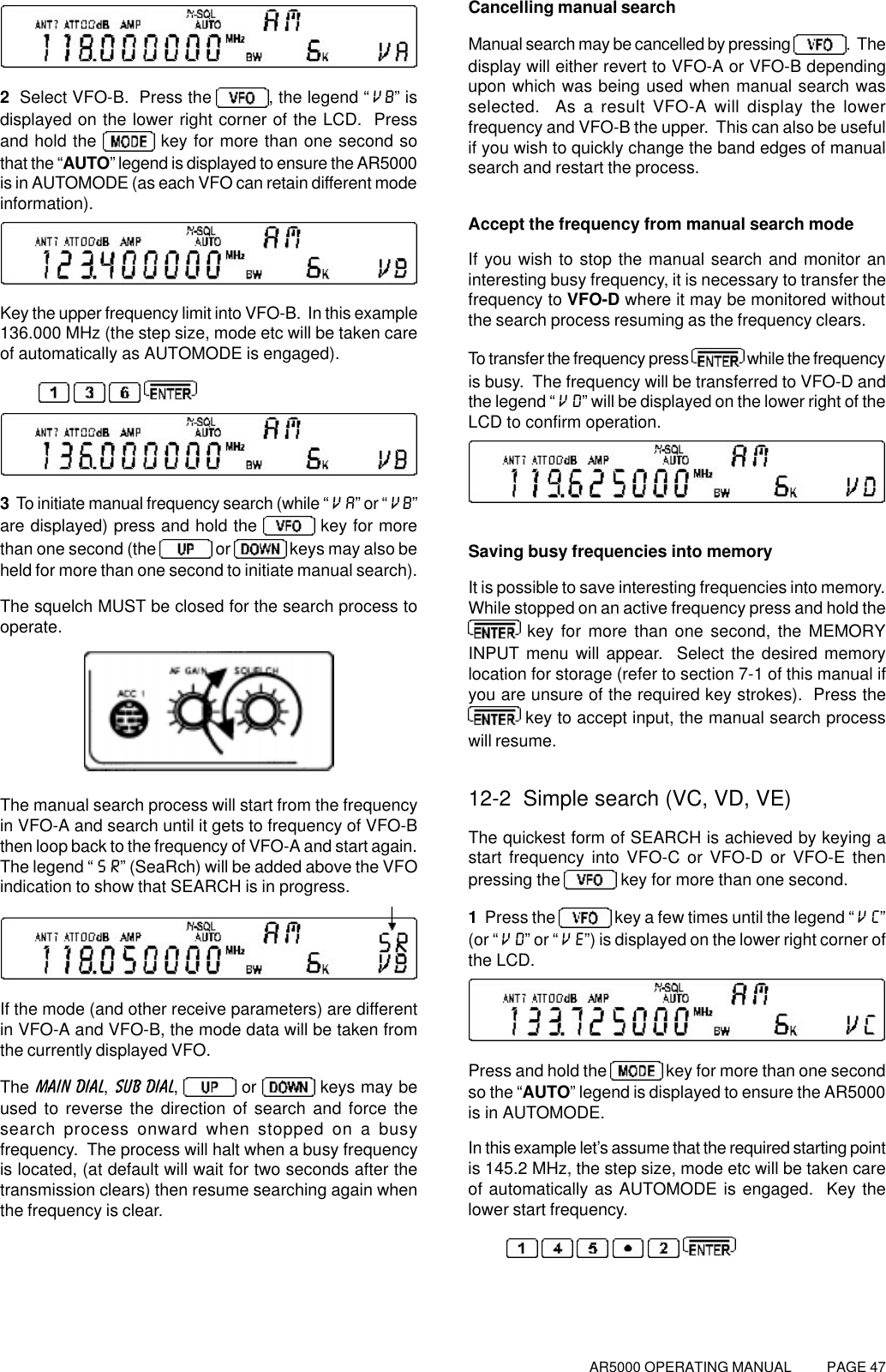 AR5000 OPERATING MANUAL          PAGE 472  Select VFO-B.  Press the , the legend “VB” isdisplayed on the lower right corner of the LCD.  Pressand hold the   key for more than one second sothat the “AUTO” legend is displayed to ensure the AR5000is in AUTOMODE (as each VFO can retain different modeinformation).Key the upper frequency limit into VFO-B.  In this example136.000 MHz (the step size, mode etc will be taken careof automatically as AUTOMODE is engaged).   3  To initiate manual frequency search (while “VA” or “VB”are displayed) press and hold the   key for morethan one second (the   or   keys may also beheld for more than one second to initiate manual search).The squelch MUST be closed for the search process tooperate.The manual search process will start from the frequencyin VFO-A and search until it gets to frequency of VFO-Bthen loop back to the frequency of VFO-A and start again.The legend “SR” (SeaRch) will be added above the VFOindication to show that SEARCH is in progress.If the mode (and other receive parameters) are differentin VFO-A and VFO-B, the mode data will be taken fromthe currently displayed VFO.The MAIN DIAL, SUB DIAL,   or   keys may beused to reverse the direction of search and force thesearch process onward when stopped on a busyfrequency.  The process will halt when a busy frequencyis located, (at default will wait for two seconds after thetransmission clears) then resume searching again whenthe frequency is clear.Cancelling manual searchManual search may be cancelled by pressing  .  Thedisplay will either revert to VFO-A or VFO-B dependingupon which was being used when manual search wasselected.  As a result VFO-A will display the lowerfrequency and VFO-B the upper.  This can also be usefulif you wish to quickly change the band edges of manualsearch and restart the process.Accept the frequency from manual search modeIf you wish to stop the manual search and monitor aninteresting busy frequency, it is necessary to transfer thefrequency to VFO-D where it may be monitored withoutthe search process resuming as the frequency clears.To transfer the frequency press   while the frequencyis busy.  The frequency will be transferred to VFO-D andthe legend “VD” will be displayed on the lower right of theLCD to confirm operation.Saving busy frequencies into memoryIt is possible to save interesting frequencies into memory.While stopped on an active frequency press and hold the key for more than one second, the MEMORYINPUT menu will appear.  Select the desired memorylocation for storage (refer to section 7-1 of this manual ifyou are unsure of the required key strokes).  Press the key to accept input, the manual search processwill resume.12-2  Simple search (VC, VD, VE)The quickest form of SEARCH is achieved by keying astart frequency into VFO-C or VFO-D or VFO-E thenpressing the   key for more than one second.1  Press the   key a few times until the legend “VC”(or “VD” or “VE”) is displayed on the lower right corner ofthe LCD.Press and hold the   key for more than one secondso the “AUTO” legend is displayed to ensure the AR5000is in AUTOMODE.In this example let’s assume that the required starting pointis 145.2 MHz, the step size, mode etc will be taken careof automatically as AUTOMODE is engaged.  Key thelower start frequency.     