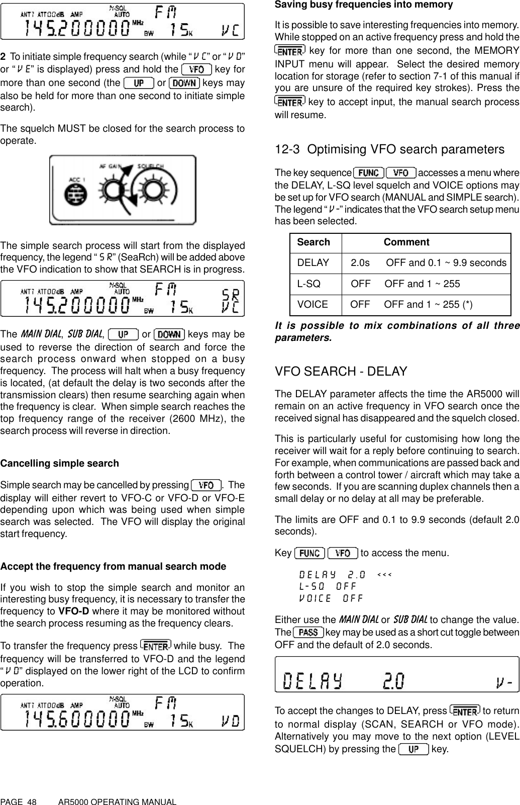 PAGE  48          AR5000 OPERATING MANUAL2  To initiate simple frequency search (while “VC” or “VD”or “VE” is displayed) press and hold the   key formore than one second (the  or   keys mayalso be held for more than one second to initiate simplesearch).The squelch MUST be closed for the search process tooperate.The simple search process will start from the displayedfrequency, the legend “SR” (SeaRch) will be added abovethe VFO indication to show that SEARCH is in progress.The MAIN DIAL, SUB DIAL,   or   keys may beused to reverse the direction of search and force thesearch process onward when stopped on a busyfrequency.  The process will halt when a busy frequencyis located, (at default the delay is two seconds after thetransmission clears) then resume searching again whenthe frequency is clear.  When simple search reaches thetop frequency range of the receiver (2600 MHz), thesearch process will reverse in direction.Cancelling simple searchSimple search may be cancelled by pressing  .  Thedisplay will either revert to VFO-C or VFO-D or VFO-Edepending upon which was being used when simplesearch was selected.  The VFO will display the originalstart frequency.Accept the frequency from manual search modeIf you wish to stop the simple search and monitor aninteresting busy frequency, it is necessary to transfer thefrequency to VFO-D where it may be monitored withoutthe search process resuming as the frequency clears.To transfer the frequency press   while busy.  Thefrequency will be transferred to VFO-D and the legend“VD” displayed on the lower right of the LCD to confirmoperation.Saving busy frequencies into memoryIt is possible to save interesting frequencies into memory.While stopped on an active frequency press and hold the key for more than one second, the MEMORYINPUT menu will appear.  Select the desired memorylocation for storage (refer to section 7-1 of this manual ifyou are unsure of the required key strokes). Press the key to accept input, the manual search processwill resume.12-3  Optimising VFO search parametersThe key sequence    accesses a menu wherethe DELAY, L-SQ level squelch and VOICE options maybe set up for VFO search (MANUAL and SIMPLE search).The legend “V-” indicates that the VFO search setup menuhas been selected.Search     CommentDELAY        2.0s      OFF and 0.1 ~ 9.9 secondsL-SQ           OFF     OFF and 1 ~ 255VOICE        OFF     OFF and 1 ~ 255 (*)It is possible to mix combinations of all threeparameters.VFO SEARCH - DELAYThe DELAY parameter affects the time the AR5000 willremain on an active frequency in VFO search once thereceived signal has disappeared and the squelch closed.This is particularly useful for customising how long thereceiver will wait for a reply before continuing to search.For example, when communications are passed back andforth between a control tower / aircraft which may take afew seconds.  If you are scanning duplex channels then asmall delay or no delay at all may be preferable.The limits are OFF and 0.1 to 9.9 seconds (default 2.0seconds).Key   to access the menu.DELAY  2.0  &lt;&lt;&lt;L-SQ  OFFVOICE  OFFEither use the MAIN DIAL or SUB DIAL to change the value.The   key may be used as a short cut toggle betweenOFF and the default of 2.0 seconds.To accept the changes to DELAY, press   to returnto normal display (SCAN, SEARCH or VFO mode).Alternatively you may move to the next option (LEVELSQUELCH) by pressing the   key.