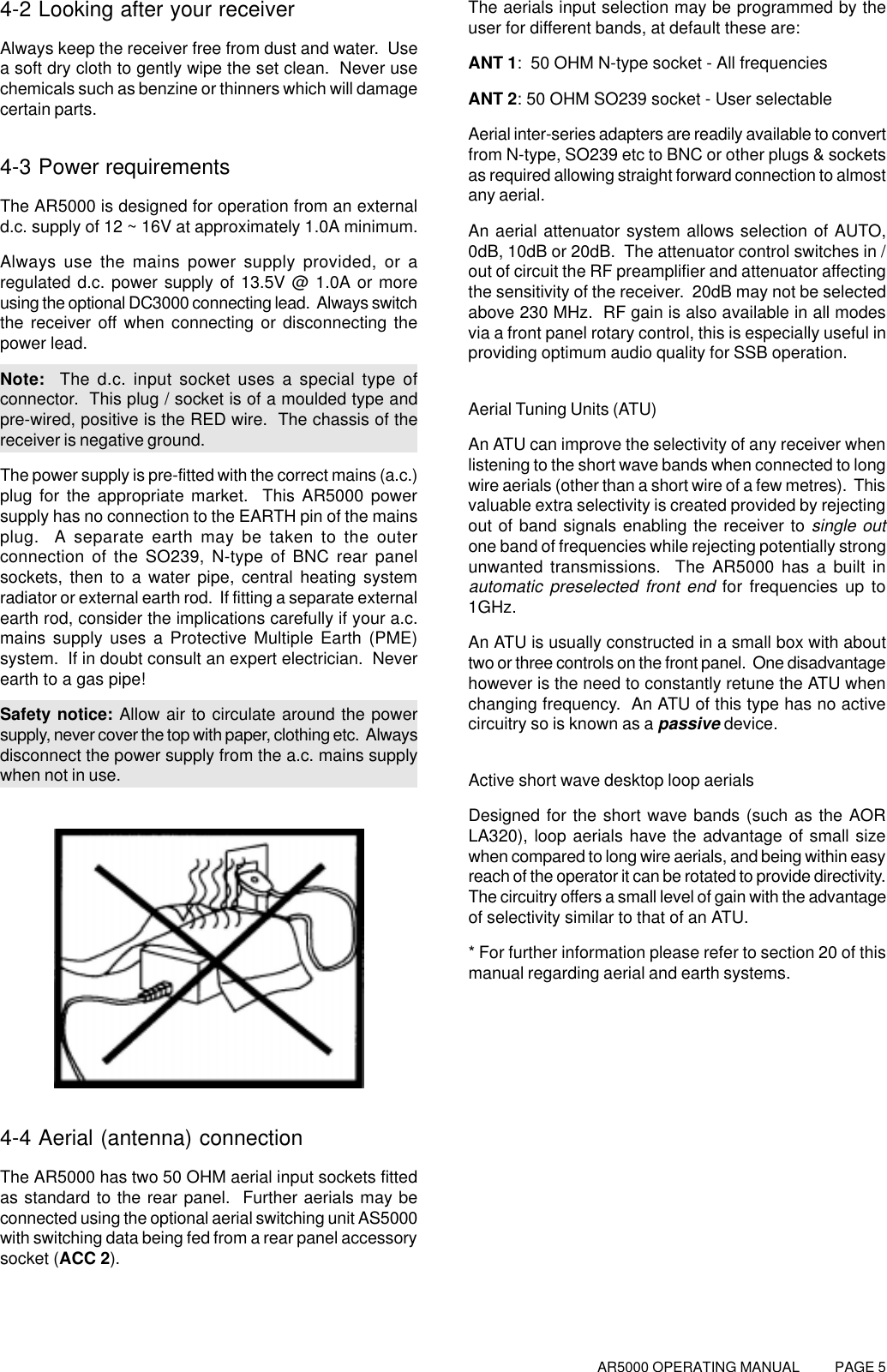 AR5000 OPERATING MANUAL          PAGE 54-2 Looking after your receiverAlways keep the receiver free from dust and water.  Usea soft dry cloth to gently wipe the set clean.  Never usechemicals such as benzine or thinners which will damagecertain parts.4-3 Power requirementsThe AR5000 is designed for operation from an externald.c. supply of 12 ~ 16V at approximately 1.0A minimum.Always use the mains power supply provided, or aregulated d.c. power supply of 13.5V @ 1.0A or moreusing the optional DC3000 connecting lead.  Always switchthe receiver off when connecting or disconnecting thepower lead.Note:  The d.c. input socket uses a special type ofconnector.  This plug / socket is of a moulded type andpre-wired, positive is the RED wire.  The chassis of thereceiver is negative ground.The power supply is pre-fitted with the correct mains (a.c.)plug for the appropriate market.  This AR5000 powersupply has no connection to the EARTH pin of the mainsplug.  A separate earth may be taken to the outerconnection of the SO239, N-type of BNC rear panelsockets, then to a water pipe, central heating systemradiator or external earth rod.  If fitting a separate externalearth rod, consider the implications carefully if your a.c.mains supply uses a Protective Multiple Earth (PME)system.  If in doubt consult an expert electrician.  Neverearth to a gas pipe!Safety notice: Allow air to circulate around the powersupply, never cover the top with paper, clothing etc.  Alwaysdisconnect the power supply from the a.c. mains supplywhen not in use.4-4 Aerial (antenna) connectionThe AR5000 has two 50 OHM aerial input sockets fittedas standard to the rear panel.  Further aerials may beconnected using the optional aerial switching unit AS5000with switching data being fed from a rear panel accessorysocket (ACC 2).The aerials input selection may be programmed by theuser for different bands, at default these are:ANT 1:  50 OHM N-type socket - All frequenciesANT 2: 50 OHM SO239 socket - User selectableAerial inter-series adapters are readily available to convertfrom N-type, SO239 etc to BNC or other plugs &amp; socketsas required allowing straight forward connection to almostany aerial.An aerial attenuator system allows selection of AUTO,0dB, 10dB or 20dB.  The attenuator control switches in /out of circuit the RF preamplifier and attenuator affectingthe sensitivity of the receiver.  20dB may not be selectedabove 230 MHz.  RF gain is also available in all modesvia a front panel rotary control, this is especially useful inproviding optimum audio quality for SSB operation.Aerial Tuning Units (ATU)An ATU can improve the selectivity of any receiver whenlistening to the short wave bands when connected to longwire aerials (other than a short wire of a few metres).  Thisvaluable extra selectivity is created provided by rejectingout of band signals enabling the receiver to single outone band of frequencies while rejecting potentially strongunwanted transmissions.  The AR5000 has a built inautomatic preselected front end for frequencies up to1GHz.An ATU is usually constructed in a small box with abouttwo or three controls on the front panel.  One disadvantagehowever is the need to constantly retune the ATU whenchanging frequency.  An ATU of this type has no activecircuitry so is known as a passive device.Active short wave desktop loop aerialsDesigned for the short wave bands (such as the AORLA320), loop aerials have the advantage of small sizewhen compared to long wire aerials, and being within easyreach of the operator it can be rotated to provide directivity.The circuitry offers a small level of gain with the advantageof selectivity similar to that of an ATU.* For further information please refer to section 20 of thismanual regarding aerial and earth systems.