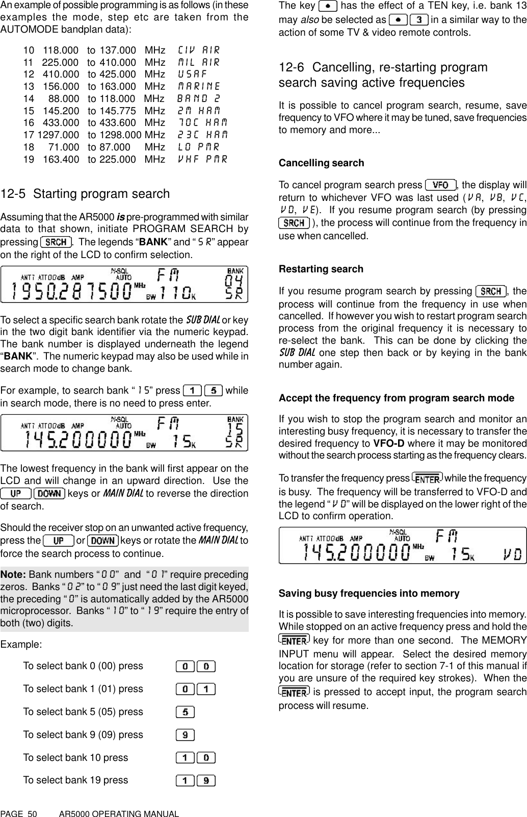 PAGE  50          AR5000 OPERATING MANUALAn example of possible programming is as follows (in theseexamples the mode, step etc are taken from theAUTOMODE bandplan data):10   118.000   to 137.000   MHz CIV AIR11   225.000   to 410.000   MHz MIL AIR12   410.000   to 425.000   MHz USAF13   156.000   to 163.000   MHz MARINE14     88.000   to 118.000   MHz BAND 215   145.200   to 145.775   MHz 2M HAM16   433.000   to 433.600   MHz 70C HAM17 1297.000   to 1298.000 MHz 23C HAM18     71.000   to 87.000     MHz LO PMR19   163.400   to 225.000   MHz VHF PMR12-5  Starting program searchAssuming that the AR5000 is pre-programmed with similardata to that shown, initiate PROGRAM SEARCH bypressing .  The legends “BANK” and “SR” appearon the right of the LCD to confirm selection.To select a specific search bank rotate the SUB DIAL or keyin the two digit bank identifier via the numeric keypad.The bank number is displayed underneath the legend“BANK”.  The numeric keypad may also be used while insearch mode to change bank.For example, to search bank “15” press     whilein search mode, there is no need to press enter.The lowest frequency in the bank will first appear on theLCD and will change in an upward direction.  Use the   keys or MAIN DIAL to reverse the directionof search.Should the receiver stop on an unwanted active frequency,press the   or   keys or rotate the MAIN DIAL toforce the search process to continue.Note: Bank numbers “00”  and  “01” require precedingzeros.  Banks “02” to “09” just need the last digit keyed,the preceding “0” is automatically added by the AR5000microprocessor.  Banks “10” to “19” require the entry ofboth (two) digits.Example:To select bank 0 (00) press  To select bank 1 (01) press  To select bank 5 (05) pressTo select bank 9 (09) pressTo select bank 10 press  To select bank 19 press  The key   has the effect of a TEN key, i.e. bank 13may also be selected as    in a similar way to theaction of some TV &amp; video remote controls.12-6  Cancelling, re-starting programsearch saving active frequenciesIt is possible to cancel program search, resume, savefrequency to VFO where it may be tuned, save frequenciesto memory and more...Cancelling searchTo cancel program search press , the display willreturn to whichever VFO was last used (VA, VB, VC,VD, VE).  If you resume program search (by pressing ), the process will continue from the frequency inuse when cancelled.Restarting searchIf you resume program search by pressing  , theprocess will continue from the frequency in use whencancelled.  If however you wish to restart program searchprocess from the original frequency it is necessary tore-select the bank.  This can be done by clicking theSUB DIAL one step then back or by keying in the banknumber again.Accept the frequency from program search modeIf you wish to stop the program search and monitor aninteresting busy frequency, it is necessary to transfer thedesired frequency to VFO-D where it may be monitoredwithout the search process starting as the frequency clears.To transfer the frequency press   while the frequencyis busy.  The frequency will be transferred to VFO-D andthe legend “VD” will be displayed on the lower right of theLCD to confirm operation.Saving busy frequencies into memoryIt is possible to save interesting frequencies into memory.While stopped on an active frequency press and hold the key for more than one second.  The MEMORYINPUT menu will appear.  Select the desired memorylocation for storage (refer to section 7-1 of this manual ifyou are unsure of the required key strokes).  When the is pressed to accept input, the program searchprocess will resume.