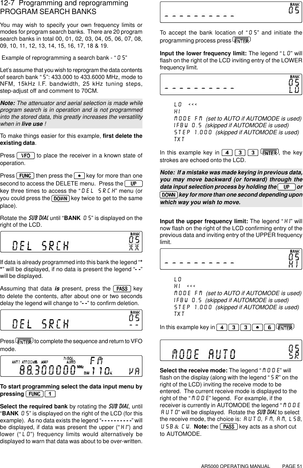 AR5000 OPERATING MANUAL          PAGE 5112-7  Programming and reprogrammingPROGRAM SEARCH BANKSYou may wish to specify your own frequency limits ormodes for program search banks.  There are 20 programsearch banks in total 00, 01, 02, 03, 04, 05, 06, 07, 08,09, 10, 11, 12, 13, 14, 15, 16, 17, 18 &amp; 19. Example of reprogramming a search bank - “05”Let’s assume that you wish to reprogram the data contentsof search bank “5”: 433.000 to 433.6000 MHz, mode toNFM, 15kHz I.F. bandwidth, 25 kHz tuning steps,step-adjust off and comment to 70CM.Note: The attenuator and aerial selection is made whileprogram search is in operation and is not programmedinto the stored data, this greatly increases the versatilitywhen in live use !To make things easier for this example, first delete theexisting data.Press   to place the receiver in a known state ofoperation.Press   then press the   key for more than onesecond to access the DELETE menu.  Press the key three times to access the “DEL SRCH” menu (oryou could press the   key twice to get to the sameplace).Rotate the SUB DIAL until “BANK 05” is displayed on theright of the LCD.If data is already programmed into this bank the legend “**” will be displayed, if no data is present the legend “- -”will be displayed.Assuming that data is present, press the   keyto delete the contents, after about one or two secondsdelay the legend will change to “- -” to confirm deletion.Press   to complete the sequence and return to VFOmode.To start programming select the data input menu bypressing  Select the required bank by rotating the SUB DIAL, until“BANK 05” is displayed on the right of the LCD (for thisexample).  As no data exists the legend “- - - - - - - - - -” willbe displayed, if data was present the upper (“HI”) andlower (“LO”) frequency limits would alternatively bedisplayed to warn that data was about to be over-written.To accept the bank location of “05” and initiate theprogramming process press Input the lower frequency limit: The legend “LO” willflash on the right of the LCD inviting entry of the LOWERfrequency limit.LO  &lt;&lt;&lt;HIMODE FM  (set to AUTO if AUTOMODE is used)IFBW 0.5  (skipped if AUTOMODE is used)STEP 1.000  (skipped if AUTOMODE is used)TXTIn this example key in      , the keystrokes are echoed onto the LCD.Note:  If a mistake was made keying in previous data,you may move backward (or forward) through thedata input selection process by holding the   or key for more than one second depending uponwhich way you wish to move.Input the upper frequency limit: The legend “HI” willnow flash on the right of the LCD confirming entry of theprevious data and inviting entry of the UPPER frequencylimit.LOHI  &lt;&lt;&lt;MODE FM  (set to AUTO if AUTOMODE is used)IFBW 0.5  (skipped if AUTOMODE is used)STEP 1.000  (skipped if AUTOMODE is used)TXTIn this example key in       Select the receive mode: The legend “MODE” willflash on the display (along with the legend “SR” on theright of the LCD) inviting the receive mode to beentered.  The current receive mode is displayed to theright of the “MODE” legend.  For example, if thereceiver is currently in AUTOMODE the legend “MODEAUTO” will be displayed.  Rotate the SUB DIAL to selectthe receive mode, the choice is: AUTO, FM, AM, LSB,USB &amp; CW.  Note: the  key acts as a short cutto AUTOMODE.