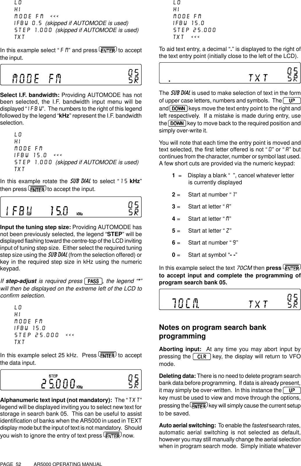 PAGE  52          AR5000 OPERATING MANUALLOHIMODE FM  &lt;&lt;&lt;IFBW 0.5  (skipped if AUTOMODE is used)STEP 1.000  (skipped if AUTOMODE is used)TXTIn this example select “FM” and press   to acceptthe input.Select I.F. bandwidth: Providing AUTOMODE has notbeen selected, the I.F. bandwidth input menu will bedisplayed “IFBW”.  The numbers to the right of this legendfollowed by the legend “kHz” represent the I.F. bandwidthselection.LOHIMODE FMIFBW 15.0  &lt;&lt;&lt;STEP 1.000  (skipped if AUTOMODE is used)TXTIn this example rotate the SUB DIAL to select “15 kHz”then press   to accept the input.Input the tuning step size: Providing AUTOMODE hasnot been previously selected, the legend “STEP” will bedisplayed flashing toward the centre-top of the LCD invitinginput of tuning step size.  Either select the required tuningstep size using the SUB DIAL (from the selection offered) orkey in the required step size in kHz using the numerickeypad.If step-adjust is required press , the legend “*”will then be displayed on the extreme left of the LCD toconfirm selection.LOHIMODE FMIFBW 15.0STEP 25.000  &lt;&lt;&lt;TXTIn this example select 25 kHz.  Press   to acceptthe data input.Alphanumeric text input (not mandatory):  The “TXT”legend will be displayed inviting you to select new text forstorage in search bank 05.  This can be useful to assistidentification of banks when the AR5000 in used in TEXTdisplay mode but the input of text is not mandatory.  Shouldyou wish to ignore the entry of text press   now.LOHIMODE FMIFBW 15.0STEP 25.000TXT  &lt;&lt;&lt;To aid text entry, a decimal “.” is displayed to the right ofthe text entry point (initially close to the left of the LCD).The SUB DIAL is used to make selection of text in the formof upper case letters, numbers and symbols.  The and   keys move the text entry point to the right andleft respectively.  If a mistake is made during entry, usethe   key to move back to the required position andsimply over-write it.You will note that each time the entry point is moved andtext selected, the first letter offered is not “0” or “A” butcontinues from the character, number or symbol last used.A few short cuts are provided via the numeric keypad:1  =    Display a blank “  ”, cancel whatever letter                   is currently displayed2 =     Start at number “1”3 =     Start at letter “A”4 =     Start at letter “M”5 =     Start at letter “Z”6 =     Start at number “9”0 =     Start at symbol “- -”In this example select the text 70CM then press to accept input and complete the programming ofprogram search bank 05.Notes on program search bankprogrammingAborting input:  At any time you may abort input bypressing the   key, the display will return to VFOmode.Deleting data: There is no need to delete program searchbank data before programming.  If data is already present,it may simply be over-written.  In this instance the key must be used to view and move through the options,pressing the   key will simply cause the current setupto be saved.Auto aerial switching:  To enable the fastest search rates,automatic aerial switching is not selected as default,however you may still manually change the aerial selectionwhen in program search mode.  Simply initiate whatever