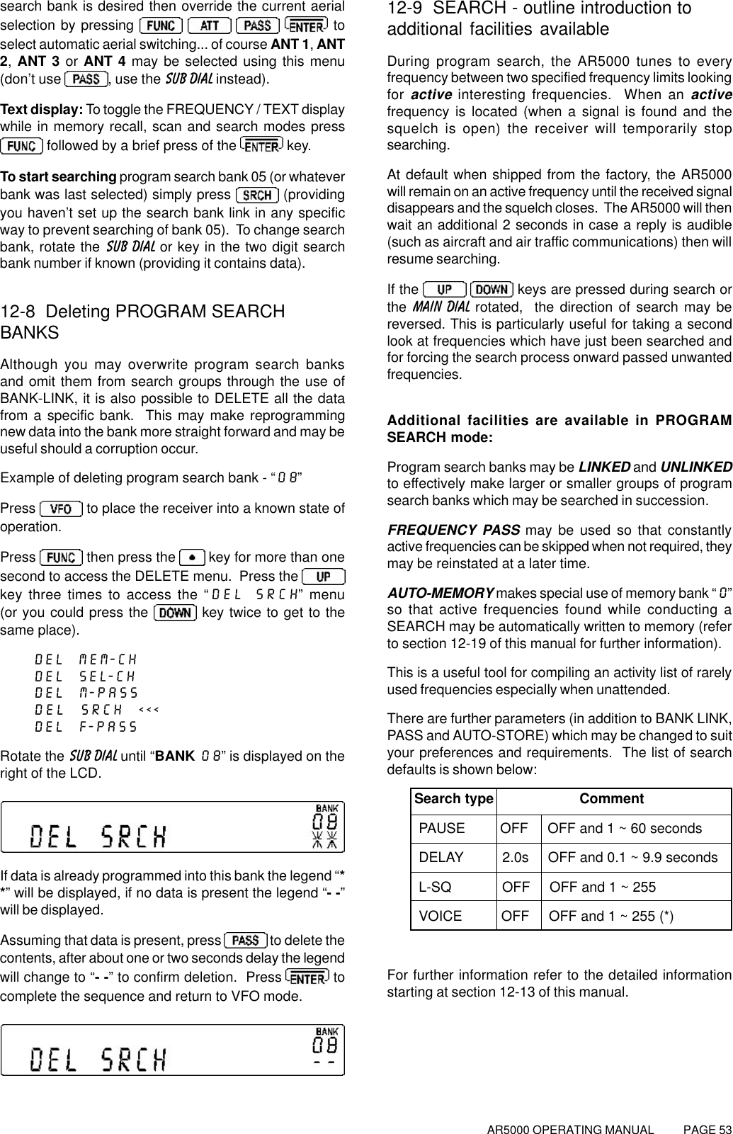 AR5000 OPERATING MANUAL          PAGE 53search bank is desired then override the current aerialselection by pressing         toselect automatic aerial switching... of course ANT 1, ANT2, ANT 3 or ANT 4 may be selected using this menu(don’t use  , use the SUB DIAL instead).Text display: To toggle the FREQUENCY / TEXT displaywhile in memory recall, scan and search modes press followed by a brief press of the   key.To start searching program search bank 05 (or whateverbank was last selected) simply press   (providingyou haven’t set up the search bank link in any specificway to prevent searching of bank 05).  To change searchbank, rotate the SUB DIAL or key in the two digit searchbank number if known (providing it contains data).12-8  Deleting PROGRAM SEARCHBANKSAlthough you may overwrite program search banksand omit them from search groups through the use ofBANK-LINK, it is also possible to DELETE all the datafrom a specific bank.  This may make reprogrammingnew data into the bank more straight forward and may beuseful should a corruption occur.Example of deleting program search bank - “08”Press   to place the receiver into a known state ofoperation.Press   then press the   key for more than onesecond to access the DELETE menu.  Press the key three times to access the “DEL SRCH” menu(or you could press the   key twice to get to thesame place).DEL  MEM-CHDEL  SEL-CHDEL  M-PASSDEL  SRCH  &lt;&lt;&lt;DEL  F-PASSRotate the SUB DIAL until “BANK 08” is displayed on theright of the LCD.If data is already programmed into this bank the legend “**” will be displayed, if no data is present the legend “- -”will be displayed.Assuming that data is present, press   to delete thecontents, after about one or two seconds delay the legendwill change to “- -” to confirm deletion.  Press   tocomplete the sequence and return to VFO mode.12-9  SEARCH - outline introduction toadditional facilities availableDuring program search, the AR5000 tunes to everyfrequency between two specified frequency limits lookingfor active interesting frequencies.  When an activefrequency is located (when a signal is found and thesquelch is open) the receiver will temporarily stopsearching.At default when shipped from the factory, the AR5000will remain on an active frequency until the received signaldisappears and the squelch closes.  The AR5000 will thenwait an additional 2 seconds in case a reply is audible(such as aircraft and air traffic communications) then willresume searching.If the     keys are pressed during search orthe MAIN DIAL rotated,  the direction of search may bereversed. This is particularly useful for taking a secondlook at frequencies which have just been searched andfor forcing the search process onward passed unwantedfrequencies.Additional facilities are available in PROGRAMSEARCH mode:Program search banks may be LINKED and UNLINKEDto effectively make larger or smaller groups of programsearch banks which may be searched in succession.FREQUENCY PASS may be used so that constantlyactive frequencies can be skipped when not required, theymay be reinstated at a later time.AUTO-MEMORY makes special use of memory bank “0”so that active frequencies found while conducting aSEARCH may be automatically written to memory (referto section 12-19 of this manual for further information).This is a useful tool for compiling an activity list of rarelyused frequencies especially when unattended.There are further parameters (in addition to BANK LINK,PASS and AUTO-STORE) which may be changed to suityour preferences and requirements.  The list of searchdefaults is shown below:       Search type               CommentPAUSE         OFF     OFF and 1 ~ 60 secondsDELAY          2.0s     OFF and 0.1 ~ 9.9 secondsL-SQ             OFF     OFF and 1 ~ 255VOICE          OFF     OFF and 1 ~ 255 (*)For further information refer to the detailed informationstarting at section 12-13 of this manual.