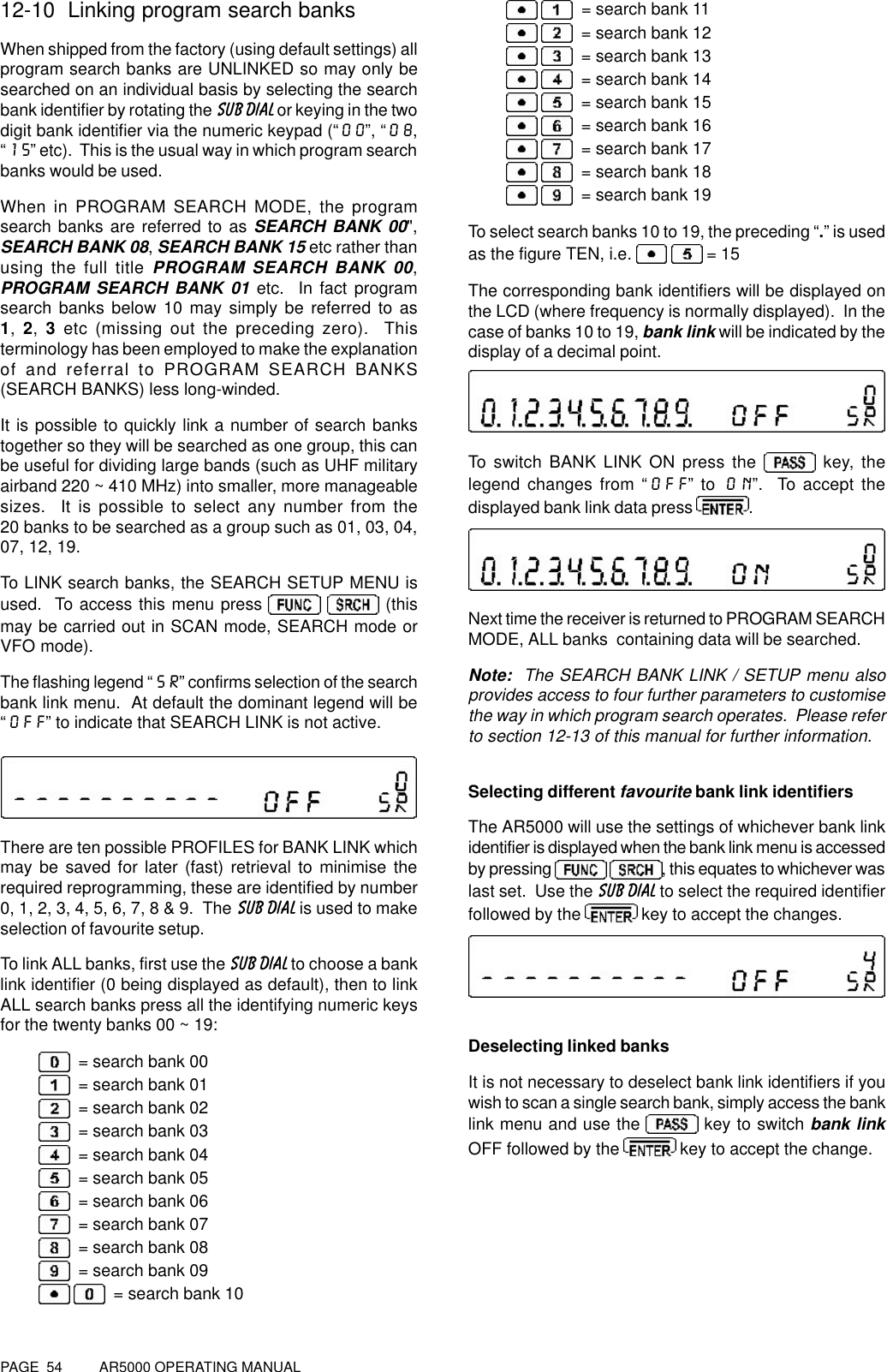 PAGE  54          AR5000 OPERATING MANUAL12-10  Linking program search banksWhen shipped from the factory (using default settings) allprogram search banks are UNLINKED so may only besearched on an individual basis by selecting the searchbank identifier by rotating the SUB DIAL or keying in the twodigit bank identifier via the numeric keypad (“00”, “08,“15” etc).  This is the usual way in which program searchbanks would be used.When in PROGRAM SEARCH MODE, the programsearch banks are referred to as SEARCH BANK 00&quot;,SEARCH BANK 08, SEARCH BANK 15 etc rather thanusing the full title PROGRAM SEARCH BANK 00,PROGRAM SEARCH BANK 01 etc.  In fact programsearch banks below 10 may simply be referred to as1, 2,  3 etc (missing out the preceding zero).  Thisterminology has been employed to make the explanationof and referral to PROGRAM SEARCH BANKS(SEARCH BANKS) less long-winded.It is possible to quickly link a number of search bankstogether so they will be searched as one group, this canbe useful for dividing large bands (such as UHF militaryairband 220 ~ 410 MHz) into smaller, more manageablesizes.  It is possible to select any number from the20 banks to be searched as a group such as 01, 03, 04,07, 12, 19.To LINK search banks, the SEARCH SETUP MENU isused.  To access this menu press     (thismay be carried out in SCAN mode, SEARCH mode orVFO mode).The flashing legend “SR” confirms selection of the searchbank link menu.  At default the dominant legend will be“OFF” to indicate that SEARCH LINK is not active.There are ten possible PROFILES for BANK LINK whichmay be saved for later (fast) retrieval to minimise therequired reprogramming, these are identified by number0, 1, 2, 3, 4, 5, 6, 7, 8 &amp; 9.  The SUB DIAL is used to makeselection of favourite setup.To link ALL banks, first use the SUB DIAL to choose a banklink identifier (0 being displayed as default), then to linkALL search banks press all the identifying numeric keysfor the twenty banks 00 ~ 19:  = search bank 00  = search bank 01  = search bank 02  = search bank 03  = search bank 04  = search bank 05  = search bank 06  = search bank 07  = search bank 08  = search bank 09    = search bank 10   = search bank 11   = search bank 12   = search bank 13   = search bank 14   = search bank 15   = search bank 16   = search bank 17   = search bank 18   = search bank 19To select search banks 10 to 19, the preceding “.” is usedas the figure TEN, i.e.    = 15The corresponding bank identifiers will be displayed onthe LCD (where frequency is normally displayed).  In thecase of banks 10 to 19, bank link will be indicated by thedisplay of a decimal point.To switch BANK LINK ON press the   key, thelegend changes from “OFF” to ON”.  To accept thedisplayed bank link data press .Next time the receiver is returned to PROGRAM SEARCHMODE, ALL banks  containing data will be searched.Note:  The SEARCH BANK LINK / SETUP menu alsoprovides access to four further parameters to customisethe way in which program search operates.  Please referto section 12-13 of this manual for further information.Selecting different favourite bank link identifiersThe AR5000 will use the settings of whichever bank linkidentifier is displayed when the bank link menu is accessedby pressing  , this equates to whichever waslast set.  Use the SUB DIAL to select the required identifierfollowed by the   key to accept the changes.Deselecting linked banksIt is not necessary to deselect bank link identifiers if youwish to scan a single search bank, simply access the banklink menu and use the   key to switch bank linkOFF followed by the   key to accept the change.