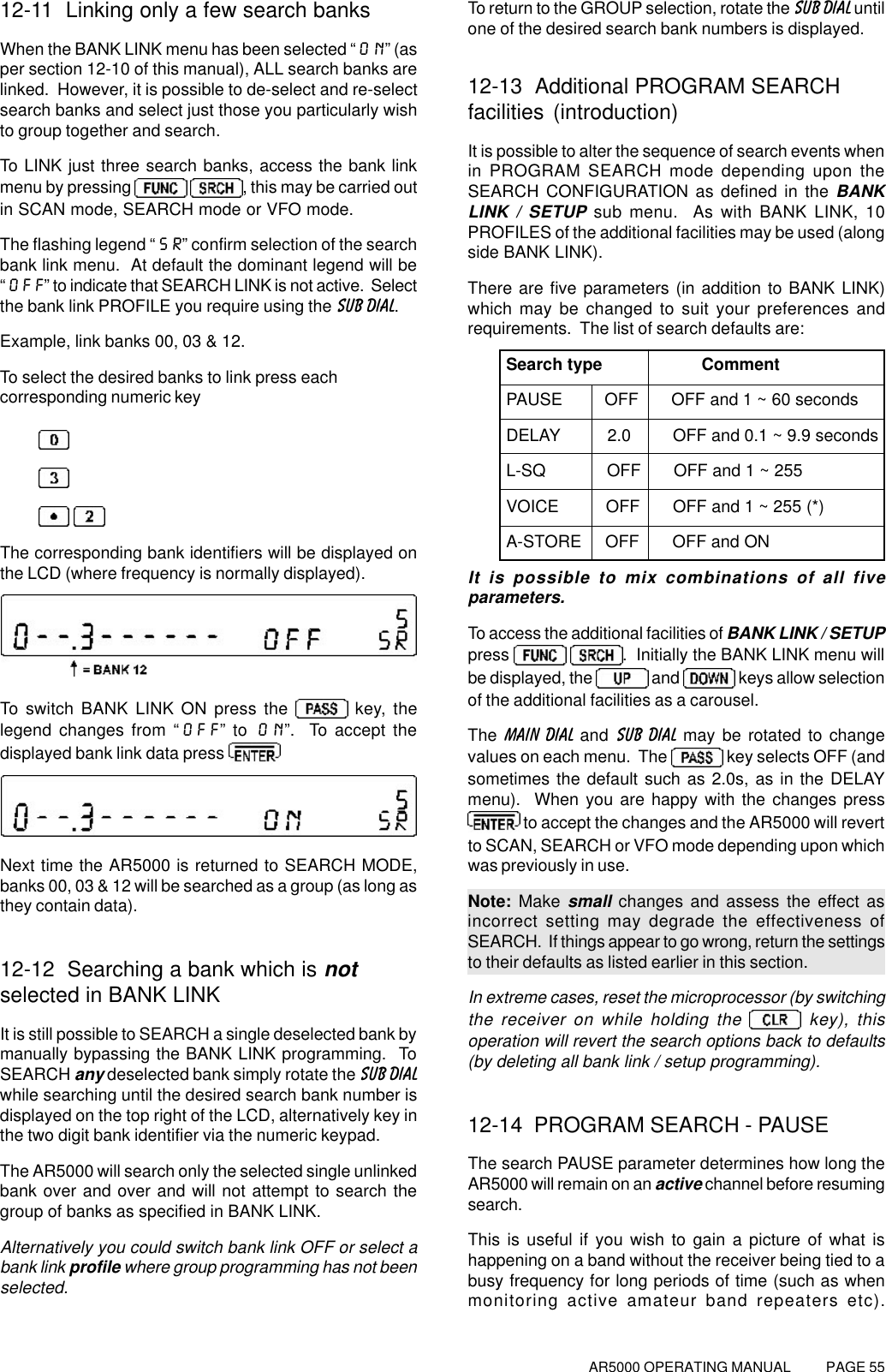 AR5000 OPERATING MANUAL          PAGE 5512-11  Linking only a few search banksWhen the BANK LINK menu has been selected “ON” (asper section 12-10 of this manual), ALL search banks arelinked.  However, it is possible to de-select and re-selectsearch banks and select just those you particularly wishto group together and search.To LINK just three search banks, access the bank linkmenu by pressing   , this may be carried outin SCAN mode, SEARCH mode or VFO mode.The flashing legend “SR” confirm selection of the searchbank link menu.  At default the dominant legend will be“OFF” to indicate that SEARCH LINK is not active.  Selectthe bank link PROFILE you require using the SUB DIAL.Example, link banks 00, 03 &amp; 12.To select the desired banks to link press eachcorresponding numeric key The corresponding bank identifiers will be displayed onthe LCD (where frequency is normally displayed).To switch BANK LINK ON press the   key, thelegend changes from “OFF” to ON”.  To accept thedisplayed bank link data press Next time the AR5000 is returned to SEARCH MODE,banks 00, 03 &amp; 12 will be searched as a group (as long asthey contain data).12-12  Searching a bank which is notselected in BANK LINKIt is still possible to SEARCH a single deselected bank bymanually bypassing the BANK LINK programming.  ToSEARCH any deselected bank simply rotate the SUB DIALwhile searching until the desired search bank number isdisplayed on the top right of the LCD, alternatively key inthe two digit bank identifier via the numeric keypad.The AR5000 will search only the selected single unlinkedbank over and over and will not attempt to search thegroup of banks as specified in BANK LINK.Alternatively you could switch bank link OFF or select abank link profile where group programming has not beenselected.To return to the GROUP selection, rotate the SUB DIAL untilone of the desired search bank numbers is displayed.12-13  Additional PROGRAM SEARCHfacilities (introduction)It is possible to alter the sequence of search events whenin PROGRAM SEARCH mode depending upon theSEARCH CONFIGURATION as defined in the BANKLINK / SETUP sub menu.  As with BANK LINK, 10PROFILES of the additional facilities may be used (alongside BANK LINK).There are five parameters (in addition to BANK LINK)which may be changed to suit your preferences andrequirements.  The list of search defaults are:Search type                     CommentPAUSE         OFF       OFF and 1 ~ 60 secondsDELAY          2.0         OFF and 0.1 ~ 9.9 secondsL-SQ             OFF       OFF and 1 ~ 255VOICE          OFF       OFF and 1 ~ 255 (*)A-STORE     OFF       OFF and ONIt is possible to mix combinations of all fiveparameters.To access the additional facilities of BANK LINK / SETUPpress   .  Initially the BANK LINK menu willbe displayed, the   and   keys allow selectionof the additional facilities as a carousel.The  MAIN DIAL and SUB DIAL may be rotated to changevalues on each menu.  The   key selects OFF (andsometimes the default such as 2.0s, as in the DELAYmenu).  When you are happy with the changes press to accept the changes and the AR5000 will revertto SCAN, SEARCH or VFO mode depending upon whichwas previously in use.Note: Make small changes and assess the effect asincorrect setting may degrade the effectiveness ofSEARCH.  If things appear to go wrong, return the settingsto their defaults as listed earlier in this section.In extreme cases, reset the microprocessor (by switchingthe receiver on while holding the   key), thisoperation will revert the search options back to defaults(by deleting all bank link / setup programming).12-14  PROGRAM SEARCH - PAUSEThe search PAUSE parameter determines how long theAR5000 will remain on an active channel before resumingsearch.This is useful if you wish to gain a picture of what ishappening on a band without the receiver being tied to abusy frequency for long periods of time (such as whenmonitoring active amateur band repeaters etc).