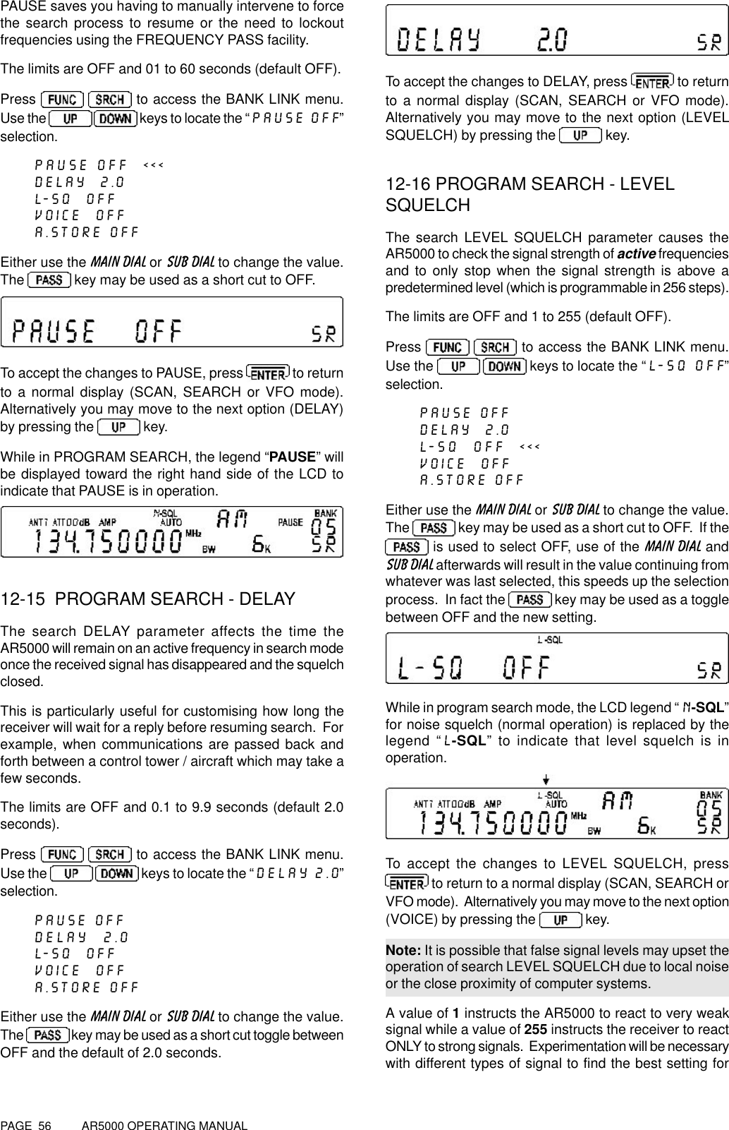 PAGE  56          AR5000 OPERATING MANUALPAUSE saves you having to manually intervene to forcethe search process to resume or the need to lockoutfrequencies using the FREQUENCY PASS facility.The limits are OFF and 01 to 60 seconds (default OFF).Press    to access the BANK LINK menu.Use the    keys to locate the “PAUSE OFF”selection.PAUSE OFF  &lt;&lt;&lt;DELAY  2.0L-SQ  OFFVOICE  OFFA.STORE OFFEither use the MAIN DIAL or SUB DIAL to change the value.The   key may be used as a short cut to OFF.To accept the changes to PAUSE, press   to returnto a normal display (SCAN, SEARCH or VFO mode).Alternatively you may move to the next option (DELAY)by pressing the   key.While in PROGRAM SEARCH, the legend “PAUSE” willbe displayed toward the right hand side of the LCD toindicate that PAUSE is in operation.12-15  PROGRAM SEARCH - DELAYThe search DELAY parameter affects the time theAR5000 will remain on an active frequency in search modeonce the received signal has disappeared and the squelchclosed.This is particularly useful for customising how long thereceiver will wait for a reply before resuming search.  Forexample, when communications are passed back andforth between a control tower / aircraft which may take afew seconds.The limits are OFF and 0.1 to 9.9 seconds (default 2.0seconds).Press    to access the BANK LINK menu.Use the    keys to locate the “DELAY 2.0”selection.PAUSE OFFDELAY  2.0L-SQ  OFFVOICE  OFFA.STORE OFFEither use the MAIN DIAL or SUB DIAL to change the value.The   key may be used as a short cut toggle betweenOFF and the default of 2.0 seconds.To accept the changes to DELAY, press   to returnto a normal display (SCAN, SEARCH or VFO mode).Alternatively you may move to the next option (LEVELSQUELCH) by pressing the   key.12-16 PROGRAM SEARCH - LEVELSQUELCHThe search LEVEL SQUELCH parameter causes theAR5000 to check the signal strength of active frequenciesand to only stop when the signal strength is above apredetermined level (which is programmable in 256 steps).The limits are OFF and 1 to 255 (default OFF).Press    to access the BANK LINK menu.Use the    keys to locate the “L-SQ OFF”selection.PAUSE OFFDELAY  2.0L-SQ  OFF  &lt;&lt;&lt;VOICE  OFFA.STORE OFFEither use the MAIN DIAL or SUB DIAL to change the value.The   key may be used as a short cut to OFF.  If the is used to select OFF, use of the MAIN DIAL andSUB DIAL afterwards will result in the value continuing fromwhatever was last selected, this speeds up the selectionprocess.  In fact the   key may be used as a togglebetween OFF and the new setting.While in program search mode, the LCD legend “N-SQL”for noise squelch (normal operation) is replaced by thelegend “L-SQL” to indicate that level squelch is inoperation.To accept the changes to LEVEL SQUELCH, press to return to a normal display (SCAN, SEARCH orVFO mode).  Alternatively you may move to the next option(VOICE) by pressing the   key.Note: It is possible that false signal levels may upset theoperation of search LEVEL SQUELCH due to local noiseor the close proximity of computer systems.A value of 1 instructs the AR5000 to react to very weaksignal while a value of 255 instructs the receiver to reactONLY to strong signals.  Experimentation will be necessarywith different types of signal to find the best setting for