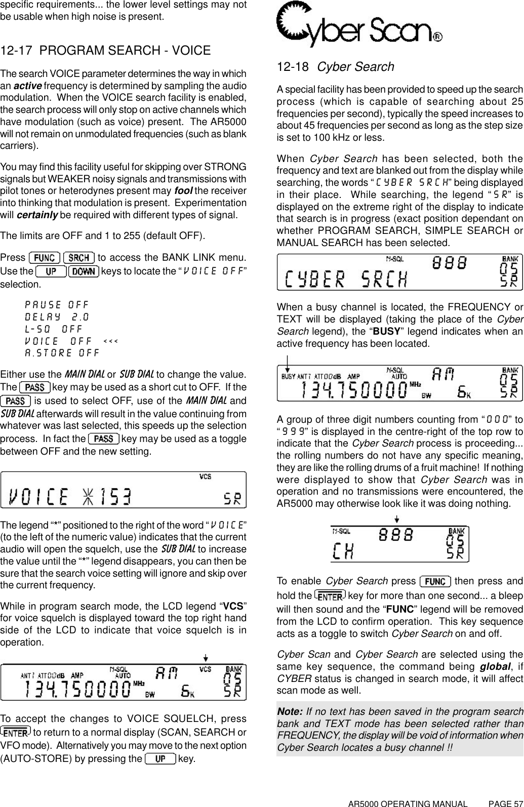 AR5000 OPERATING MANUAL          PAGE 57specific requirements... the lower level settings may notbe usable when high noise is present.12-17  PROGRAM SEARCH - VOICEThe search VOICE parameter determines the way in whichan active frequency is determined by sampling the audiomodulation.  When the VOICE search facility is enabled,the search process will only stop on active channels whichhave modulation (such as voice) present.  The AR5000will not remain on unmodulated frequencies (such as blankcarriers).You may find this facility useful for skipping over STRONGsignals but WEAKER noisy signals and transmissions withpilot tones or heterodynes present may fool the receiverinto thinking that modulation is present.  Experimentationwill certainly be required with different types of signal.The limits are OFF and 1 to 255 (default OFF).Press    to access the BANK LINK menu.Use the    keys to locate the “VOICE OFF”selection.PAUSE OFFDELAY  2.0L-SQ  OFFVOICE  OFF  &lt;&lt;&lt;A.STORE OFFEither use the MAIN DIAL or SUB DIAL to change the value.The   key may be used as a short cut to OFF.  If the is used to select OFF, use of the MAIN DIAL andSUB DIAL afterwards will result in the value continuing fromwhatever was last selected, this speeds up the selectionprocess.  In fact the   key may be used as a togglebetween OFF and the new setting.The legend “*” positioned to the right of the word “VOICE”(to the left of the numeric value) indicates that the currentaudio will open the squelch, use the SUB DIAL to increasethe value until the “*” legend disappears, you can then besure that the search voice setting will ignore and skip overthe current frequency.While in program search mode, the LCD legend “VCS”for voice squelch is displayed toward the top right handside of the LCD to indicate that voice squelch is inoperation.To accept the changes to VOICE SQUELCH, press to return to a normal display (SCAN, SEARCH orVFO mode).  Alternatively you may move to the next option(AUTO-STORE) by pressing the   key.12-18  Cyber SearchA special facility has been provided to speed up the searchprocess (which is capable of searching about 25frequencies per second), typically the speed increases toabout 45 frequencies per second as long as the step sizeis set to 100 kHz or less.When Cyber Search has been selected, both thefrequency and text are blanked out from the display whilesearching, the words “CYBER SRCH” being displayedin their place.  While searching, the legend “SR” isdisplayed on the extreme right of the display to indicatethat search is in progress (exact position dependant onwhether PROGRAM SEARCH, SIMPLE SEARCH orMANUAL SEARCH has been selected.When a busy channel is located, the FREQUENCY orTEXT will be displayed (taking the place of the CyberSearch legend), the “BUSY” legend indicates when anactive frequency has been located.A group of three digit numbers counting from “000” to“999” is displayed in the centre-right of the top row toindicate that the Cyber Search process is proceeding...the rolling numbers do not have any specific meaning,they are like the rolling drums of a fruit machine!  If nothingwere displayed to show that Cyber Search was inoperation and no transmissions were encountered, theAR5000 may otherwise look like it was doing nothing.To enable Cyber Search press   then press andhold the   key for more than one second... a bleepwill then sound and the “FUNC” legend will be removedfrom the LCD to confirm operation.  This key sequenceacts as a toggle to switch Cyber Search on and off.Cyber Scan and Cyber Search are selected using thesame key sequence, the command being global, ifCYBER status is changed in search mode, it will affectscan mode as well.Note: If no text has been saved in the program searchbank and TEXT mode has been selected rather thanFREQUENCY, the display will be void of information whenCyber Search locates a busy channel !!