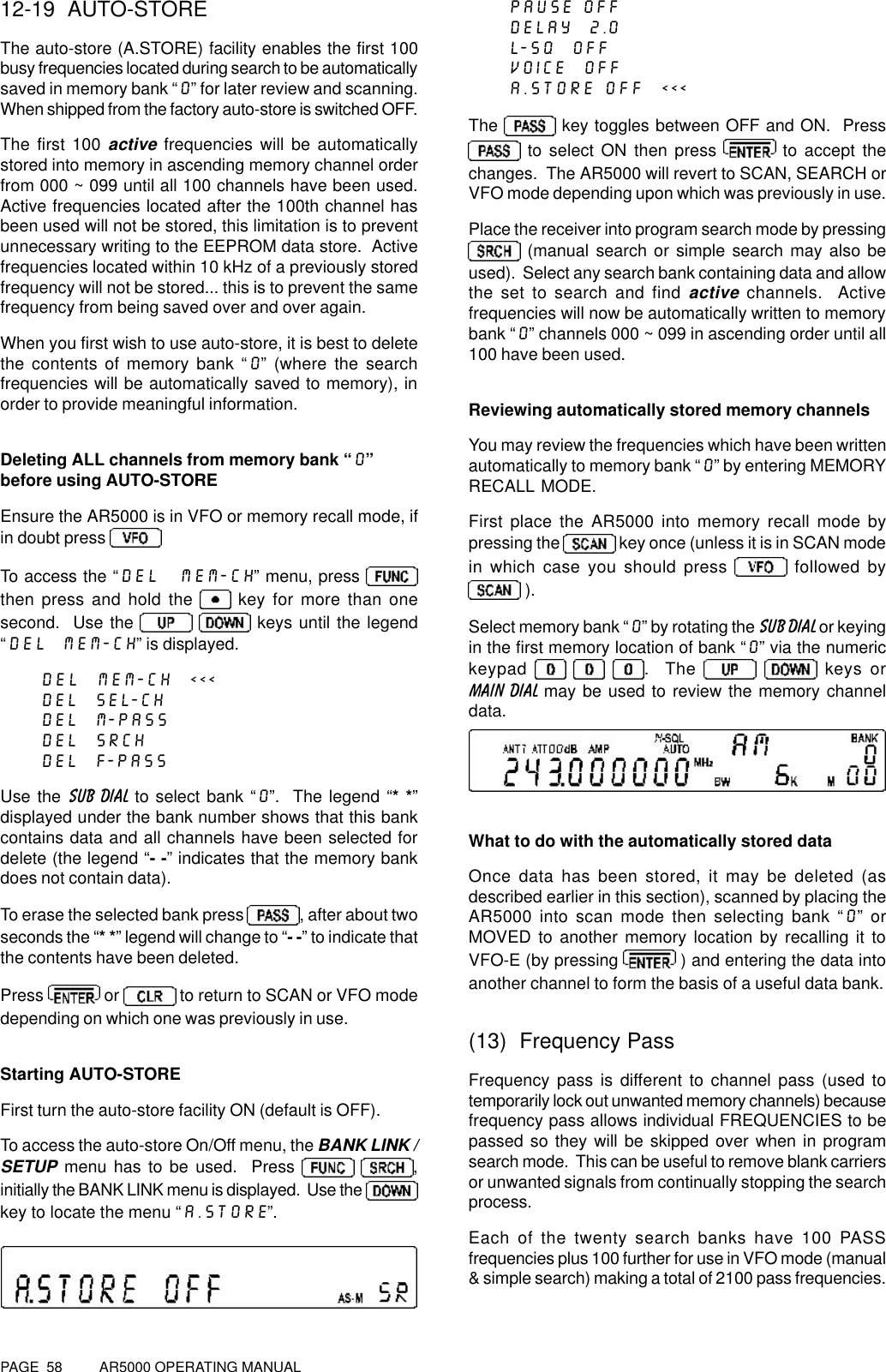 PAGE  58          AR5000 OPERATING MANUAL12-19  AUTO-STOREThe auto-store (A.STORE) facility enables the first 100busy frequencies located during search to be automaticallysaved in memory bank “0” for later review and scanning.When shipped from the factory auto-store is switched OFF.The first 100 active frequencies will be automaticallystored into memory in ascending memory channel orderfrom 000 ~ 099 until all 100 channels have been used.Active frequencies located after the 100th channel hasbeen used will not be stored, this limitation is to preventunnecessary writing to the EEPROM data store.  Activefrequencies located within 10 kHz of a previously storedfrequency will not be stored... this is to prevent the samefrequency from being saved over and over again.When you first wish to use auto-store, it is best to deletethe contents of memory bank “0” (where the searchfrequencies will be automatically saved to memory), inorder to provide meaningful information.Deleting ALL channels from memory bank “0”before using AUTO-STOREEnsure the AR5000 is in VFO or memory recall mode, ifin doubt press To access the “DEL  MEM-CH” menu, press then press and hold the   key for more than onesecond.  Use the     keys until the legend“DEL  MEM-CH” is displayed.DEL  MEM-CH  &lt;&lt;&lt;DEL  SEL-CHDEL  M-PASSDEL  SRCHDEL  F-PASSUse the SUB DIAL to select bank “0”.  The legend “* *”displayed under the bank number shows that this bankcontains data and all channels have been selected fordelete (the legend “- -” indicates that the memory bankdoes not contain data).To erase the selected bank press , after about twoseconds the “* *” legend will change to “- -” to indicate thatthe contents have been deleted.Press   or   to return to SCAN or VFO modedepending on which one was previously in use.Starting AUTO-STOREFirst turn the auto-store facility ON (default is OFF).To access the auto-store On/Off menu, the BANK LINK /SETUP menu has to be used.  Press  ,initially the BANK LINK menu is displayed.  Use the key to locate the menu “A.STORE”.PAUSE OFFDELAY  2.0L-SQ  OFFVOICE  OFFA.STORE OFF  &lt;&lt;&lt;The   key toggles between OFF and ON.  Press to select ON then press   to accept thechanges.  The AR5000 will revert to SCAN, SEARCH orVFO mode depending upon which was previously in use.Place the receiver into program search mode by pressing (manual search or simple search may also beused).  Select any search bank containing data and allowthe set to search and find active channels.  Activefrequencies will now be automatically written to memorybank “0” channels 000 ~ 099 in ascending order until all100 have been used.Reviewing automatically stored memory channelsYou may review the frequencies which have been writtenautomatically to memory bank “0” by entering MEMORYRECALL MODE.First place the AR5000 into memory recall mode bypressing the   key once (unless it is in SCAN modein which case you should press   followed by ).Select memory bank “0” by rotating the SUB DIAL or keyingin the first memory location of bank “0” via the numerickeypad     .  The    keys orMAIN DIAL may be used to review the memory channeldata.What to do with the automatically stored dataOnce data has been stored, it may be deleted (asdescribed earlier in this section), scanned by placing theAR5000 into scan mode then selecting bank “0” orMOVED to another memory location by recalling it toVFO-E (by pressing   ) and entering the data intoanother channel to form the basis of a useful data bank.(13)  Frequency PassFrequency pass is different to channel pass (used totemporarily lock out unwanted memory channels) becausefrequency pass allows individual FREQUENCIES to bepassed so they will be skipped over when in programsearch mode.  This can be useful to remove blank carriersor unwanted signals from continually stopping the searchprocess.Each of the twenty search banks have 100 PASSfrequencies plus 100 further for use in VFO mode (manual&amp; simple search) making a total of 2100 pass frequencies.
