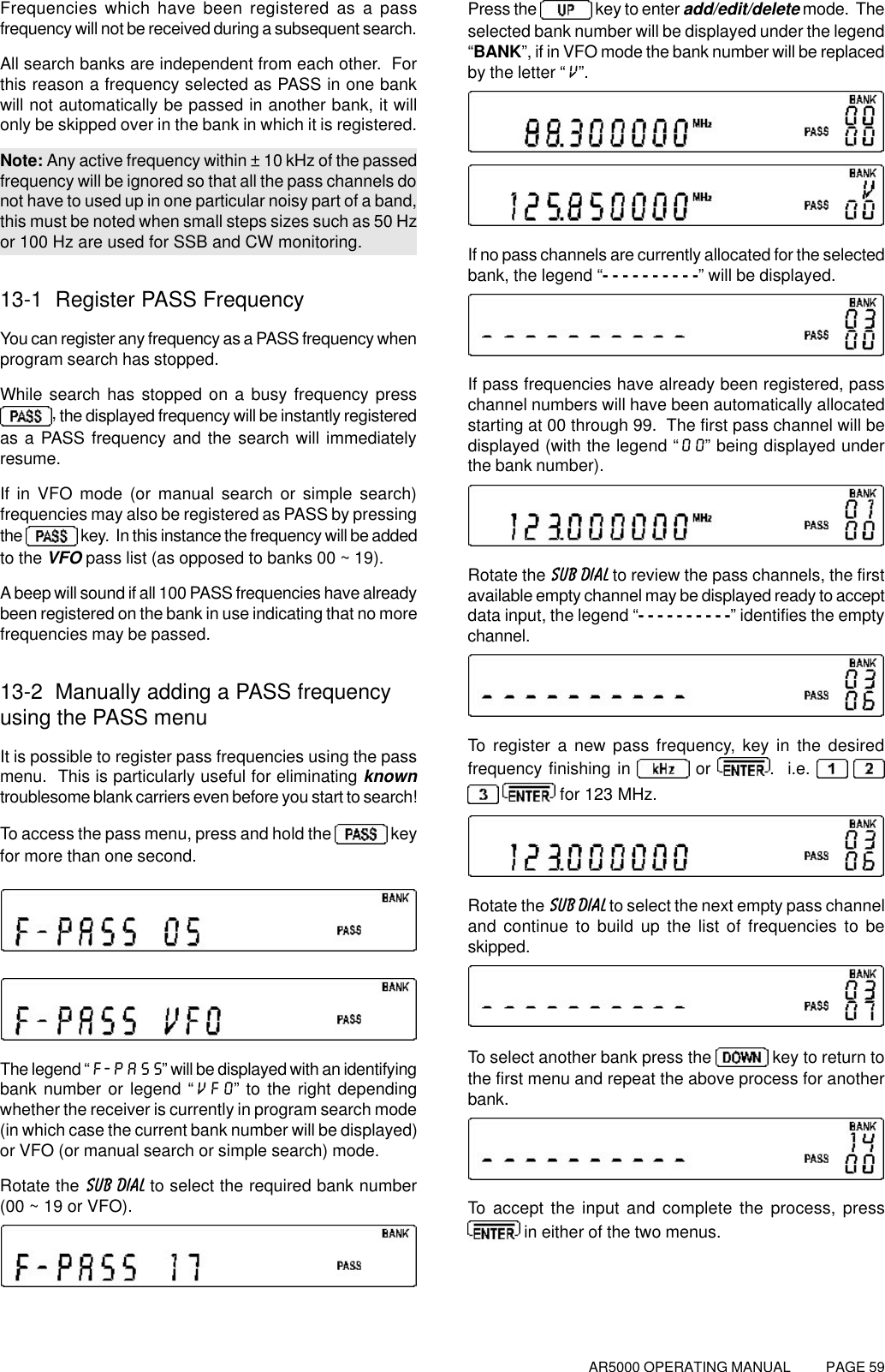 AR5000 OPERATING MANUAL          PAGE 59Frequencies which have been registered as a passfrequency will not be received during a subsequent search.All search banks are independent from each other.  Forthis reason a frequency selected as PASS in one bankwill not automatically be passed in another bank, it willonly be skipped over in the bank in which it is registered.Note: Any active frequency within ± 10 kHz of the passedfrequency will be ignored so that all the pass channels donot have to used up in one particular noisy part of a band,this must be noted when small steps sizes such as 50 Hzor 100 Hz are used for SSB and CW monitoring.13-1  Register PASS FrequencyYou can register any frequency as a PASS frequency whenprogram search has stopped.While search has stopped on a busy frequency press, the displayed frequency will be instantly registeredas a PASS frequency and the search will immediatelyresume.If in VFO mode (or manual search or simple search)frequencies may also be registered as PASS by pressingthe   key.  In this instance the frequency will be addedto the VFO pass list (as opposed to banks 00 ~ 19).A beep will sound if all 100 PASS frequencies have alreadybeen registered on the bank in use indicating that no morefrequencies may be passed.13-2  Manually adding a PASS frequencyusing the PASS menuIt is possible to register pass frequencies using the passmenu.  This is particularly useful for eliminating knowntroublesome blank carriers even before you start to search!To access the pass menu, press and hold the   keyfor more than one second.The legend “F-PASS” will be displayed with an identifyingbank number or legend “VFO” to the right dependingwhether the receiver is currently in program search mode(in which case the current bank number will be displayed)or VFO (or manual search or simple search) mode.Rotate the SUB DIAL to select the required bank number(00 ~ 19 or VFO).Press the   key to enter add/edit/delete mode.  Theselected bank number will be displayed under the legend“BANK”, if in VFO mode the bank number will be replacedby the letter “V”.If no pass channels are currently allocated for the selectedbank, the legend “- - - - - - - - - -” will be displayed.If pass frequencies have already been registered, passchannel numbers will have been automatically allocatedstarting at 00 through 99.  The first pass channel will bedisplayed (with the legend “00” being displayed underthe bank number).Rotate the SUB DIAL to review the pass channels, the firstavailable empty channel may be displayed ready to acceptdata input, the legend “- - - - - - - - - -” identifies the emptychannel.To register a new pass frequency, key in the desiredfrequency finishing in   or .  i.e.      for 123 MHz.Rotate the SUB DIAL to select the next empty pass channeland continue to build up the list of frequencies to beskipped.To select another bank press the   key to return tothe first menu and repeat the above process for anotherbank.To accept the input and complete the process, press in either of the two menus.