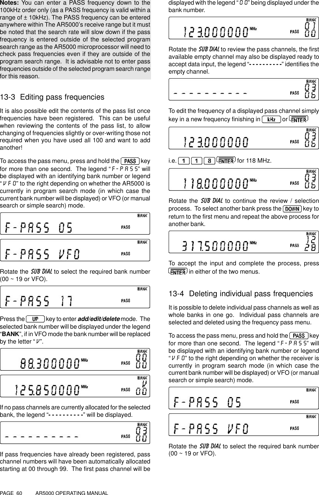 PAGE  60          AR5000 OPERATING MANUALNotes: You can enter a PASS frequency down to the100kHz order only (as a PASS frequency is valid within arange of ± 10kHz). The PASS frequency can be enteredanywhere within The AR5000’s receive range but it mustbe noted that the search rate will slow down if the passfrequency is entered outside of the selected programsearch range as the AR5000 microprocessor will need tocheck pass frequencies even if they are outside of theprogram search range.  It is advisable not to enter passfrequencies outside of the selected program search rangefor this reason.13-3  Editing pass frequenciesIt is also possible edit the contents of the pass list oncefrequencies have been registered.  This can be usefulwhen reviewing the contents of the pass list, to allowchanging of frequencies slightly or over-writing those notrequired when you have used all 100 and want to addanother!To access the pass menu, press and hold the   keyfor more than one second.  The legend “F-PASS” willbe displayed with an identifying bank number or legend“VFO” to the right depending on whether the AR5000 iscurrently in program search mode (in which case thecurrent bank number will be displayed) or VFO (or manualsearch or simple search) mode.Rotate the SUB DIAL to select the required bank number(00 ~ 19 or VFO).Press the   key to enter add/edit/delete mode.  Theselected bank number will be displayed under the legend“BANK”, if in VFO mode the bank number will be replacedby the letter “V”.If no pass channels are currently allocated for the selectedbank, the legend “- - - - - - - - - -” will be displayed.If pass frequencies have already been registered, passchannel numbers will have been automatically allocatedstarting at 00 through 99.  The first pass channel will bedisplayed with the legend “00” being displayed under thebank number.Rotate the SUB DIAL to review the pass channels, the firstavailable empty channel may also be displayed ready toaccept data input, the legend “- - - - - - - - - -” identifies theempty channel.To edit the frequency of a displayed pass channel simplykey in a new frequency finishing in   or i.e.       for 118 MHz.Rotate the SUB DIAL to continue the review / selectionprocess.  To select another bank press the   key toreturn to the first menu and repeat the above process foranother bank.To accept the input and complete the process, press in either of the two menus.13-4  Deleting individual pass frequenciesIt is possible to delete individual pass channels as well aswhole banks in one go.  Individual pass channels areselected and deleted using the frequency pass menu.To access the pass menu, press and hold the   keyfor more than one second.  The legend “F-PASS” willbe displayed with an identifying bank number or legend“VFO” to the right depending on whether the receiver iscurrently in program search mode (in which case thecurrent bank number will be displayed) or VFO (or manualsearch or simple search) mode.Rotate the SUB DIAL to select the required bank number(00 ~ 19 or VFO).
