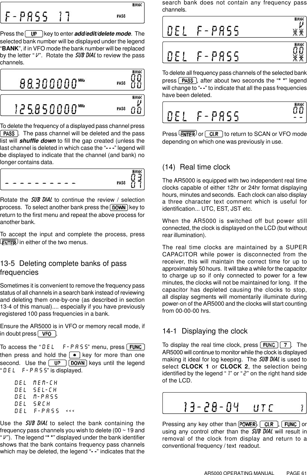 AR5000 OPERATING MANUAL          PAGE 61Press the   key to enter add/edit/delete mode.  Theselected bank number will be displayed under the legend“BANK”, if in VFO mode the bank number will be replacedby the letter “V”.  Rotate the SUB DIAL to review the passchannels.To delete the frequency of a displayed pass channel press.  The pass channel will be deleted and the passlist will shuffle down to fill the gap created (unless thelast channel is deleted in which case the “- - -” legend willbe displayed to indicate that the channel (and bank) nolonger contains data.Rotate the SUB DIAL to continue the review / selectionprocess.  To select another bank press the   key toreturn to the first menu and repeat the above process foranother bank.To accept the input and complete the process, press in either of the two menus.13-5  Deleting complete banks of passfrequenciesSometimes it is convenient to remove the frequency passstatus of all channels in a search bank instead of reviewingand deleting them one-by-one (as described in section13-4 of this manual).... especially if you have previouslyregistered 100 pass frequencies in a bank.Ensure the AR5000 is in VFO or memory recall mode, ifin doubt press .To access the “DEL  F-PASS” menu, press then press and hold the   key for more than onesecond.  Use the    keys until the legend“DEL  F-PASS” is displayed.DEL  MEM-CHDEL  SEL-CHDEL  M-PASSDEL  SRCHDEL  F-PASS  &lt;&lt;&lt;Use the SUB DIAL to select the bank containing thefrequency pass channels you wish to delete (00 ~ 19 and“V”).  The legend “* *” displayed under the bank identifiershows that the bank contains frequency pass channelswhich may be deleted, the legend “- -” indicates that thesearch bank does not contain any frequency passchannels.To delete all frequency pass channels of the selected bankpress , after about two seconds the “* *” legendwill change to “- -” to indicate that all the pass frequencieshave been deleted.Press   or   to return to SCAN or VFO modedepending on which one was previously in use.(14)  Real time clockThe AR5000 is equipped with two independent real timeclocks capable of either 12hr or 24hr format displayinghours, minutes and seconds.  Each clock can also displaya three character text comment which is useful foridentification... UTC, EST, JST etc.When the AR5000 is switched off but power stillconnected, the clock is displayed on the LCD (but withoutrear illumination).The real time clocks are maintained by a SUPERCAPACITOR while power is disconnected from thereceiver, this will maintain the correct time for up toapproximately 50 hours.  It will take a while for the capacitorto charge up so if only connected to power for a fewminutes, the clocks will not be maintained for long.  If thecapacitor has depleted causing the clocks to stop,all display segments will momentarily illuminate duringpower-on of the AR5000 and the clocks will start countingfrom 00-00-00 hrs.14-1  Displaying the clockTo display the real time clock, press   .  TheAR5000 will continue to monitor while the clock is displayedmaking it ideal for log keeping.  The SUB DIAL is used toselect CLOCK 1 or CLOCK 2, the selection beingidentified by the legend “1” or “2” on the right hand sideof the LCD.Pressing any key other than  ,  ,   orusing any control other than the SUB DIAL will result inremoval of the clock from display and return to aconventional frequency / text  readout.