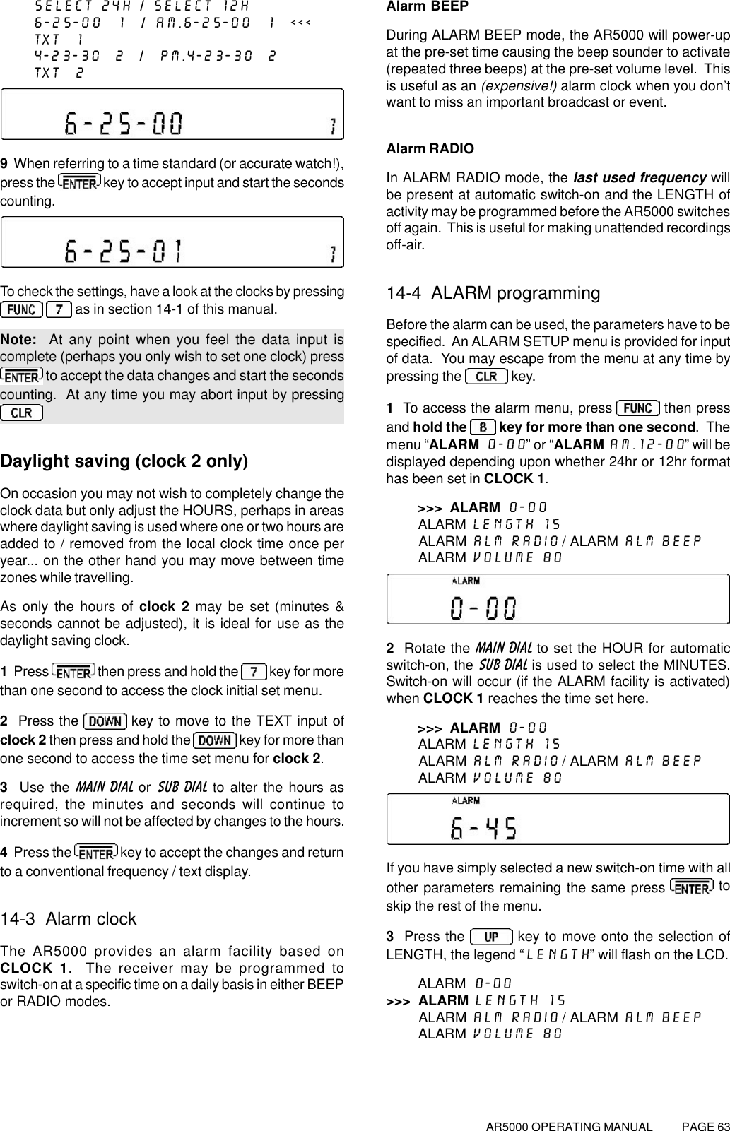 AR5000 OPERATING MANUAL          PAGE 63SELECT 24H / SELECT 12H6-25-00  1  / AM.6-25-00  1  &lt;&lt;&lt;TXT  14-23-30  2  /  PM.4-23-30  2TXT  29  When referring to a time standard (or accurate watch!),press the   key to accept input and start the secondscounting.To check the settings, have a look at the clocks by pressing   as in section 14-1 of this manual.Note:  At any point when you feel the data input iscomplete (perhaps you only wish to set one clock) press to accept the data changes and start the secondscounting.  At any time you may abort input by pressingDaylight saving (clock 2 only)On occasion you may not wish to completely change theclock data but only adjust the HOURS, perhaps in areaswhere daylight saving is used where one or two hours areadded to / removed from the local clock time once peryear... on the other hand you may move between timezones while travelling.As only the hours of clock 2 may be set (minutes &amp;seconds cannot be adjusted), it is ideal for use as thedaylight saving clock.1  Press   then press and hold the   key for morethan one second to access the clock initial set menu.2  Press the   key to move to the TEXT input ofclock 2 then press and hold the   key for more thanone second to access the time set menu for clock 2.3  Use the MAIN DIAL or SUB DIAL to alter the hours asrequired, the minutes and seconds will continue toincrement so will not be affected by changes to the hours.4  Press the   key to accept the changes and returnto a conventional frequency / text display.14-3  Alarm clockThe AR5000 provides an alarm facility based onCLOCK 1.  The receiver may be programmed toswitch-on at a specific time on a daily basis in either BEEPor RADIO modes.Alarm BEEPDuring ALARM BEEP mode, the AR5000 will power-upat the pre-set time causing the beep sounder to activate(repeated three beeps) at the pre-set volume level.  Thisis useful as an (expensive!) alarm clock when you don’twant to miss an important broadcast or event.Alarm RADIOIn ALARM RADIO mode, the last used frequency willbe present at automatic switch-on and the LENGTH ofactivity may be programmed before the AR5000 switchesoff again.  This is useful for making unattended recordingsoff-air.14-4  ALARM programmingBefore the alarm can be used, the parameters have to bespecified.  An ALARM SETUP menu is provided for inputof data.  You may escape from the menu at any time bypressing the   key.1  To access the alarm menu, press   then pressand hold the   key for more than one second.  Themenu “ALARM  0-00” or “ALARM AM.12-00” will bedisplayed depending upon whether 24hr or 12hr formathas been set in CLOCK 1.&gt;&gt;&gt;  ALARM 0-00        ALARM LENGTH 15        ALARM ALM RADIO / ALARM ALM BEEP        ALARM VOLUME 802  Rotate the MAIN DIAL to set the HOUR for automaticswitch-on, the SUB DIAL is used to select the MINUTES.Switch-on will occur (if the ALARM facility is activated)when CLOCK 1 reaches the time set here.&gt;&gt;&gt;  ALARM 0-00        ALARM LENGTH 15        ALARM ALM RADIO / ALARM ALM BEEP        ALARM VOLUME 80If you have simply selected a new switch-on time with allother parameters remaining the same press   toskip the rest of the menu.3  Press the   key to move onto the selection ofLENGTH, the legend “LENGTH” will flash on the LCD.        ALARM 0-00&gt;&gt;&gt;  ALARM LENGTH 15        ALARM ALM RADIO / ALARM ALM BEEP        ALARM VOLUME 80