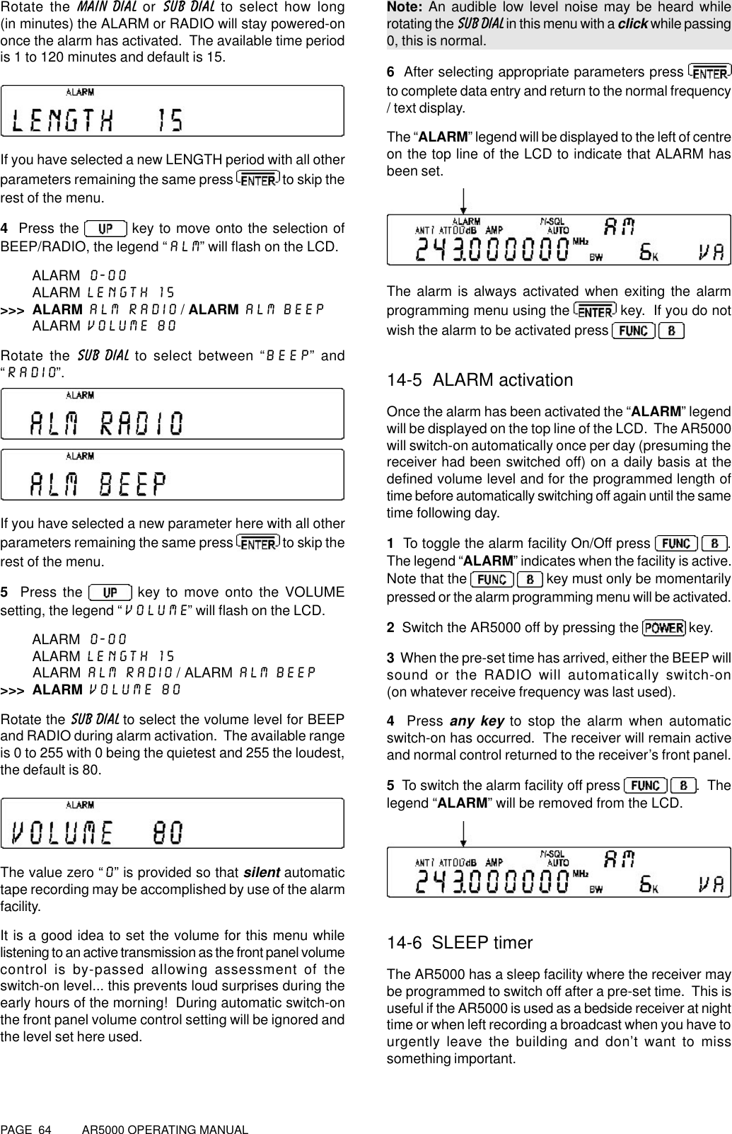 PAGE  64          AR5000 OPERATING MANUALRotate the MAIN DIAL or SUB DIAL to select how long(in minutes) the ALARM or RADIO will stay powered-ononce the alarm has activated.  The available time periodis 1 to 120 minutes and default is 15.If you have selected a new LENGTH period with all otherparameters remaining the same press   to skip therest of the menu.4  Press the   key to move onto the selection ofBEEP/RADIO, the legend “ALM” will flash on the LCD.ALARM 0-00        ALARM LENGTH 15&gt;&gt;&gt;  ALARM ALM RADIO / ALARM ALM BEEP        ALARM VOLUME 80Rotate the SUB DIAL to select between “BEEP” and“RADIO”.If you have selected a new parameter here with all otherparameters remaining the same press   to skip therest of the menu.5  Press the   key to move onto the VOLUMEsetting, the legend “VOLUME” will flash on the LCD.ALARM 0-00        ALARM LENGTH 15        ALARM ALM RADIO / ALARM ALM BEEP&gt;&gt;&gt;  ALARM VOLUME 80Rotate the SUB DIAL to select the volume level for BEEPand RADIO during alarm activation.  The available rangeis 0 to 255 with 0 being the quietest and 255 the loudest,the default is 80.The value zero “0” is provided so that silent automatictape recording may be accomplished by use of the alarmfacility.It is a good idea to set the volume for this menu whilelistening to an active transmission as the front panel volumecontrol is by-passed allowing assessment of theswitch-on level... this prevents loud surprises during theearly hours of the morning!  During automatic switch-onthe front panel volume control setting will be ignored andthe level set here used.Note: An audible low level noise may be heard whilerotating the SUB DIAL in this menu with a click while passing0, this is normal.6  After selecting appropriate parameters press to complete data entry and return to the normal frequency/ text display.The “ALARM” legend will be displayed to the left of centreon the top line of the LCD to indicate that ALARM hasbeen set.The alarm is always activated when exiting the alarmprogramming menu using the   key.  If you do notwish the alarm to be activated press   14-5  ALARM activationOnce the alarm has been activated the “ALARM” legendwill be displayed on the top line of the LCD.  The AR5000will switch-on automatically once per day (presuming thereceiver had been switched off) on a daily basis at thedefined volume level and for the programmed length oftime before automatically switching off again until the sametime following day.1  To toggle the alarm facility On/Off press   .The legend “ALARM” indicates when the facility is active.Note that the    key must only be momentarilypressed or the alarm programming menu will be activated.2  Switch the AR5000 off by pressing the   key.3  When the pre-set time has arrived, either the BEEP willsound or the RADIO will automatically switch-on(on whatever receive frequency was last used).4  Press any key to stop the alarm when automaticswitch-on has occurred.  The receiver will remain activeand normal control returned to the receiver’s front panel.5  To switch the alarm facility off press   .  Thelegend “ALARM” will be removed from the LCD.14-6  SLEEP timerThe AR5000 has a sleep facility where the receiver maybe programmed to switch off after a pre-set time.  This isuseful if the AR5000 is used as a bedside receiver at nighttime or when left recording a broadcast when you have tourgently leave the building and don’t want to misssomething important.