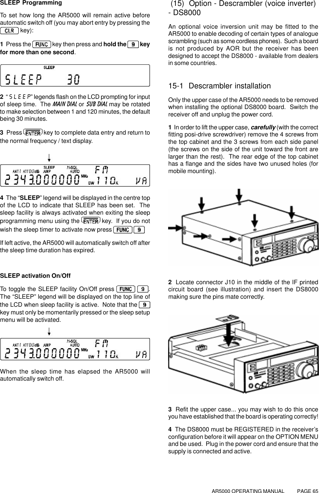 AR5000 OPERATING MANUAL          PAGE 65SLEEP ProgrammingTo set how long the AR5000 will remain active beforeautomatic switch off (you may abort entry by pressing the key):1  Press the   key then press and hold the   keyfor more than one second.2  “SLEEP” legends flash on the LCD prompting for inputof sleep time.  The MAIN DIAL or SUB DIAL may be rotatedto make selection between 1 and 120 minutes, the defaultbeing 30 minutes.3  Press   key to complete data entry and return tothe normal frequency / text display.4  The “SLEEP” legend will be displayed in the centre topof the LCD to indicate that SLEEP has been set.  Thesleep facility is always activated when exiting the sleepprogramming menu using the   key.  If you do notwish the sleep timer to activate now press   If left active, the AR5000 will automatically switch off afterthe sleep time duration has expired.SLEEP activation On/OffTo toggle the SLEEP facility On/Off press    .The “SLEEP” legend will be displayed on the top line ofthe LCD when sleep facility is active.  Note that the key must only be momentarily pressed or the sleep setupmenu will be activated.When the sleep time has elapsed the AR5000 willautomatically switch off. (15)  Option - Descrambler (voice inverter)- DS8000An optional voice inversion unit may be fitted to theAR5000 to enable decoding of certain types of analoguescrambling (such as some cordless phones).  Such a boardis not produced by AOR but the receiver has beendesigned to accept the DS8000 - available from dealersin some countries.15-1  Descrambler installationOnly the upper case of the AR5000 needs to be removedwhen installing the optional DS8000 board.  Switch thereceiver off and unplug the power cord.1  In order to lift the upper case, carefully (with the correctfitting posi-drive screwdriver) remove the 4 screws fromthe top cabinet and the 3 screws from each side panel(the screws on the side of the unit toward the front arelarger than the rest).  The rear edge of the top cabinethas a flange and the sides have two unused holes (formobile mounting).2  Locate connector J10 in the middle of the IF printedcircuit board (see illustration) and insert the DS8000making sure the pins mate correctly.3  Refit the upper case... you may wish to do this onceyou have established that the board is operating correctly!4  The DS8000 must be REGISTERED in the receiver’sconfiguration before it will appear on the OPTION MENUand be used.  Plug in the power cord and ensure that thesupply is connected and active.