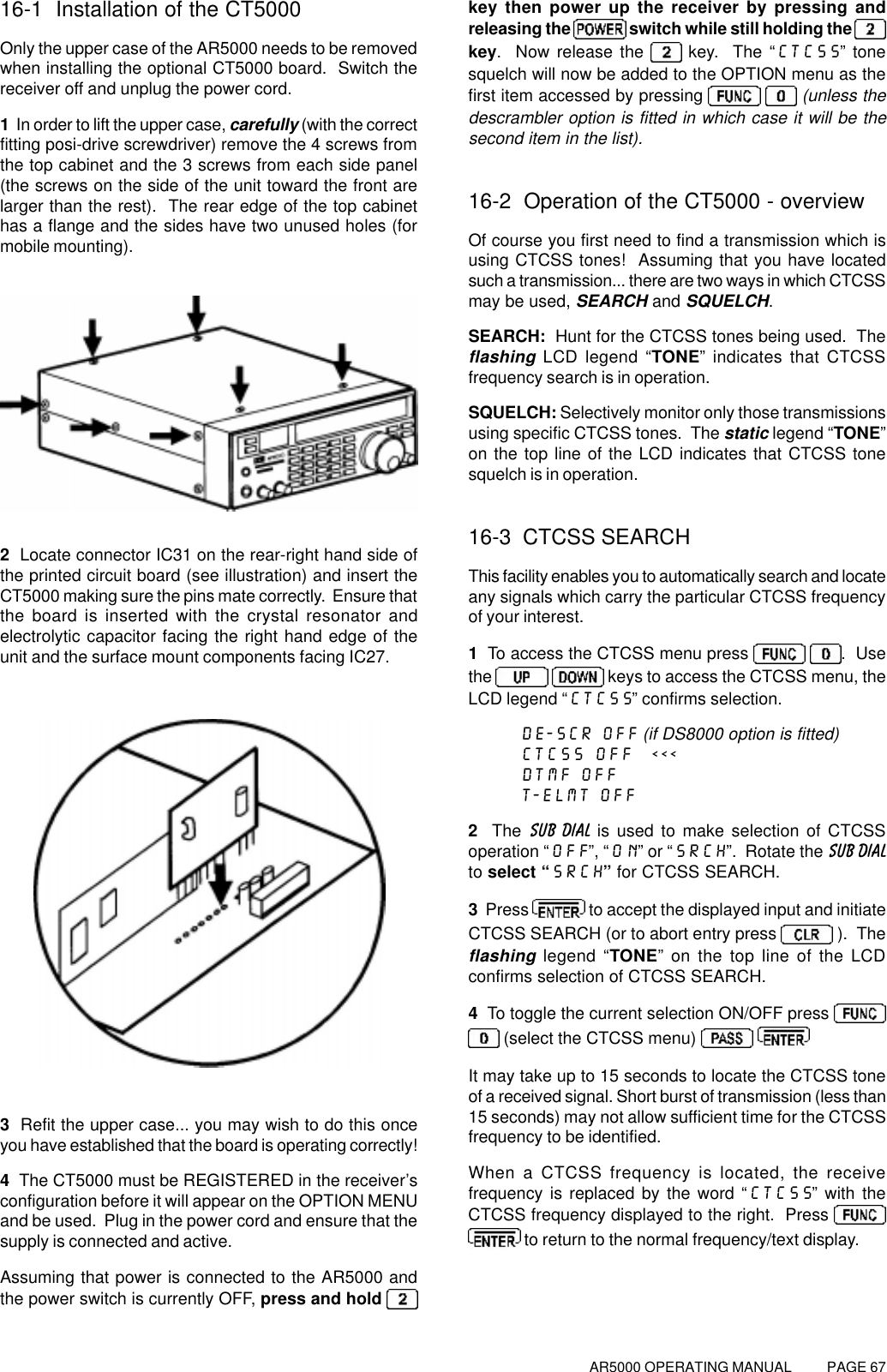 AR5000 OPERATING MANUAL          PAGE 6716-1  Installation of the CT5000Only the upper case of the AR5000 needs to be removedwhen installing the optional CT5000 board.  Switch thereceiver off and unplug the power cord.1  In order to lift the upper case, carefully (with the correctfitting posi-drive screwdriver) remove the 4 screws fromthe top cabinet and the 3 screws from each side panel(the screws on the side of the unit toward the front arelarger than the rest).  The rear edge of the top cabinethas a flange and the sides have two unused holes (formobile mounting).2  Locate connector IC31 on the rear-right hand side ofthe printed circuit board (see illustration) and insert theCT5000 making sure the pins mate correctly.  Ensure thatthe board is inserted with the crystal resonator andelectrolytic capacitor facing the right hand edge of theunit and the surface mount components facing IC27.3  Refit the upper case... you may wish to do this onceyou have established that the board is operating correctly!4  The CT5000 must be REGISTERED in the receiver’sconfiguration before it will appear on the OPTION MENUand be used.  Plug in the power cord and ensure that thesupply is connected and active.Assuming that power is connected to the AR5000 andthe power switch is currently OFF, press and hold key then power up the receiver by pressing andreleasing the   switch while still holding the key.  Now release the   key.  The “CTCSS” tonesquelch will now be added to the OPTION menu as thefirst item accessed by pressing    (unless thedescrambler option is fitted in which case it will be thesecond item in the list).16-2  Operation of the CT5000 - overviewOf course you first need to find a transmission which isusing CTCSS tones!  Assuming that you have locatedsuch a transmission... there are two ways in which CTCSSmay be used, SEARCH and SQUELCH.SEARCH:  Hunt for the CTCSS tones being used.  Theflashing LCD legend “TONE” indicates that CTCSSfrequency search is in operation.SQUELCH: Selectively monitor only those transmissionsusing specific CTCSS tones.  The static legend “TONE”on the top line of the LCD indicates that CTCSS tonesquelch is in operation.16-3  CTCSS SEARCHThis facility enables you to automatically search and locateany signals which carry the particular CTCSS frequencyof your interest.1  To access the CTCSS menu press   .  Usethe    keys to access the CTCSS menu, theLCD legend “CTCSS” confirms selection.DE-SCR OFF (if DS8000 option is fitted)CTCSS OFF  &lt;&lt;&lt;DTMF OFFT-ELMT OFF2  The SUB DIAL is used to make selection of CTCSSoperation “OFF”, “ON” or “SRCH”.  Rotate the SUB DIALto select “SRCH” for CTCSS SEARCH.3  Press   to accept the displayed input and initiateCTCSS SEARCH (or to abort entry press   ).  Theflashing legend “TONE” on the top line of the LCDconfirms selection of CTCSS SEARCH.4  To toggle the current selection ON/OFF press  (select the CTCSS menu)  It may take up to 15 seconds to locate the CTCSS toneof a received signal. Short burst of transmission (less than15 seconds) may not allow sufficient time for the CTCSSfrequency to be identified.When a CTCSS frequency is located, the receivefrequency is replaced by the word “CTCSS” with theCTCSS frequency displayed to the right.  Press  to return to the normal frequency/text display.